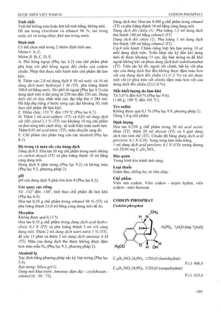 Tính chất
Tinh thể không màu hoặc bột kết tinh trắng, không mùi,
Dễ tan trong cloroform và ethanol 96 %, tan trong
nước sôi và trong ether, khó tan trong nước.
Định tính
Có thể chọn một trong 2 nhóm định tính sau;
Nhóm I: A, c.
Nhóm II: B, c, D, E.
A. Phổ hồng ngoại (Phụ lục 4.2) của chế phẩm phải
phù họp với phổ hồng ngoại đối chiếu của codein
chuẩn. Phép thử được tiến hành trên chế phẩm đã làm
khô.
B. Thêm vào 2,0 ml dung dịch s 50 ml nước và 10 ml
dung dịch natrỉ hydroxyd 1 M (TT), pha loãng thành
100,0 ml băng nước. Đo phô tử ngoại (Phụ lục 4.1) của
dung dịch trên ở dải sóng từ 250 nm đên 350 nm. Dung
dịch chỉ có duy nhất một cực đại hấp thụ ở 284 nm.
Độ hấp thụ riêng ở bước sóng cực đại khoảng 50, tính
theo chế phẩm đã làm khô.
c. Điểm chảy: 155 "c đến 159 "c (Phụ lục 6.7).
D. Thêm 1 ml acid sulfuric (TT) và 0,05 ml dung dịch
sắt (III) clorỉd 1,3 % (TT) vào khoảng 10 mg chế phẩm
và đun nóng trên cách thủy, sẽ xuất hiện màu xanh lam.
Thêm 0,05 ml acid nitric (TT), màu chuyển sang đỏ.
E. Chế phẩm cho phản ứng của các alcaỉoid (Phụ lục
8.1).
Độ trong và mảu sắc của dung dich
Dung dịch S: Hòa tan 50 mg chế phẩm trong nước không
có carbon dioxyd (TT) và pha loãng thành 10 ml bằng
cùng dung môi.
Dung dịch s phải trong (Phụ lục 9.2) và không màu
(Phụ lục 9.3, phương pháp 2).
pH
pH của dung dịch s phải lớn hơn 9 (Phụ lục 6.2).
Góc quay cực riêng
Từ -142° đến tính theo chế phẩm đã làm khô
(Phụ lục 6.4).
Hòa tan 0,50 g chế phẩm trong ethanol 96 % (TT) và
pha loãng thành 25,0 ml bằng cùng dung môi để đo.
Morphin
Không được quá 0,13 %.
Hòa tan 0,10 g chế phẩm trong dung dịch acid hydro-
clorỉc 0,1 N (TT) và pha loãng thành 5 ml với cùng
đung môi. Thêm 2 ml dung dịch natrỉ nitrỉt 1 % (TT),
để yên 15 phút và thêm 3 mỉ dung dịch amonỉac 6 M
(TT). Màu của dung dịch thu được không được đậm
hơn màu mẫu N4 (Phụ lục 9.3, phương pháp 2).
Alcaloid lạ
Xác định bằng phương pháp sắc ký lóp mỏng (Phụ lục
5.4).
Bàn mỏng: Silica gel G.
Dung môi khai triên: Amoniac đậm đặc - cydohexan -
ethanol (6 : 30 : 72).
Dung dịch thừ. Hòa tan 0,400 g chế phẩm trong ethanol
(TT) và pha loãng thành 10 ml bằng cùng dung môi.
Dung dịch đối chiếu (1): Pha loãng 1,5 mỉ dung dịch
thử thành 100 ml bằng ethanol (TT)
Dung dịch đối chiếu (2): Pha loãng 1 ml dung dịch
thử thành 100 ml bằng ethanol (TT).
Cách tiên hành'. Châm riêng biệt lên bản mỏng 10 |LiI
mỗi dung dịch trên. Triển khai sắc ký đến khi dung
môi đi được khoảng 15 cm, lấy bản mỏng ra để khô
ngoài không khí và phun dung dịch kaỉỉ ỉodobỉsmuthat
(TT). Trên săc ký đô, ngoài vêt chính, bât kỳ vêt phụ
nào của dung dịch thử đều không được đậm màu hơn
vết của dung dịch đối chiếu (1) (1,5 %) và chỉ được
một vết (ở phía trên vết chính) đậm màu hơn vết của
dung dịch đối chiếu (2) (1,0 %).
Mất khối lượng do làm khô
Từ 5,0 % đến 6,0 % (Phụ lục 9.6).
(1,00 g; 100 đến 105 "C).
Tro sulfat
Không được quá 0,1 % (Phụ lục 9.9, phương pháp 2).
Dùng 1,0 g chế phẩm.
Định lương
Hòa tan 0,250 g chế phẩm trong 30 lĩil acid acetic
khan (TT), thêm 20 ml dioxan (TT) và 4 giọt dung
dịch tím tỉnh thể (TT). Chuẩn độ bằng dung dịch acỉd
percỉorỉc 0,1 N (CĐ). Song song làm mẫu trắng.
1 ml dung dịch acid perdorỉc 0,1 N (CĐ) tương đưong
với 29,94 mg C18H21NO3.
Bảo quản
Trong bình kín tránh ánh sáng.
Loại thuốc
Giảm đau, chống ho, trị tiêu chảy.
Chế phẩm
Viên nén codein. Viên codein - terpin hydrat, viên
codein - natri benzoat.
CODEIN PHOSPHAT
Codeỉniphosphas
,CH3
H N
H3C0
. H3PO4. V2H2 0 (hay%H20 )
H OH
C18H21NO3.H3PO4. I/2 H2O (hemihydrat)
C18H21NO3.H3PO4. 3 /2 H2O (sesquihydrat)
p.t.1: 406,4
p.t.l: 424,4
 
