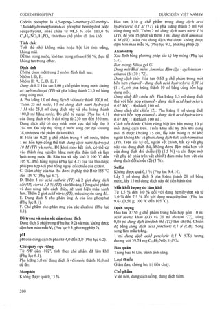 Codèin phosphat là 4,5-epoxy-3-methoxy-l7-methyl-
7,8-didehydromorphinan-6-oI phosphat hemihydrat hoặc
sesquihydrat, phải chứa từ 98,5 % đến 101,0 %
C18H21NO3.H3PO4, tính theo chế phẩm đã làm khô.
Tính chất
Tinh thể nhỏ không màu hoặc bột kết tinh trắng,
không mùi.
Dễ tan trong nước, khó tan trong ethanol 96 %, thực tế
không tan trong ether.
Đinh tính
Có thể chọn một trong 2 nhóm định tính sau:
Nhóm I: B, E.
Nhóm II: A, c, D, E, F.
Dimg dịch S: Hòa tan 1,00 g chế phẩm trong nước không
có carbon dỉoxyd (TT) và pha loãng thành 25,0 ml bằng
cùng dung môi.
A. Pha loãng 1,0 mi dung dịch s với nước thành 100,0 ml.
Thêm 25 ml nước, 10 ml dung dịch natri hydroxyd
1 M vào 25,0 ml dung dịch này và pha ỉoãng thành
100,0 ml bằng nước. Đo phổ tử ngoại (Phụ lục 4.1)
của dung dịch trên ở dải sóng từ 250 nm đến 350 nm.
Dung dịch chỉ có duy nhất một cực đại hấp thụ ở
284 nm. Độ hấp thụ riêng ở bước sóng cực đại khoảng
38, tính theo chế phẩm đã làm khô.
B. Hòa tan 0,20 g chế phẩm trong 4 ml nước, 'thêm
1 ml hỗn họp đồng thể tích dung dịch natri hydroxyd
10 M (TT) và nước. Đe khơi mào kết tinh, có thể cọ
vào thành ống nghiệm bằng một đũa thủy tinh và làm
lạnh trong nước đá. Rửa tủa và sấy khô ở 100 °c đến
105 °c. Phổ hồng ngoại (Phụ lục 4.2) của tủa thu được
phải phù hợp với phổ hồng ngoại đối chiếu của codein.
c. Điểm chảy của tủa thu được ở phép thử B từ 155 °c
đến 159 °c (Phụ lục 6.7).
D. Thêm 1 ml acid sulfuric (TT) và 2 giọt duriẸ dịch
sắt (III) clorid 1,3% (TT) vào khoảng 10 mg chê phẩm
và đun nóng trên cách thủy, sẽ xuat hiện màu xanh
lam. Thêm 2 giọt acid nitric (TT), màu chuyển sang đỏ.
E. Dung dịch s cho phản ứng A của ion phosphat
(PhụlucS.Ì).
F. Chế phẩm cho phản ứng của các alcaloid (Phụ lục
8.1).
Độ trong và màu sắc của dung dịch
Dung dịch s phải ữong (Phụ lục 9.2) và màu không được
đậm hơn màu mẫu Ve (Phụ lục 9.3, phưong pháp 2).
pH của dung dịch s phải từ 4,0 đến 5,0 (Phụ lục 6.2).
Góc quay cực riêng
Từ -98° đến -102“, tính theo chế phẩm đã làm khô
(Phụ lục 6.4).
Pha loãng 5,0 ml dung dịch s với nước thành 10,0 ml
đê đo.
Morphin
Không được quá 0,13%.
Hòa tan 0,10 g chế phẩm trong dung dịch acid
hydrocloric 0,1 M (TT) và pha loãng thành 5 ml với
cùng dung môi. Thêm 2 ml dung dịch natri nitrit 1 %
(TT), để yên 15 phút và thêm 3 ml dung dịch amoniac
6 M (TT). Màu của dung dịch thu được không được
đậm hơn màu mẫu N4 (Phụ lục 9.3, phương pháp 2).
Alcaloid la
Xác định bằng phương pháp sắc ký lớp mỏng (Phụ lục
5.4). ' “
Bán mòng'. Silica gel G.
Dung môi khai triền: Amoniac đậm đặc - cyclohexan -
ethanol (6 :3 0 : 72).
Dung dịch thừ: Hòa tan 0,50 g chế phẩm trong một
hỗn hợp ethanol - dung dịch acid hydrocloric 0,01 M
(1 : 4), rôi pha loãng thành 10 ml băng cùng hôn hợp
dung môi.
Dung dịch đối chiếu (1): Pha loãng 1,5 ml dung dịch
thử với hỗn họp ethanol - dung dịch acid hydrodoric
0,01 M ạ : 4) thành 100 ml.
Dung dịch đổi chiếu (2): Pha loãng 1 ml dung dịch
thử với hỗn hợp ethanol - dung dịch acid hydrocloric
Ớ,07MỢ :4)thành lOOml .
Cách tiền hành: Chấm riêng biệt lên bản mỏng 10 |Lil
mỗi dung dịch trên. Triển khai sắc ký đến khi dung
môi đi được khoảng 15 cm, lấy bản mỏng ra để khô
ngoài không khí và phun dung dịch kali iodobismuthat
(TT). Trên sắc ký đo, ngoài vết chính, bất kỳ vết phụ
nào của dung dịch thử, không được đậm màu hơn vết
của dung dịch đối chiếu (1) (1,5 %) và chỉ được một
vết phụ (ở phía trên vết chính) đậm màu hơn vết cùa
dung dịch đối chiếu (2) (1 %).
Sulfat
Không được quá 0,1 % (Phụ lục 9.4. ]4).
Lấy 5 ml dung dịch s pha loãng thành 20 ml bằng
nước, lấy 15 ml dung dịch này để tiến hành thử.
Mất khối lương do làm khô
Từ 1,5 % đen 3,0 % đối với dạng hemihydrat và từ
5,0% đến 7,5 % đổi với dạng sesquihydrat (Phụ lục
9.6). (0,50 g; 100 ‘’c đến 105 “C).
Đinh lương
Hòa tan 0,350 g chế phẩm trong hỗn hợp gồm 10 ml
acid acetic khan (TT) và 20 ml dioxan (TT), dùng
0,05 ml dung dịch tim tỉnh thể (TT) làm chỉ thị. Chuẩn
độ bằng dung dịch acid perclorỉc 0,1 N (CĐ). Song
song làm mẫu trắng.
1 ml dung dịch acid percloric 0,1 N (CĐ) tương
đương với 39,74 mg C18H21NO3.H3PO4.
Bảo quản
Trong bao bì kín, tránh ánh sáng.
Loại thuốc
Giảm đau, chống ho, trị tiêu chảy.
Chế phẩm
Viên nén, dung dịch uống, dung dịch tiêm.
 