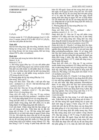 CORTISON ACETAT
Cortisoni acetas
Cortison acetat là 17,21-dihydroxypregn-4-en-3,l 1,20-
trion 21-acetat, chứa từ 97,0 % đến 103,0 % C23H30O6,
tính theo chế phẩm đã làm khô.
Tính chất
Bột kết tinh trắng hoặc gần như trắng, đa hình, thực tế
không tan trong nước, dễ tan trong methylen clorid,
tan trong dioxan, hơi tan trong aceton, khó tan trong
ethanol 96 %, ether và methanol.
Định tính
Có thể chọn một ừong hai nhóm định tính sau:
Nhóm I: A, B.
Nhóm II: c, D, E.
A. Phổ hồng ngoại (Phụ lục 4.2) của chế phẩm phải
phù hợp với phổ hồng ngoại của cortison acetat chuẩn.
Neu phổ của chất chuẩn và chế phẩm được đo ở trạng
thái rắn có sự khác nhau thì ghi lại phổ của dung dịch
5 % của chuẩn và chế phẩm trong methylen clorid
(TT) trong cốc đo 0,2 mm.
B. PhưoTig pháp sắc ký lớp mỏng (Phụ lục 5.4).
Bán mỏng: Silica gel F 254 ■
Dung môi khai triển: Trộn đều 1 thể tích hỗn hợp
nước - methanol (1,2 : 8) với 1 thể tích hỗn hợp ether
- methyỉen clorid (15 : 77).
Dung dịch thử: Hòa tan 10 mg chế phẩm trong hỗn
hợp methanol - methylen clorỉd (1 : 9), pha loãng
thành 10 ml với cùng dung môi.
Dung dịch đối chiếu (1)-. Hòa tan 20 mg cortison
acetat chuẩn trong hỗn họp methanol - methylen clorid
(1:9) rồi pha loãng thành 20 ml với cùng dung môi.
Dung dịch đối chiếu (2): Hòa tan 10 mg hydrocortison
acetat chuẩn trong dung dịch đối chiếu (1) và pha
loãng thành 10 ml bằng dung dịch đối chiếu (1).
Cách tiến hành: Chấm riêng biệt lên bản mỏnệ 5 )J.1
của mỗi dung dịch trên. Triển khai sắc ký đến khi
dung môi đi được 15 cm. Để bàn mỏng khô ngoài
không khí và soi dưới ánh sáng tử ngoại ở bước sóng
254 nm. vết chính thu được trên sắc ký đồ của dung
dịch thử phải giống về vị trí và kích thước của vết trên
sắc ký đồ của dung dịch đối chiếu (1). Phun lên bản
mỏng dung dịch acìd sulfuric trong ethanoỊ (TT). Sâỵ
bản mỏng ở 120 °c trong 10 phút hoặc đên khi xuât
hiện vết. Để nguội. Quan sát bản mỏng dưới ánh sáng
ban ngày và tử ngoại ở bước sóng 365 nm. Vêt chính
thu được trên sắc ký đồ của dung dịch thử phải giông
về vị trí, màu sắc dưới ánh sáng ban ngày, huỳnh
quang dưới ánh sáng tử ngoại 365 nrti và kích thước
với vết chính trên sắc ký đồ của dung dịch đối chiếu
(1). Phép thử chi có giá trị khi dung dịch đối chiếu (2)
cho 2 vêt tách rõ ràng.
c. Phương pháp sắc ký lớp mỏng (Phụ lục 5.4).
Bàn mỏng: Silica gel F254.
Dung môi khai triển'. Nước - methanol - ether -
methyỉen clorìd{1,2  % 5 : 11).
Dung dịch thử (1) Hòa tan 25 mg chế phẩm ừong
methanol (TT) bằng cách đun nóng nhẹ và pha loãng
thành 5 ml với c