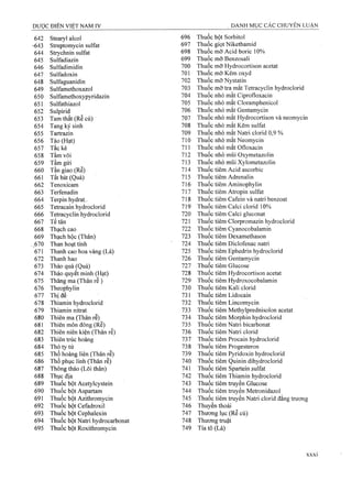 642 Stearyl alcol 696 Thuốc bột Sorbitol
-■643 Streptomycin Sulfat 697 Thuốc giọt Nikethamid
644 Strychnin sulfat 698 Thuốc mơ Acid boric 10%
645 Sulfadiazin 699 Thuốc mỡ Benzosali
646 Sulfadimidin 700 Thuốc mỡ Hydrocortison acetat
647 Sulfadoxin 701 Thuốc mỡ Kẽm oxyd
648 Sulfaguanidin 702 Thuốc mỡ Nystatin
649 Sulfamethoxazol 703 Thuốc mỡ tra mắt Tetracyclin hydroclorid
650 Sulfamethoxypyridazin 704 Thuốc nhỏ mắt Ciprofloxacin
651 Sulfathiazol 705 Thuốc nhỏ mắt Cloramphenicol
652 Sulpirid 706 Thuốc nhỏ mắt Gentamycin
653 Tarn thất (Re củ) 707 Thuốc nhỏ mắt Hydrocortison và neomycin
654 Tang ký sinh 708 Thuốc nhỏ mắt Kẽm Sulfat
655 Tartrazin 709 Thuốc nhỏ mắt Natri clorid 0,9 %
656 Táo (Hạt) 710 Thuốc nhỏ mắt Neomycin
657 Tắc kè 711 Thuốc nhỏ mắt Ofloxacin
658 Tằm vôi 712 Thuốc nhỏ mũi Oxymetazolin
659 Tầm gửi 713 Thuốc nhỏ mũi Xylometazolin
660 Tần giao (Rễ) 714 Thuốc tiêm Acid ascorbic
661 Tất bát (Quả) 715 Thuốc tiêm Adrenalin
662 Tenoxicam 716 Thuốc tiêm Aminophylin
663 Terfenadin 717 Thuốc tiêm Atropin Sulfat
664 Terpin hydrat. 718 Thuốc tiêm Cafein và natri benzoat
665 Tetracain hydroclorid 719 Thuốc tiêm Calci clorid 10%
666 Tetracyclin hydroclorid 720 Thuốc tiêm Calci gluconat
667 Tế tân 721 Thuốc tiêm Clorpromazin hydroclorid
668 Thạch cao 722 Thuốc tiêm Cyanocobalamin
669 Thạch hộc (Thân) 723 Thuốc tiêm Dexamethason
,670 Than hoạt tính ■ 724 Thuốc tiêm Diclofenac natri
671 Thanh cao hoa vàng (Lá) 725 Thuốc tiêm Ephedrin hydroclorid
672 Thanh hao 726 Thuốc tiêm Gentamycin
673 Thảo quả (Quả) 727 Thuốc tiêm Glucose
674 Thảo quyết minh (Hạt) 728 Thuốc tiêm Hydrocortison acetat
675 Thăng ma (Thân rễ ) 729 Thuốc tiêm Hydroxocobalamin
676 Theophylin 730 Thuốc tiêm Kali clorid
677 Thị đế 731 Thuốc tiêm Lidocain
678 Thiamin hydroclorid 732 Thuốc tiêm Lincomycin
679 Thiamin nitrat 733 Thuốc tiêm Methylprednisolon acetat
680 Thiên ma (Thân rễ) 734 Thuốc tiêm Morphin hydroclorid
681 Thiến môn đông (Rễ) 735 Thuốc tiêm Natri bicarbonat
682 Thiên niên kiện (Thân rễ) 736 Thuốc tiêm Natri clorid
683 Thiên trúc hoàng 737 Thuốc tiêm Procain hydroclorid
684 Thỏ ty tử 738 Thuốc tiêm Progesteron
685 Thổ hoàng liên (Thân rễ) 739 Thuốc tiêm Pyridoxin hydroclorid
686 Thổ phục linh (Thân rễ) 740 Thuốc tiêm Quinin dihydroclorid
687 Thông thảo (Lõi thân) 741 Thuốc tiêm Spartein Sulfat
688 Thục địa 742 Thuốc tiêm Thiamin hydroclorid
689 Thuốc bột Acetylcystein 743 Thuốc tiêm truyền Glucose
Thuốc tiêm truyền Metronidazol
Thuốc tiêm truyền Natri clorid đẳng trương
690 Thuốc bột Aspartam 744
691 Thuốc bột Azithromycin 745
692 Thuốc bột Cefadroxil 746 Thuyền thoái
693 Thuốc bột Cephalexin 747 Thương lục (Rễ củ)
694 Thuốc bột Natri hydrocarbonat 748 Thương truật
695 Thuốc bột Roxithromycin 749 Tía tô (Lá)
 