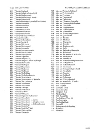 857 Viên nén Enalapril 907 Viên nén Phthalylsulfathiazol
858 Viên nén Ephedrin hydroclorid 908 Viên nén Phytomenadion
859 Viên nén Erythromycin 909 Viên nén Piroxicam
860 Viên nén Erythromycin stearat 910 Viên nén Praziquantel
861 Viên nén Ethambutol 911 Viên nén Prednisolon
862 Viên nén Ethambutol hydroclorid và Isoniazid 912 Viên nén Primaquin diphosphat
863 Viên nén Famotidin 913 Viên nén Promethazin hydroclorid
864 Viên nén Furosemid 914 Viên nén Propranolol
865 Viên nén Gliclazid 915 Viên nén Propylthiouracil
866 Viên nén Glucosamin 916 Viên nén Pyrantel pamoat
867 Viên nén Griseofulvin 917 Viên nén Pyrazinamid
868 Viên nén Haloperidol 918 Viên nén Pyridoxin hydroclorid
869 Viên nén Hydroclorothiazid 919 Viên nén Quinin sulfat
870 Vien nén Ibuprofen 920 Viên nén Ranitidin
871 Viên nén Indomethacin 921 Viên nén Riboflavin
872 Viên nén Isoniazid 922 Viên nén Rifampicin
873 Viên nén Kali clorid 923 Viên nén Rotundin
874 Viên nén Ketoconazol 924 Viên nén Roxithromycin
875 Viên nén Lamivudin 925 Viên nén Rutin
876 Viên nén Levomepromazin 926 Viên nén Rutin và Acid ascorbic
877 Viên nén Levonorgestrel 927 Viên nén Salbutamol
878 Viên nén Levothyrosin 928 Viên nén sắtfumarat và Acid folic
879 Viên nén Loperamid 929 Viên nén sắt(II) sulfat
880 Viên nén Magnesi - B5 930 Viên nén Spiramycin
881 Viên nén Magnesi - Nhôm hydroxyd 931 Viên nén Sulfadoxin và Pyrimethamin
882 Viên nén Mebendazol 932 Viên nén Sulfaguanidin
883 Viên nén Mefloquin 933 Viên nén Sulfamethoxazol
884 Viên nén Meloxicam 934 Viên nén Tenoxicam
885 Viên nén Metformin 935 Viên nén Tetracyclin hydroclorid
886 Viên nén Methionin 936 Viên nén Theophylin
887 Viên nén Methyldopa 937 Viên nén Thiamin
888 Viên nén Methylprednisolon 938 Viên nén Tinidazol
889 Viên nén Metronidazol 939 Viên nén Tolbutamid
890 Viên nén Metronidazol và Nystatin 940 Viên nén Trihexyphenidyl
891 Viên nén Natri thiosuifat 941 Viên nén Vitamin Bi, Bô và B12
892 Viên nén Niclosamid 942 Viên sủi Paracetamol
893 Viên nén Nicotinamid 943 Viễn chí (Rễ)
894 Viên nén Nifedipin 944 Vinblastin Sulfat
895 Viên nén Norfloxacin 945 Vincristin Sulfat
896 Viên nén Nystatin 946 Vông nem (Lá)
897 Viên nén Ofloxacin 947 Xà sàng (Quả)
898 Viên nén Papaverin hydroclorid 948 Xích thược (Rễ)
899 Viên nén Paracetamol 949 Xuyên khung (Thân rễ)
900 Viên nén Paracetamol và Cafein 950 Xuyên sơn giáp
901 Viên nén Paracetamol và Clorpheniramin 951 Xuyên tiêu (Quả)
902 Viên nén Paracetamol và Codein phosphat 952 Xương bồ
903 Viên nén Penicilin V 953 Xylometazolin hydroclorid
904 Viên nén Penicilin V kali 954 Ý dĩ (Hạt)
905 Viên nén Phénobarbital 955 Zidovudin
906 Viên nén Phenytoin
 