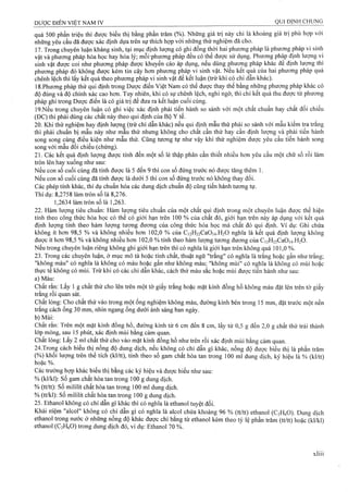 quá 500 phần triệu thì được biểu thị bằng phần trăm (%). NhũTig giá trị này chỉ là khoảng giá trị phù hợp với
những yêu cầu đã được xác định dựa trên sự thích hợp với những thử nghiệm đã cho.
17. Trong chuyên luận kháng sinh, tại mục định lượng có ghi đồng thời hai phương pháp là phương pháp vi sinh
vật và phương pháp hóa học hay hóa lý; mỗi-phương pháp đều có thể được sử dụng. Phương pháp định lượng vi
sinh vật được coi như phương pháp được khuyến cáo áp dụng, nếu dùng phương pháp khác để định lượng thì
phương pháp đó không được kém tin cậy hơn phương pháp vi sinh vật. Nếu kết quả của hai phương pháp quá
chênh lệch thi lấy kết quả theo phương pháp vi sinh vật để kết luận (trừ khi có chỉ dân khác).
IS.PhưoTig pháp thử qui định trong Dược điển Việt Nam có thể được thay thế bằng những phương pháp khác có
độ đúng và độ chính xác cao hơn. Tuy nhiên, khi có sự chênh lệch, nghi ngờ, thì chỉ kêt quả thu được từ phương
pháp ghi trong Dược điển là có giá trị để đưa ra kết luận cuối cùng.
19.Nếu trong chuyên luận có ghi việc xác định phải tiến hành so sánh với một chất chuẩn hay chất đối chiếu
(ĐC) thì phải dùng các chất này theo qui định của Bộ Y tế.
20. Khi thử nghiệm hay định lưọiig (trừ chi dẫn khác) nếu qui định mẫu thử phải so sánh với mẫu kiểm tra trắng
thì phải chuẩn bị mẫu này như mẫu thử nhưng không cho chất cần thử hay cần định lượng và phải tiến hành
song song cùng điều kiện như mẫu thử. Cũng tưoTíg tự như vậy khi thử nghiệm được yêu cầu tiến hành song
song với mẫu đối chiếu (chứng).
21. Các kết quả định lượng được tính đến một số lẻ thập phân cần thiết nhiều hơn yêu cầu một chữ số rồi làm
tròn lên hay xuống như sau:
Nếu con số cuối cùng đã tính được là 5 đến 9 thì con số đứng trước nó được tăng thêm 1.
Nếu con số cuối cùng đã tính được là dưới 5 thì con số đứng trước nó không thay đổi.
Các phép tính khác, thí dụ chuẩn hóa các dung dịch chuẩn độ cũng tiến hành tương tự.
Thí dụ; 8,2758 làm tròn số là 8,276.
1,2634 làm tròn số là 1,263.
22. Hàm lượng tiêu chuẩn: Hàm Iượiig tiêu chuẩn của một chất qui định trong một chuyên luận được thể hiện
tính theo công thức hóa học có thể có giới hạn trên 100 % của chất đó, giới hạn trên này áp dụng với kết quả
định lượng tính theo hàm lượng tương đương của công thức hóa học mà chất đó qui định. Ví dụ: Ghi chứa
không ít hơn 98,5 % và không nhiều hơn 102,0 % của C|2H22Ca0i4.H20 nghĩa là kểt quả định lưọng không
được ít hơn 98,5 % và không nhiều hơn 102,0 % tính theo hàm lượng tương đương của C|2H22Ca0)4.H20.
Nếu trong chuyên luận riêng không ghi giới hạn trên thì có nghĩa là giới hạn trên không quá 101,0 %.
23. Trong các chuyên luận, ở mục mô tả hoặc tính chất, thuật ngữ "trắng" có nghĩa là trắng hoặc gần như trắng;
"không màu" có nghĩa là không có màu hoặc gần như không màu; "không mùi" có nghĩa là không có mùi hoặc
thực tế không có mùi. Trừ khi có các chỉ dân khác, cách thử màu sắc hoặc mùi được tiến hành như sau:
a) Màu:
Chất rắn; Lấy 1 g chất thử cho lên trên một tờ giấy trắng hoặc mặt kính đồng hồ không màu đặt lên trên tờ giấy
trắng rồi quan sát.
Chất lỏng: Cho chất thử vào trong một ống nghiệm không màu, đường kính bên trong 15 mm, đặt trước một nền
trắng cách ống 30 mm, nhìn ngang ống dưới ánh sáng ban ngày.
b) Mùi:
Chất rắn: Trên một mặt kính đồng hồ, đường kính từ 6 cm đến 8 cm, lấy từ 0,5 g đến 2,0 g chất thử trải thành
lớp mỏng, sau 15 phút, xác định mùi bằng cảm quan.
Chất lỏng: Lấy 2 ml chất thử cho vào mặt kính đồng hồ như ừên rồi xác định mùi bằng cảm quan.
24.Trong cách biểu thị nồng độ dung dịch, nếu không có chỉ dẫn gì khác, nồng độ được biểu thị là phần trăm
(%) khối lượng trên thể tích (kl/tt), tinh theo số gam chất hòa tan trong 100 mĩ dung dịch, ký hiệu la % (kl/tt)
hoặc %.
Các trường hợp khác biểu thị bằng các ký hiệu và được hiểu như sau:
% (kl/kl): Số gam chất hòa tan trong 100 g dung dịch.
% (tt/tt): Số mililít chất hòa tan trong 100 ml dung dịch.
% (tưkl): Số mililít chất hòa tan trong 100 g dung dịch.
25. Ethanol không có chỉ dẫn gì khác thì có nghĩa là ethanol tuyệt đối.
Khái niệm "alcol" không có chỉ dẫn gì có nghĩa là alcol chứa khoảng 96 %(tt/tt) ethanol (C2H6O). Dung dịch
ethanol trong nước ở những nồng độ khác được chỉ bằng từ ethanol kèmtheo tỷ lệ phần tràm (tt/tt) hoặc 0<l/kl)
ethanol (C2H6O) trong dung dịch đó, ví dụ: Ethanol 70 %.
 