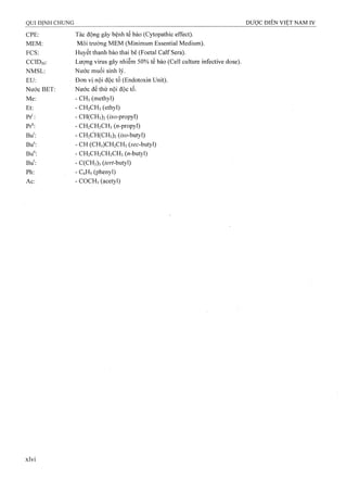 CPE; Tác động gây bệnh tế bào (Cytopathic effect).
MEM: Môi trường MEM (Minimum Essential Medium).
FCS: Huyết thanh bào thai bê (Foetal Calf Sera).
CCIDso: Lượng virus gây nhiễm 50% tế bào (Cell culture infective dose).
NMSL: Nước muối sinh lý.
EU: Đơn vị nội độc tố (Endotoxin Unit).
Nước BET; Nước để thử nội độc tố.
Me: - CH3(methyl)
Et: - CH2CH3(ethyl)
Pr^ - CH(CH3)2 (ứo-propyl)
Pr": - CH2CH2CH3 («-propyl)
Bu‘: - CH2CH(CH3)2 (ữơ-butyl)
Bu^ - CH (CH3)CH2CH3(5ec-butyl)
Bu": - CH2CH2CH2CH3 («-butyl)
Bu': - C(CH3)3 (ter/-butyl)
Ph: - CéHs (phenyl)
Ac: - COCH3(acetyl)
xlvi
 