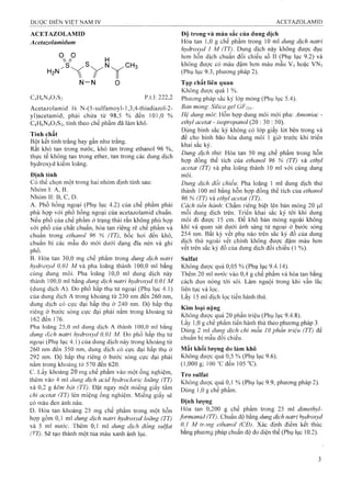ACETAZOLAMID
Acetazolamidiim
o 9  //
/s .
H2N
H
VN -N
C4H6N4O3S2 p.t.l: 222,2
Acetazolamid là N-(5-sulfamoyl-l ,3,4-thiadiazol-2-
yl)acetamid, phải chứa từ 98,5 % đến 101,0 %
C4H6N4O3S2, tính theo chế phẩm đã làm khô.
Tính chất
Bột kết tinh trắng hay gần như trắng.
Rất khó tan trong niróc, khó tan trong ethanol 96 %,
thirc tế không tan trong ether, tan trong các dung dịch
hydroxyd kiềm loãng.
Định tính
Có thể chọn một trong hai nhóm định tính sau:
N hóm liA , B. '
Nhóm II: B, c, D.
A, Phổ hồng ngoại (Phụ lục 4.2) của chế phẩm phải
phù họp với phổ hồng ngoại của acetazolamid chuẩn.
Nếu phổ của chế phẩm ở trạng thái rắn không phù hợp
với phố của chất chuẩn, hòa tan riêng rẽ chế phẩm và
chuẩn trong ethanol 96 % (TT), bốc hoi đến khô,
chuẩn bị các mâu đo mới dưói dạng đĩa nén và ghi
phổ.
B. Hòa tan 30,0 mg chế phẩm trong dung dịch natrỉ
hydroxyd 0,01 M và pha loãng thành 100,0 mỉ bằng
cùng dung môi. Pha loãng 10,0 ml dung dịch này
thành 100,0 ml bằng dung dịch natrỉ hydroxyd 0,0ỉ M
(dung dịch A). Đo phổ hấp thụ tử ngoại (Phụ lục 4.1)
của dung dịch A trong khoảng từ 230 nm đến 260 nm,
dung dịch có cực đại hấp thụ ỏ' 240 nm. Độ hấp thụ
riêng ỏ’ bưóc sóng cực đại phải nằm trong khoảng từ
162 đến 176.
Pha loãng 25,0 ml dung địch A thành 100,0 ml bằng
dung dịch natrỉ hydroxyd 0,01 M. Đo phổ hấp thụ tử
ngoại (Phụ lục 4.1) của dung dịch này trong khoảng từ
260 nm đến 350 nm, dung dịch có cực đại hấp thụ 0'
292 nm. Độ hấp thụ riêng ỏ’ bước sóng circ đại phải
nằm trong khoảng từ 570 đến 620.
c. Lấy khoảng 20 mg chế phẩm vào một ống nghiệm,
thêm vào 4 ml dimg dịch acỉd hydrocloric loãng (TT)
và 0,2 g kẽm bột (TT). Đặt ngay một miếng giấy tẩm
chì acetat (TT) lên miệng ống nghiệm. Miếng giấy sẽ
có màu đen ánh nâu.
D. Hòa tan khoảng 25 mg chế phẩm trong một hỗn
họp gồm 0,1 ml dung dịch natrỉ hydroxyd loãng (TT)
và 5 ml nước. Thêm 0,1 ml dung dịch đồng suifat
(T^T). Sẽ tạo thành một tủa màu xanh ánh lục.
Độ trong và màu sắc của dung dịch
Hòa tan 1,0 g chế phẩm trong 10 ml dung dịch natri
hydroxyd 1 M (TT). Dung dịch này không được đục
hơn hỗn dịch chuẩn đối chiếu số II (Phụ lục 9,2) và
không được có màu đậm hơn màu mẫu V5 hoặc VN5
(Phụ lục 9.3, phương pháp 2).
Tạp chất liên quan
Không đưọ’c quá 1 %.
Phưong pháp sắc ký lóp mỏng (Phụ lục 5.4).
Bern mỏng: Silica gel GF254-
Hệ dung môi: Hỗn hợp dung môi mới pha: Amonìac -
ethyl acetat - ỉsopropanol (20 : 30 : 50).
Dùng bình sắc ký không có lóp giấy lót bên trong và
để cho bình bão hòa dung mồi 1 giờ trước khi triển
khai sắc ký.
Dung dịch thử: Hòa tan 50 mg chế phẩm trong hỗn
họp đồng thể tích của ethanol 96 % (TT) và ethyl
acetat (TT) và pha loãng thành 10 ml với cùng dung
inôi.
Dung dịch đối chiếu: Pha loãng 1 mỉ dung dịch thử
thành 100 ml bằng hỗn họp đồng thể tích của ethanol
96 % (T p và ethyl acetat (TT) .
Cách tiến hành: Chấm riêng biệt lên bản mỏng 20 |Lil
mỗi dung dịch trên. Triển ỉdiai sắc ký tới khi dung
môi đi được 15 cm. Để khô bản mỏng ngoài không
khí và quan sát dưới ánh sáng tử ngoại ở bước sóng
254 nm. Bất kỳ vết phụ nào trên sắc ký đồ của dung
dịch thử ngoài vết chính không được đậm màu hơn
vết trên sắc ký đồ của dưng dịch đối chiếu (1 %).
Sulfat
Không được quá 0,05 % (Phụ lục 9.4.14)„
Thêm 20 ml nước vào 0,4 g chế phẩm và hòa tan bằng
cách đun nóng tới sôi. Làm nguội trong khi vẫn lắc
liên tục và lọc.
Lấy 15 ml dịch lọc tiến hành thử.
Kim ioại nặng
Không đưọc quá 20 phần triệu (Phụ lục 9.4.8).
Lấy 1,0 g chế phẩm tiến hành thử theo phưong pháp 3.
Dùng 2 ml dung dịch chì mẫu 10 phần triệu (TT) đế
chuân bị mâu đối chiếu.
Mất khối lưọng do làm khô
Không đưọc quá 0,5 % (Phụ lục 9.6).
(1,000 g; 100"Cđến 105 "C).
Trosulfat
Không được quá 0,1 % (Phụ lục 9.9, phương pháp 2).
Dùng 1,0 g chế phấm.
Định Iưọng
Hòa tan 0,200 g chế phẩm trong 25 ml dimethyl-
formamid (TT). Chuấn độ bằng dung dịch natri hydroxyd
0,1 M trong ethanol (CĐ). Xác định điếm kết thúc
bằng phưoìiỀ pháp chuẩn độ đo điện thế (Phụ lục 10.2).
 