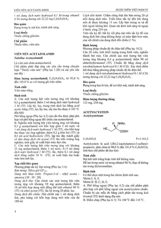 1 ml dung dịch natri hydroxyd 0,1 M trong ethanol
(CĐ) tương đương với 22,22 mg C4H6N4O3S2.
Bảo quản
Đựng trong lọ nút kín, tránh ánh sáng.
Loại thuốc
Thuốc chống glôcôm.
Chế phẩm
Thuốc tiêm, viên nén.
VIÊN NÉN ACETAZOLAMID
Tabellae Ácetaiolamidi
Là viên nén chứa acetazolamid.
Chế phẩm phải đáp ứng các yêu cầu trong chuyên
luận “Thuốc viên nén” (Phụ lục 1.20) và các yêu câu
sau đây :
Hàm lượng acetazolamid, C4H6N4O3S2, từ 95,0 %
đến 105,0 % so với lượng ghi trên nhãn.
Tính chất
Viên màu trắng.
Định tính
A. Cân một lượng bột viên tương ứng với khoảng
0,5 g acetazolamid, thêm 2 ml dung dịch naừi hydroxyd
1 M (TT). Lắc kỹ, lọc, trung tính dịch lọc bằng acid
acetic băng (TT), lọc lấy tủa, sấy tủa thu được ở 105 °c
đến khô.
Phổ hồng ngoại (Phụ lục 4.2) của cắn thu được phải phù
họp với phổ hồng ngoại đối chiếu của acetazolamid.
B. Nghiền một lưọTig bột viên tương ứng với khoảng
0,5 g acetazolamid với hôn họp gôm 5 ml nước và
1 ml dung dịch natri hydroxyd 1 M (TT), cho hôn họp
thu được vào ống nghiệm, thêm 0,2 g kẽm bột (TT) và
0,5 ml acid hydrocloric (TT), lập tức đậy mảnh giây
có tẩm dung dịch chì acetat (TT) lên trên miệng ông
nghiệm, trên giấy sẽ xuất hiện màu đen nâu.
c. Cân một lượng bột viên tương ứng với khoảng
25 mg acetazolamid, thêm 5 ml nước, 0,15 ml dung
dịch natri hydroxyd 1 M (TT), lắc, thêm 0,1 ml dung
dịch đồng suựat 10 % (TT), sẽ xuất hiện tủa hoặc
màu lam ánh lục.
Tạp chất liên quan
Phương pháp sắc ký lớp mỏng (Phụ lục 5.4).
Bản mỏng: Silica gel GF254.
Dung môi khai triển: Propan-2-ol - ethyl acetat -
ơmoniac (50 : 30 ; 20).
Dung dịch thử: Cân chính xác một lượng bột viên
tương ứng với khoảng 50 mg acetazolamid, thêm
10 ml hỗn hợp dung môi đồng thể tích ethanol 96 %
(TT) và ethyl acetat (TT), lắc kỹ trong 20 phút, lọc.
Dung dịch đối chiếu: Hút chính xác 1 ml dung dịch
thử, pha loãng với hỗn hợp dung môi trên vừa đủ
100 ml.
Cách tiến hành: Châm riêng biệt lên bản mỏng 20 |0.1
mỗi dung dịch trên. Triển khai sắc ký đến khi dung
môi đi được khoảng 15 cm. Lấy bản mỏng ra và để
khô ngoài không khí. Quan sát dưới ánh sáng tử ngoại
ở bước sóng 254 nm.
Trên sắc ký đồ, bất kỳ vết phụ nào trên sắc kỷ đồ của
dung dịch thử cũng không được có màu đậm hơn màu
của vết chính của dung dịch đối chiếu (1 %).
Định lượng
Phương pháp chuẩn độ đo điện thế (Phụ lục 10.2).
Cân 20 viên, tính khối lượng trung bình viên, nghiền
thành bột mịn. Cân chính xác một lượng bột viên
tương ứng khoảng 0,4 g acetazolamid, thêm 90 ml
dimethylformamid (TT). Chuẩn độ bằng dung dịch
tetrabutylamoni hydroxyd 0,1 M (CĐ). Xác định điểm
kết thúc bằng phương pháp chuẩn độ đo điện thế.
1 ml dung dịch tetrabutylamonỉ hydroxyd 0,1 M (CĐ)
tương đương với 22,22 mg C4H6N4O3S2.
Bảo quản
Đựng ừong bao bì kín, để nơi khô mát, tránh ánh sáng.
Loại thuốc
Thuốc chống glôcôm.
Hàm lượng thường dùng
125 mg, 250 mg.
ACETYLCYSTEIN
Acetylcysteinum
HS
H NHAc
CODH
C5H9NO3S p.t.l: 163,2
Acetylcystein là acid (2R)-2-(acetylamino)-3-sulfanyI-
propanoic, phải chứa từ 98,0 % đến 101,0 % C5H9NO3S,
tính theo chế phẩm đã làm khô.
Tính chất
Bột kết tinh trắng hoặc tinh thể không màu.
Dễ tan ừong nước và trong ethanol 96 %, thực tế không
tan trong dicloromethan.
Định tính
Có thể chọn một trong hai nhóm định tính sau:
Nhóm I: A, E. '
Nhóm II: B, c, D, E.
A. Phổ hồng ngoại (Phụ lục 4.2) của chế phẩm phải
phù hợp với phổ hồng ngoại của acetylcystein chuẩn.
Chuẩn bị các mẫu đo bằng cách phân tán trong kali
bromid (TT) dưới dạng đĩa nén.
B. Điểm chảy (Phụ lục 6.7): Từ 104 °cđến 110 °c.
 