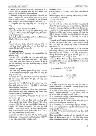 c. Thêm 0,05 ml dung dịch natri nìữoprusiat 5 %
(TT) và 0,05 ml amoniac đậm đặc (TT) vào 0,5 ml
dung dịch s. Sẽ xuất hiện màu tím thẫm.
D. Kiểm tra sắc ký đồ ở mục phép thử "Tạp chất liên
quan". Thời gian lưu của pic chính trong sắc ký đồ thu
được từ dung dịch thử (2) phải tương ụr với pic chính
trong sắc ký đồ thu được từ dung dịch đối chiếu (2).
E. Chế phẩm phải đáp ứng phép thử Góc quay cực
riêng.
Đô trong và màu sắc của dung dịch
Dung dịch S: Hòa tan 1,0 g chế phẩm trong nước
không có carbon dioxyd (TT) và pha loãng đến 20 ml
bằng cùng dung môi.
Dung dịch s phải trong (Phụ lục 9.2) và không màu
(Phụ lục 9.3, phương pháp 2).
pH
Thêm 8 m! nước không có carbon dioxyd (TT) vào
2 ml dung dịch s và lắc đều. pH của dung dịch này
phải từ 2,0 đến 2,8 (Phụ lục 6.2).
Góc quay cực riêng
Từ +21,0° đến +27,0”, tính theo chế phẩm đã làm khô
(Phụ lục 6.4).
Trộn đều 1,25 g chế phẩm với 1 ml dung dịch natri
edetat 1 % trong một binh định mức 25 ml. Thêm
7,5 ml dung dịch natri hydroxyd 4 % (TT), lắc kỹ để
hòa tan. Pha loãng đến 25,0 ml bằng dung dịch đệm
phosphatpH 7,0 ỢT2).
Tạp chất liên quan
Tien hành bằng phương pháp sắc ký lỏng (Phụ lục
5.3). Chuẩn bị các dung dịch ngay trước khi dùng, trừ
dung dịch thử (3).
Pha động'. Phối hợp 3 thể tích acetonitriỉ (TT) và 97
thể tích nước điều chỉnh đến pH 3,0 bằng acid
phosphoric (TT).
Dung dịch thử (1): Lắc 0,80 g chế phẩm trong 1 ml
dung dịch acid hydrocloric 1 M (TT) và pha loãng
thành 100,0 ml bằng nước.
Dung dịch thử (2) Pha loãng 5,0 ml dung dịch thử (1)
thành 100,0 ml bằng nước. Pha loãng tiếp 5,0 ml dung
dịch này thành 50,0 ml bằng nước.
Dung dịch thử (3) Dùng dung dịch thử (1) sau khi
pha ít nhất 1 giờ.
Dung dịch đối chiếu (1) Lắc một hỗn hợp gồm
4,0 mg acetylcystein chuẩn, 4,0 mg L-cystin (TT), 4,0 mg
L-cystein (TT), 4,0 mg tạp chất chuẩn c của acetyl-
cystein (N,N'-diacetyl-L-cystin), 4,0 mg tạp chất
chuẩn D của acetylcystein (N,S-diacetyl-L-cystein)
trong 1 ml dung dịch acỉd hydrocloric 1 M (TT) và
pha loãng thành 100,0 ml bằng nước.
Dung dịch đối chiếu (2): Lắc 4,0 mg acetylcystein
chuẩn trong 1 ml dung dịch acid hydrocloric 1 M (TT)
và pha loãng thành 100,0 ml bằng nước.
Điều kiện sắc ký-.
Cột thép không gỉ (25 cm X4 mm) được nhồi pha tĩnh
c (5|am).
Detector quang phổ tử ngoại đặt ở bước sóng 220 nm.
Tốc độ dòng: 1,0 ml/mm.
Thể tích tiêm: 20 Ịxl.
Cách tiến hành:
Khi tiến hành sắc ký theo các điều kiện trên, các chất
sẽ có thời gian lưu như sau: L-cystin khoảng 2,2 phút;
L-cystein khoảng 2,4 phút; aciđ 2-methyl-2-thiazoIin-
4-carboxylic [được tạo thành trong dung dịch thử (3)]
khoảng 3,3 phút; acetylcystein khoảng 6,4 phút; tạp
chất c khoảng 12 phút; tạp chất D khoảng 14 phút.
Tiêm dung dịch đối chiếu (1). Phép thử chỉ có giá trị
khi:
Trong sấc ký đồ thu được của dung dịch đối chiếu (1),
độ phân giải giữa pic L-cystin và pic L-cystein ít nhất
là 1,5; độ phân giải giữa pic tạp chất c và pic tạp chất
D ít nhất là 2,0.
Tiêm dung dịch acỉd hydrocloric 0,01 M (TT) làm
mẫu trắng. Lần lưọt tiêm 3 lần dung dịch đối chiếu
(1), dung dịch đối chiếu (2) và các dung dịch thử. Ghi
sắc ký đồ với thời gian gấp 5 lần thời gian lưu của
acetylcystein tức vào khoảng 30 phút.
Từ sắc ký đồ thu được của dung dịch thử (1), tính hàm
lượng phần trăm của các tạp chất đã biết và chưa biết
theo các công thức sau:
, - , - A ,xm -, X100
Tap chât đã biêt = --------- =--------
^2 ^ ^1
^ , í . . .' A X X100
Tap chât chưa biêt = --------
XOTị
Trong đó:
A| là diện tích pic của từng tạp chất (L-cystin, L-
cystein, tạp chất c và tạp chất D) trong sắc ký đồ thu
được của dung dịch thử (1);
A2 là diện tích pic của các tạp chất tương ứng (L-
cystin, L-cystein, tạp chất c và tạp chất D) trong sắc
ký đồ thu được của dung dịch đối chiếu (1);
A3 là diện tích pic của tạp chất chưa biết trong sắc ký
đồ thu được của dung dịch thử ( 1 );
A4 là diện tích pic của acetylcystein trong sắc ký đồ
thu được của dung dịch đối chiếu (2 );
rtii là khối lượng chế phẩm trong dung dịch thử (1);
ITI2 là khối lượng của mỗi tạp chất liên quan có trong
dung dịch đối chiếu ( 1 );
IĨI3 là khối lượng của acetylcystein trong dung dịch
đối chiếu (2).
Hàm lượng phần trăm của mỗi tạp chất đã biết hoặc
chưa biết không được quá 0,5 %. Tổng hàm lượng
phần trăm của cả tạp chất đã biết và chưa biết không
 