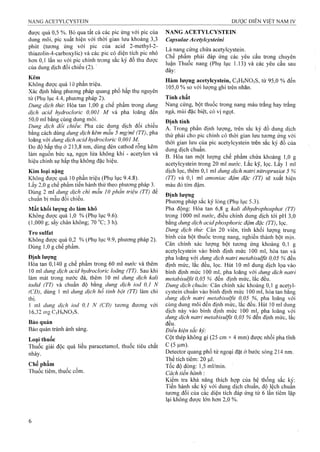 được quá 0,5 %. Bỏ qua tất cả các pic ứng với pic của
dung môi, pic xuất hiện với thời gian lưu khoảng 3,3
phút (tương ứng với pic của acid 2-methyl-2-
thiazolin-4-carboxylic) và các pic có diện tích pic nhỏ
hơn 0,1 lần so với pic chính trong sắc ký đồ thu được
của dung dịch đối chiếu (2).
Kẽm
Không được quá 10 phần triệu.
Xác định bằng phương pháp quang phổ hấp thụ nguyên
tử (Phụ lục 4.4, phương pháp 2).
Dung dịch thừ. Hòa tan 1,00 g cliế phẩm trong dung
dịch acid hydrocloric 0,001 M và pha loãng đến
50,0 ml bằng cùng dung môi.
Dung dịch đổi chiếư. Pha các dung dịch đối chiếu
bằng cách dùng dung dịch kẽm mẫu 5 mg/ml (TT), pha
loãng với dung dịch acid hydrocloric 0,00ỉ M.
Đo độ hấp thụ ở 213,8 nm, dùng đèn cathod rỗng kẽm
làm nguồn bức xạ, ngọn lửa không khí - acetylen và
hiệu chỉnh sự hấp thụ không đặc hiệu.
Kim loại nặng
Không được quá 10 phần triệu (Phụ lục 9.4.8).
Lấy 2,0 g chế phẩm tiến hành thử theo phương pháp 3.
Dùng 2 ml dung dịch chì mẫu 10 phần triệu (TT) để
chuẩn bị mẫu đối chiếu.
Mất khối lượng do làm khô
Không được quá 1,0 % (Phụ lục 9.6).
(1,000 g; sấy chân không; 70 ”C; 3 h).
Tro sulfat
Không được quá 0,2 % (Phụ lục 9.9, phương pháp 2).
Dùng 1,0 g chế phẩm.
Định lượng
Hòa tan 0,140 g chế phẩm trong 60 ml nước vả thêm
10 mỉ dung dịch acid hydrocloric loãng (TT). Sau khi
làm mát trong nước đá, thêm 10 ml dung dịch kali
iodid (TT) và chuẩn độ bằng dung dịch iod 0,1 N
fCĐ), dùng 1 ml dung dịch hồ tinh bột (TT) làm chỉ
thị.
1 ml dung dịch iod 0,1 N (CĐ) tương đương với
16,32iĩigC5H9N03S.
Bảo quản
Bảo quản tránh ánh sáng.
Loại thuốc
Thuốc giải độc quá liều paracetamol, thuốc tiêu chất
nhày.
Chế phẩm
Thuốc tiêm, thuốc cốm.
NANG ACETYLCYSTEIN
CapsulaeAceíylcysíeini
Là nang cứng chứa acetylcystein.
Chế phẩm phải đáp ứng các yêu cầu trong chuyên
luận Thuốc nang (Phụ lục 1.13) và các yêu cầu sau
đây:
Hàm lượng acetylcystein, C5H9NO3S, từ 95,0 % đến
105,0 % so với lượng ghi trên nhãn.
Tính chất
Nang cứng, bột thuốc trong nang màu trắng hay trắng
ngà, mùi đặc biệt, có vỊ ngọt.
Định tính
A; Trong phần định lượng, trên sắc ký đồ dung dịch
thử phải cho pic chính có thời gian lưu tương ứng với
thời gian lưu của pic acetylcystein trên sắc ký đồ của
dung dịch chuẩn.
B. Hòa tan một lượng chế phẩm chứa khoảng 1,0 g
acetylcystein trong 20 ml nước. Lắc kỹ, lọc. Lấy 1 mi
dịch lọc, thêm 0,1 ml dung dịch natri nitroprusiat 5 Vo
(TT) và 0,1 ml amonìac đậm đặc (TT) sẽ xuất hiện
màu đỏ tím đậm.
Định lượng
Phương pháp sắc ký lỏng (Phụ lục 5.3).
Pha động: Hòa tan 6,8 g kali dihydrophosphat (TT)
trong 1000 ml nước, điều chỉnh dung dịch tới pH 3,0
bằng dung dịch acidphosphoric đậm đặc (TT), lọc.
Dung dịch thừ: Cân 20 viên, tính khối lượng trung
binh của bột thuốc trong nang, nghiền thành bột mịn.
Cân chính xác lượng bột tương ứng khoảng 0,1 g
acetylcystein vào bình định mức 100 ml, hòa tan và
pha loãng với dung dịch natri metabisulfit 0,05 % đến
định mức, lắc đều, lọc. Hút 10 ml dung dịch lọo vào
bình định mức 100 ml, pha loãng với dung dịch natri
metabisulfit 0,05 % đến định mức, lắc đều.
Dmg dịch chuẩn: Cân chính xác khoảng 0,1 g acetyl-
cystein chuẩn vào bình định mức 100 ml, hòa tan bằng
dung dịch natri metabisiiựìt 0,05 %, pha loãng với
cùng dung môi đến định mức, lắc đều. Hút 10 ml dung
địch này vào bình định mức 100 ml, pha loãng với
dung dịch natri metabisulfit 0,05 % đến định mức, lắc
đều.
Điều kiện sắc ký:
Cột thép không gỉ (25 cm X4 mm) được nhồi pha tĩnh
c (5)0,m).
Detector quang phổ tử ngoại đặt ở bước sóng 214 nm.
Thể tích tiêm: 20 |J,1.
Tốc độ dòng: 1,5 ml/min.
Cách tiến hành :
Kiểm tra khả năng thích hợp của hệ thống sắc kỵ:
Tiến hành sắc ký với dung dịch chuẩn, độ lệch chuẩn
tương đôi của các diện tích đáp ứng từ 6 lân tiêm lặp
lại không đưọc lớn hơn 2,0 %.
 