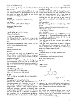 Tiến hành sắc ký lần lượt với dung dịch chuẩn và
dung dịch thử.
Tính hàm lượng acetylcystein, C5H9NO3S, có trong
nang dựa vào diện tích pic thu được trên sắc ký đồ của
dung địch thử, dung dịch chuẩn và hàm lượng
C5H9NO3S của acetylcystein chuẩn.
Bảo quản
Đựng trong lọ kín, để nơi mát, tránh ánh sáng.
Loại thuốc
Thuốc điều hòa sự tiết dịch của phế quản.
Hàm lượng thường dùng
Nang 200 mg.
THUỐC BỘT ACETYLCYSTEIN
Pulveres Acetylcysteinỉ
Là thuốc bột chứa acetylcystein.
Chế phẩm phải đáp ứng các yêu cầu trong chuyên
luận “Thuốc bột” (Phụ lục 1.7) và các yêu cầu sau
đây:
Hàm lượng acetylcystein, C5H9NO3S, từ 95,0 % đến
105,0 % so với lượng ghi trên nhãn.
Tính chất
Bột màu trắng, có vị ngọt.
Định tính
A. Trong phần định lượng, trên sắc ký đồ của đung
dịch thử phải cho pic chính có thời gian lưu tương ứng
với thời gian lưu của pic acetylcystein trên sắc ký đồ
của dung dịch chuẩn.
B. Hòa tan một lượng chế phẩm chứa khoảng 1,0 g
acetylcystein trong 20 ml nưởc. Lắc kỹ, lọc. Lấy 1 ml
dịch lọc, thêm 0,1 ml dung dịch natri nitroprusiat 5 %
(TT) và 0,1 ml amoniac đậm đặc (TT) sẽ xuất hiện
màu đỏ tím đậm.
Mất khối lưọng do làm khô
Không được quá 5,0 % (Phụ lục 9.6).
(] ,000 g; 75 °C; 4 h, trong chân không).
Độ mịn
Thuốc bột phải đạt yêu cầu Bột rất mịn (Phụ lục 3.5).
Định lượng
Phương pháp sắc ký lỏng (Phụ lục 5.3).
Pha động: Hòa tan 6,8 g kali dihydrophosphat (TT)
trong 1000 ml nước, điều chỉnh dung dịch tới pH 3,0
bằng dung dịch acidphosphoric đậm đặc (TT), lọc.
Dung dịch thừ: Cân chính xác một lượng bột thuốc đã
nghiền mịn thu được ở phép thử Độ đồng đều khối
lượng tương ứng khoảng 0,1 g acetylcystein vào bình
định mức 100 ml, hòa tan và pha loãng với dung dịch
natri metabisulfit 0,05 % đến định mức, lắc đều, lọc.
Hút 10 ml dịch lọc vào bình định mức 100 ml, pha
loãng với dung dịch natri metabisulfit 0,05 % đến
định mức, lắc đều.
Dung dịch chuẩn: Cân chính xác khoảng 0,1 g acetyl-
cystein chuẩn vào bình định mức 100 ml, hòa tan bằng
dung dịch natri metabisulfit 0,05 %, pha loãng với
cùng dung môi đến định mức, lắc đều. Hút 10 ml dung
địch này vào binh định mức 100 ml, pha loãng với
dung dịch natri metabisulfit 0,05 %, đến định mức, lắc
đều.
Điều kiện sẳc ký:
Cột thép không gỉ (25 cm X 4 mm) nhồi pha tĩnh c
(5 |am).
Detector quang phổ tử ngoại ở bước sóng 214 nm.
Thể tích tiêm: 20 |J,1.
Tốc độ dòng: 1,5 ml/min.
Cách tiến hành :
Kiểm tra khả năng thích hợp của hệ thống sắc ký:
Tiến hành sắc ký với dung dịch chuẩn, độ lệch chuẩn
tương đối của các diện tích đáp ứng từ 6 lần tiêm lặp
lại không được lóTi hon 2,0 %.
Tiến hành sắc ký lần lượt với dung dịch chuẩn và
dung dịch thử.
Tính hàm lượng acetylcystein, C5H9NO3S, có trong
chế phẩm dựa vào diện tích pic thu được trên sắc ký
đồ của dung dịch thử, dung dịch chuẩn và hàm lượng
C5H9NO3S của acetylcystein chuẩn.
Bảo quản
Trong bao bì kín, nơi khô mát, tránh ánh sáng.
Loại thuốc
Thuốe điều hòa sự tiết dịch của phế quản.
Hàm lượng thường dùng
200 mg.
ACICLOVIR
Aciclovirum
HN'
H,N'
0
r >L /
CgHnNsOj p.t.l: 225,2
Aciclovir là 2-amino-9-[(2-hydroxyethoxy)methylJ-
l,9-dihyđrG-6í/-purin-6-on, phải chứa từ 98,5 % đến
101,0 % CgHi 1N5O3, tính theo chế phẩm khan.
Tính chất
Bột kết tinh màu trắng hoặc gần như trắng. Khó tan
trong nước, dễ tan tron;g dimethyl sulfoxyd, rất khó
tan trong ethanol 96 %. Tan trong các dung dịch acid
vô cơ và hydroxyd kiềmi loãng.
 