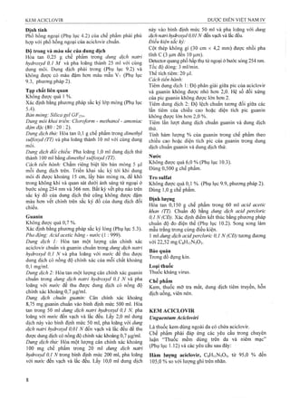 Định tính
Phổ hồng ngoại (Phụ lục 4.2) của chế phẩm phải phù
họp với phổ hồng ngoại của aciclovir chuẩn.
Đô trong và màu sắc của dung dịch
Hòa tan 0,25 g chế phẩm trong dung dịch natri
hydroxyd 0,1 M và pha loãng thành 25 ml với cùng
dung môi. Dung dịch phải trong (Phụ lục 9.2) và
không được có màu đậm hơn màu mẫu V7 (Phụ !ục
9.3, phưong pháp 2).
Tạp chất liên quan
Không được quá 1 %.
Xác định bằng phương pháp sắc ký lóp mỏng (Phụ lục
5.4). ■ ^
Bản mỏng: Silica gel GF254.
Dung môi khai triển: Cloroform - methanol - amonỉac
đậm đặc (80 : 20 : 2).
Dung dịch thử: Hòa tan 0,1 g chế phẩm trong dimethyl
sulfoxyd (TT) và pha loãng thành 10 ml với cùng dung
môi.
Dung dịch đối chiếu: Pha loãng 1,0 ml dung dịch thử
thành 100 ml bằng dimethyl sulfoxyd (TT).
Cách tiến hành: Chấm riêng biệt lên bản mỏng 5 |Lxl
mỗi dung dịch trên. Triển khai sắc ký tó'i khi dung
môi đi được khoảng 15 cm, lấy bản mỏng ra, để khô
trong không khí và quan sát dưới ánh sáng tử ngoại ở
bước sóng 254 nm và 366 nm. Bất kỳ vết phụ nào trên
sắc ký đồ của dung dịch thử cũng không được đậm
màu hơn vết chính trên sắc ký đồ của dung dịch đối
chiếu.
Guanin
Không được quá 0,7 %.
Xác định bằng phương pháp sắc ký lỏng (Phụ lục 5.3).
Pha động: Acid acetic băng - nước (1 : 999).
Dung dịch 1: Hòa tan một lưọng cân chính xác
aciclovir chuẩn và guanin chuẩn trong dung dịch natri
hydroxyd 0,1 N ầ pha loãng với nước để thu được
dưng dịch có nồng độ chính xác của mỗi chất khoảng
0 ,1 mg/ml.
Dung dịch 2: Hòa tan một lượng cân chính xác guanin
chuân trong dung dịch natrỉ hydroxyd 0,1 N wằ pha
loãng với nước để thu được dung dịch có nồng độ
chính xác khoảng 0,7 |Lig/ml.
Dung dịch chuẩn guanin: Cân chính xác khoảng
8,75 mg guanin chuẩn vào bình định mức 500 mỉ. Hòa
tan trong 50 m dung dịch natri hydroxyd 0,1 N, pha
loãng với nước đến vạch và lắc đều. Lấy 2,0 ml dung
dịch này vào bình định mức 50 ml, pha loãng với dung
dịch natri hydroxyd 0,01 N đến vạch và lắc đều để thu
được dung dịch có nồng độ chính xác khoảng 0,7 |Lig/ml.
Dung dịch thừ: Hòa một lượng cân chính xác khoảng
100 mg chế phẩm trong 20 mỉ dung dịch naừi
hydroxyd 0,1 trong binh định mức 200 ml, pha loãng
với nước đến vạch và lắc đều. Lấy 10,0 mỉ dung dịch
này vào bình định mức 50 ml và pha loãng với dung
dịch natrỉ hydroxyd 0,0 1N đến vạch và lắc đều.
Đỉều kiện sắc kỷ:
Cột thép không gỉ (30 cm X 4,2 mm) được nhồi pha
tĩnh c(3 ỊLim đến 10 |Lxm).
Detector quang phổ hấp thụ tử ngoại ở bước sóng 254 nm.
Tốc độ dòng: 3 ml/min.
Thể tích tiêm: 20 ịul.
Cách tiến hành:
Tiêm dung dịch 1: Độ phân giải giữa pic của aciclovir
và guanin không được nhỏ hơn 2,0. Hệ số đối xứng
của pic guanin không đưọ’c ló*n hơn 2 .
Tiêm dung dịch 2: Độ lệch chuẩn tương đối giữa các
lần tiêm của chiều cao hoặc diện tích pic guanin
không được lớn hơn 2,0 %.
Tiêm lần lượt dung dịch chuẩn guanin và dung dịch
íhử.
Tính hàm lượng % của giianin trong chế phẩm theo
chiều cao hoặc diện tích pic của guanin trong dung
dịch chuẩn guanin và dung dịch thử.
Nước
Không được quá 6,0 % (Phụ lục 10.3).
Dùng 0,500 g chế phẩm.
Tro Sulfat
Không được quá 0,1 %. (Phụ lục 9.9, phương pháp 2).
Dùng 1,0 g chế phẩm.
Định lượng
Hòa tan 0,150 g chế phẩm trong 60 ml acid acetic
khan (TT). Chuẩn độ bằng dung dịch acỉd perclorỉc
0,1 N (CĐ). Xác định điểm kết thúc bằng phương pháp
chuẩn độ đo điện thế (Phụ lục 10.2). Song song làm
mẫu trắng trong cùng điều kiện.
1 ml dung dịch acidpercloric 0,1 N (CĐ) tương đương
với 22,52 mgCsHiiNsOs.
Bảo quản
Trong đồ đựng kín.
Loại thuốc
Thuốc kháng virus.
Chế phẩm
Kem, thuốc mỡ tra mắt, dung dịch tiêm truyền, hỗn
dịch uống, viên nén.
KEM ACICLOVIR
Unguentum Acicloviri
Là thuốc kem dùng ngoài da có chứa aciclovir.
Chế phẩm phải đáp ứng các yêu cầu trong chuyên
luận “Thuốc mềm dùng trên da và niêm mạc”
(Phụ lục 1.12) và các yêii cầu sau đây;
Hàm Ịượng adclovir, CgHiiNsOs, từ 95,0 % đến
105,0 % so với lượng ghi trên nhãn.
 