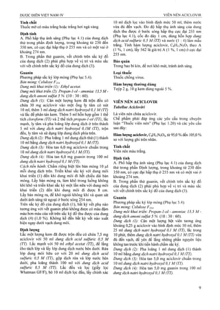 Tính chất
Thuốc mỡ có màu trắng hoặc trắng hơi ngà vàng.
Định tính
A. Phổ hẩp thụ ánh sáng (Phil lục 4.1) của dung dịch
thử trong phần định lượng, trong khoảng từ 230 đến
350 nm, có cực đại hấp thụ ờ 255 nm và có một vai ở
khoảng 274 nm.
B. Trong phần thử guanin, vết chính trên sắc ký đồ
của dung dịch (2) phải phù hợp về vị trí và màu sắc
với vết chính trên sắc ký đồ của dung dịch (3).
Guanin
Phương pháp sắc ký lớp mỏng (Phụ lục 5.4).
Bản mòng'. Celulose F254
Dung môi khai triển (I): Ethyl acetat.
Dung môi khai ừiển (2): Propan-l-ol - amoniac 13,5 M -
dung dịch amoni sulfat 5 % (10:30: 60).
Dung dịch (I): Cân một lượng kem đã trộn đều có
chứa 30 mg aciclovir vào một ống ly tâm có nút
10 ml, thêm 3 ml dung dịch natri hydroxyd 0,1 M (TT)
và lắc để phân tán kem. Thêm 5 ml hỗn hợp gồm 1thể
tích cloroform (TT) và 2 thể tích propan-I-ol (TT), lắc
mạnh, ly tâm và pha loãng lóp dung dịch ở trên thành
5 ml với dung dịch natri hydroxyd 0, IM (TT), trộn
đều, ly tâm và sử dụng lớp dung dịch phía trên.
Dung dịch (2): Pha loãng 1 ml dung dịch thử (1) thành
10 ml bằng dm g dịch natri hydroxyd 0,1 M (TT).
Dung dịch (3): Hòa tan 6,0 mg aciclovir chuẩn trong
10 ml dung dịch natri hydroxyd 0,1 M (TT).
Dung dịch (4): Hòa tan 6,0 mg guanin trong 100 ml
dung dịch natri hydroxyd 0,1 M (TT).
Cách tiến hành'. Chấm riêng biệt lên bản mỏng 10 ỊLil
mỗi dung dịch trên. Triển khai sắc ký với dung môi
khai triển (1) đến khi dung môi đi hết chiều dài bản
mỏng. Lấy bản mỏng ra, làm khô trong luồng không
khí khô và triển khai sắc ký một lần nữa với dung môi
khai triển (2) đến khi dung môi đi được 8 cm.
Lấy bản mỏng ra, để khô ngoài không khí và quan sát
dưới ánh sáng tử ngoại ở bước sóng 254 nm.
Trên sắc ký đồ của dung dịch (1), bất kỳ vết phụ nào
tương ứng với vết guanin phải không được có màu đậm
màu hon màu của vết trên sắc ký đồ thu được của dung
dịch (4) (1,0 %). Không kể đến bất kỳ vết nào xuất
hiện ngay dưới vạch dung môi.
Định lượng
Lắc một lượng kem đã được trộn đều có chứa 7,5 mg
aciclovir với 50 ml dung dịch acid sulfuric 0,5 M
(TT). Lắc mạnh yới 50 ml ethyl acetat (TT), để lắng
¿ho tách lớp và lấy lớp dung dịch nước bên dưới. Rửa
lớp dung môi hũ'u cơ với 20 ml dung dịeh acid
sulfuric 0,5 M (TT), gộp dịch rửa và lớp nước bên
dưới, pha loãng thành 100 ml với dung dịch acid
sulfuric 0,5 M (TT). Lắc đều và lọc (giấy lọc
Whatman GF/F), bỏ 10 ml dịch lọc đầu, lấy chính xác
10 ml dịch lọc vào bình định mức 50 ml, thêm nước
vừa đủ đến vạch. Đo độ hấp thụ ánh sáng của dung
dịch thu được ở bước sóng hấp thụ cực đại 255 nm
(Phụ lục 4.1), cốc đo dày 1 cm, dùng hỗn hợp dung
dịch acid sulfuric 0,5 M (TT) và nước (1 :4 ) làm mẫu
trắng. Tính hàm lượng aciclovir, C8H11N5O3 theo A
(1 %, 1 cm), lấy 562 là giá trị A (1 %, 1 cm) ở cực đại
255 nm.
Bảo quản
Trong bao bì kín, để nơi khô mát, tránh ánh sáng.
Loại thuốc
Thuốc chống virus.
Hàm lượng thường dùng
Tuýp 2 g, 10 g kem dùng ngoài 5 %.
VIÊN NÉN ACICLOVIR
Tabellae Acicloviri
Là viên nén chứa aciclovir.
Chế phẩm phải đáp ứng các yêu cầu trong chuyên
luận “Thuốc viên nén” (Phụ lục 1.20) và các yêu cầu
sau đây:
Hàm lượng acỉclovir, C8H11N5O3, tù’95,0 % đến 105,0 %
so với lượng ghi ứên nhãn.
Tính chất
Viên nén màu trắng.
Định tính
A. Phổ hấp thụ ánh sáng (Phụ lục 4.1) của dung dịch
thử trong phần Định lượng, trong khoảng từ 230 đến
350 nm, có cực đại hấp thụ ở 255 nm và có một vai ở
khoảng 274 nm.
B. Trong phần thử guanin, vết chính trên sắc ký đồ
của dung dịch (2) phải phù họp về vị trí và màu sắc
với vết chính trên sắc ký đồ của dung dịch (3).
Guanin
Phương pháp sắc ký lóp mỏng (Phụ lục 5.4).
Bán mỏng'. Celulose F254.
Dung môi khai triển: Propan-l-ol - amoniac 13,5 M -
dung dịch amoni Sulfat 5 % (10 : 30 : 60).
Dung dịch (I): Cân một lượng bột viên tưotig ứng
khoảng 0,25 g aciclovir vào bình định mức 50 ml, thêm
25 ml dung dịch natri hydroxyd 0,1 M (TT), lắc trong
10 phút, thêm dung dịch natri hydroxyd 0,1 M (TT) vừa
đủ đến vạch, để yên để lắng những phần nguyên liệu
không tan trước khi tiến hành chấm sắc ký.
Dung dịch (2): Pha loãng ] ml dung dịch (1) thành
10 ml bằng dung dịch natri hydroxyd 0,1 M (TT).
Dung dịch (2): Hòa tan 5,0 mg aciclovir chuẩn trong
10 ml dung dịch natri hydroxyd 0,1 M (TT).
Dung dịch (4): Hòa tan 5,0 mg guanin trong 100 ml
dung dịch natri hydroxyd 0,1 M (TT).
 