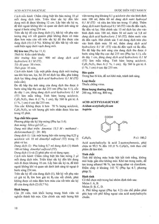 Cách tiến hành: Chấm riêng biệt lên bản mỏng 10 ^il
mỗi dung dịch trên. Triển khai sắc ký đến khi
dung môi đi được khoảng 12 cm. Lấy bản sắc ký ra,
để khô ngoài không khí và quan sát dưới ánh sáng tử
ngoại ở bước sóng 254 nm.
Trên sắc ký đồ của dung địch (1), bất kỳ vết phụ nào
tương ứng với vết guanin phải không được có màu
đậm hơn màu của vết trên sắc ký đồ thu được của
dung dịch (4) (1,0 %). Không kể đến bất kỳ vết nào
xuất hiện ngay dưới vạch dung môi.
Độ hòa tan (Phụ iục 11.4)
Thiết bị: Kiểu cánh khuấy.
Môi trường hòa tan: 900 ml dung dịch acid
hydrocloric 0,1 M (TT).
Tốc độ quay: 50 r/min.
Thời gian: 45 min.
Cách tiến hành: Lấy một phần dung dịch môi trường
sau khi hòa tan, lọc, bỏ 20 ml dịch lọc đầu, pha loãng
dịch lọc bằng dung dịch acid hydrocloric 0,1 M (TT)
(nếu cần).
Đo độ hấp thụ ánh sáng của dung dịch thu được ở
bước sóng hấp thụ cực đại 255 nm (Phụ iục 4.1), cốc
đo dày 1 cm, dùng dung dịch acid hydrocloric 0,1 M
(TT) làm mẫu trắng. Tính hàm lượng aciclovir,
CgHiiNsOs, theo A (1 %, 1 cm), lấy 560 là giá trị A
(1 %, 1 cm) ở cực đại 255 nm.
Yêu cầu: Không được ít hơn 70 % lượng aciclovir,
CsHiiNsOa, so với lượng ghi trên nhãn được hòa tan
trong 45 phút.
Tạp chất liên quan
Phương pháp sắc ký lớp mỏng (Phụ lục 5.4).
Bán mỏng: Silica geỉ GF2.U■
Dung môi khai triển: Amoniac 13,5 M - methanol -
dicloromethan (2 ; 20 : 80)
Dmg dịch (I): Lắc một lượng bột viên tương ứng 0,25 g
aciclovir với 10 ml dimethyl sulfoxid (TT) trong 15
phút và lọc.
Dung dịch (2): Pha loãng 0,7 ml dung dịch (1) thành
100 ml bằng dimethyl suỉ/oxiả (TT).
Dung dịch (1) và (2) phải pha và sử dụng ngay.
Cách tiến hành: Chấm riêng biệt lên bản mỏng 2 p.1
mỗi dung dịch trên. Triển khai sắc ký đến khi dung
môi đi được khoảng 10 cm. Lấy bản sắc ký ra, để khô
ngoài không khí và quan sát dưới áhh sáng tử ngoại ở
bước sóng 254 lim.
Trên sắc ký đồ của dung dịch (1), bất kỳ vết phụ nào
có giá trị Rf lớn hoTi giá trị Rf của vết chính, phải
không được có .màu đậm hơn màu của vết trên sắc ký
đồ của dung dịch (2) (0,7 %).
Định lượng
Cân 20 viên, tính khối lượng truiTg bình viên và
nghiền thành bột mịn. Cân chính xác một lượng bột
viên tương ứng khoảng 0,1 g aciclovir cho vào bình định
mức 100 ml, thêm 60 ml dung địch natrỉ hyđroxyd
0,1 M (TT) và siêu âm hòa tan trong 15 phút. Thêm
dung dịch natrỉ hydroxyd 0,1 M (TT) vừa đủ đến vạch,
lắc đều và lọc. Hút chính xác 15 ml dịch lọc cho vào
bình định mức 100 ml, thêm 50 ml nước và 5,8 ml
dung dịch acid hydrocloric 2 M (TT), thêm nước vừa
đủ đến vạch. Hút chính xác 5 mi dung dịch trên cho
vào bình định mức 50 ml, thêm dung dịch acid
hydrocloric 0,1 M (TT) vừa đủ đến vạch và lắc đều.
Đo độ hấp thụ ánh sáng của đung dịch thu được ở
bước sóng hấp thụ circ đại 255 nm (Phụ lục 4.1), cốc
đo dày 1 cm, dùng dung dịch acid hydrocỉoric 0,1 M
(TT) làm mẫu trắng. Tính hàm lượng aciclovir,
C8H11N5O3, theo A (1 %, 1 cm); lấy 560 là giá trị A
(1 %, 1 cm) ở cực đại 255 nm.
Bảo quản
Trong bao bì kín, để nơi khô mát, tránh ánh sáng.
Loại thuốc
Thuốc chống virus.
Hàm lượng thường dùng
200 mg, 400 mg, 800 mg.
ACID ACETYLSALICYLIC
Acidum acetylsalicylicum
Aspirin
COOH
C9H8O4 p.t.l: 180,2
Acid acetylsalicylic là acid 2-acetoxybenzoic, phải
chứa từ 99,5 % đến 101,0 % C9H8O4, tính theo chế
phẩm đã làm khô.
Tính chất
Tinh thể không màu hoặc bột kết tinh trắng, không
mùi hoặc gần như không mùi. Khó tan trong nước, dễ
tan trong ethanol 96 %, tan trong ether và cloroíorm.
Điểm chảy ở khoảng 143 °c (Phụ lục 6.7, phương
pháp 3).
Định tính
Có thể chọn một trong hai nhóm định tính sau:
Nhóm I: A, B.
Nhóm II: B, c, D.
A. Phổ hồng ngoại (Phụ lục 4.2) của chế phẩm phải
phù hợp với phổ hồng ngoại của acid acetylsaíicyíie
chuẩn.
 