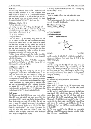 Định tính
Đun sôi 0,3 g bột viên trong 2 đến 3 phút với 10 ml
dung dịch natri hydroxyd 10 % (TT). Để nguội, thêm
dm g dịch acid sulfuric 10 % (TT) cho đến khi thừa
acid, sẽ có tủa kết tinh và có mùi acid acetic. Lọc lấy
tủa, hòa tan tủa trong vài ml nước, thêm 2 giọt dung
dịch sắt (III) clorid 0,5 % (TT) sẽ có màu tím.
Độ hòa tan (Phụ lục 11.4)
Thiết bị: Kiểu cánh khuấy.
Môi trường hòa tan: 500 ml dung dịch đệm pH 4,5.
Pha dung dịch đệm pH 4,5: Hòa tan 29,9 g natrì
acetat (TT) trong nước, thêm 16,6 mi acid acetic băng
(TT) và thêm nước vừa đủ 10 lít.
Tốc độ quay: 50 r/min.
Thời gian: 45 min.
Cách tiến hành: Lấy một lượng dung dịch hòa tan,
lọc, bỏ 10 ml dịch lọc đầu. Đo độ hấp thụ ánh sáng
ngay lập tức ở bước sóng 265 nm (Phụ lục 4.1) (nếu
cần pha loãng dịch lọc với môi trưòng hòa tan để có
nồng độ thích hợp), so với mẫu trắng là môi trường
hòa tan. Song song đo độ hấp thụ ánh sáng của dung
dịch acid acetylsalicylic chuẩn có nồng độ tương
đương được pha trong môi trường hòa tan.
Từ hàm lượng acid acetylsalicylic chuẩn, tính hàm
lượng acid acetylsalicỵlic, C9H8O4, có trong dung dịch
mẫu thử đã hòa tan.
Yêu cầu: Không được ít hơn 70 % hàm lượng acid
acetylsalicylic, C9H8O4, so với hàm lượng ghi trên
nhãn được hòa tan trong 45 phút.
Giới hạn acid salicylic tự do
Không được quá 3,0 %.
Cân một lưọTig bột viên tương ứng với 0,2 g acid
acetylsalicylic, lắc với 4 ml ethanol 96 % (TT) và pha
loãng với nước đến 100 ml ở nhiệt độ kliông quá
10 °c. Lọc ngay bằng giấy lọc và lấy 50 ml dịch lọc
vào ống so màu Nessler, thêm vào 1 mi dung dịch phèn
sắt amoni 0,2 % (TT) mới pha, trộn đều và để yên trong
1 phút. Dung dịch này không được có màu tím thẫm
hơn màu của dung dịch mẫu [gồm 1 ml dung dịch phèn
sắt amonì 0,2 % (TT) mới pha và hỗn họp của
3 ml dung dịch acid salicylic 0,10 % (kl/tt) mới pha,
2 ml ethanol 96 % (TT) vànước vừa đủ 50 ml],
Định lượng
Cân 20 viên, xác định khối iượng trung bình, nghiền
thành bột mịn, cân chính xác một lượng bột viên
tương ứng với 0,5 g acid acetylsalieylic, thêm 30 ml
dung dịch natri hydroxyd 0,5 N (CĐ) đun sôi nhẹ
trong 10 phút, rồi chuẩn độ lượng natri hydroxyd thừa
bằng dung dịch acid hydrocloric 0,5 N (CĐ), dùng
dung dịch đỏ phenol (TT) làm chỉ thị. Song song tiến
hành một mẫu trắng như trên. Hiệu số giữa 2 lần
chuẩn độ biểu thị lượng dung dịch natri hydroxyd
0,5 N (CĐ) đã dùng để định lượng.
1 ml dung dịch natri hydroxyd 0,5 N (CĐ) tương ứng
với 45,04 mg CgHgOị.
Bảo quản
Trong lọ nút kín, để nơi khô mát, tránh ánh sáng.
Loại thuốc
Thuốc giảm đau salicylat, hạ sốt, chống viêm không
steroid, chống kết tập tiểu cầu.
Hàm lượng thường dùng
100 mg, 300 mg, 500 mg.
ACID ASCORBIC
Acidum ascorbicum
Vitamin c, acid L-ascorbic
CôHgOô p.t.l: 176,1
Acid ascorbic là (/?)-5-[(5}-l,2-dihydroxyethyi]-3,4-
dihydroxy-5//-furan 2-on, phải chứa từ 99,0 % đến
100,5 “/oCôHgOô.
Tính chất
Tinh thể không màu hay bột kết tinh trắng hoặc gần
như trắng, bị biến màu khi tiếp xúc với không khí, ánh
sáng và ẩm. Không mùi hoặc gần như không mùi Dễ
tan trong nước, tan trong ethanol % %, thực tế không
tan trong cloroíorm và-^ther. Chảy ở khoảng 190 °c
cùng với phân hủy. ^
Định tính
Có thể chọn một trong hai nhóm định tính sau:
Nhóm I: B, c '
N hóm II:A ,C,D
D m g dịch S: Hòa tan 1,0 g chế phẩm trong nước
không có carbon dioxyd (TT) và pha loãng thành
20 ml bằng cùng dung môi.
A. Hòa tan 0,10 g chế phẩm trong nước và pha loãng
ngay thành 100,0 ml với cùng dung môi. Cho 1,0 ml
dung dịch mới pha vào 10 ml dung dịch acid
hydrocloric 0,1 N (TT) và pha loãng thành 100,0 ml
bằng nước. Đo độ hấp thụ tử ngoại (Phụ lục 4.1) của
dung dịch thu được ngay sau khi pha loãng. Dung
dịch chỉ có duy nhất một cực đại hấp thụ ở 243 nm.
Giá trị A (1 %, 1 cm) ở 243 nm nằm trong khoảng từ
545 đển 585. ■
B. Phổ hồng ngoại (Phụ lục 4.2) của chế phẩm phải
phù hợp với phổ hồng ngoại của acid ascorbic chuẩn.
Dập viên chứa 1 mg chế phẩm.
 