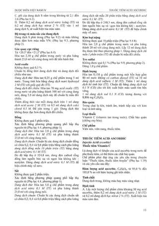 c. pH của dung dịch s nằm trong khoảng từ 2,1 đến
2,6 (Phụ lục 6.2). *
D. Thêm 0,2 ml dung dịch acid nitric loãng (TT) và
0,2 ml dung dịch bạc nỉtrat 2 % (TT) vào 1 ml
dung dịch s, sẽ xuất hiện tủa màu xám.
Độ trong và màu sắc của dung dịch
Dung dịch s phải trong (Phụ lục 9.2) và màu không
được đậm hơn màu mẫu VNv (Phụ lục 9.3, phương
pháp 2).
Góc quay cực riêng
Từ +20,5" đền +21,5" (Phụ lục 6.4).
Hòa tan 2,50 g chế phẩm trong nước và pha loãng
thành 25,0 ml với cùng dung môi để tiến hành thử.
Acid oxalic
Không được quả 0,3 %.
Chuẩn bị đồng thời dung dịch thử và dung dịch đối
chiếu như sau:
Dung dịch thừ. Hòa tan 0,25 g chế phẩm trong 5 ml
nước. Trung tính hóa bằng dung dịch natri hydroxyd
2 M (TT) với giấy quỳ đỏ (TT).
Dung dịch đổi chiếu Hòa tan 70 mg acỉd oxalic (TT)
trong nước và pha loãng thành 500 ml với cùng dung
môi, dùng 5,0 ml dung dịch này để chuẩn bị mẫu đối
chiếu.
Thêm đồng thời vào mỗi dung dịch trên 1 ml dung
dịch acid acetic 2 M (TT) và 0,5 ml dung dịch calcì
clorỉd 0,5 M. Để yên trong 1 giờ. Dung dịch thử
không được đục hơn dung dịch đối chiếu.
Đồng
Không được quá 5 phần triệu.
Xác định bằng phương pháp quang phổ hấp thụ
nguyên tử (Phụ lục 4.4, phương pháp 1).
Dung dịch thừ: Hòa tan 2,0 g chế phẩm trong dung
dịch acid nitric 0,1 M (TT) và pha loãng thành
25.0 ml với cùng dung môi.
Dung dịch chuẩn: Chuẩn bị các dung dịch chuẩn đồng
có chứa 0,2; 0,4 và 0,6 phần triệu bằng cách pha loãng
dung dịch đồng mẫu 10 phần trỉệu (TT) bằng dung
dịch acid nitric 0,1 M (TT).
Đo độ hấp thụ ở 324,8 nm, dùng đèn cathod rỗng
đồng làm nguồn bức xạ và ngọn lửa không khí -
acetylen. Dùng dung dịch acỉd nitric 0J M (TT) để
hiệu chỉnh nláy về zero.
Sắt
Không được quá 2 phần triệu.
Xác định bằng phương pháp quang phổ hấp thụ
nguyên tử (Phụ lục 4.4, phương pháp 1).
Dung dịch thử: Hòa tan 5,0 g chế phẩm trong dung
dịch acid nitric 0,1 M (TT) và pha loãng thành
25.0 ml với cùng dung môi.
Dung dịch chuẩn: Chuẩn bị các dung dịch chuẩn sắt
có chứa 0,2; 0,4 và 0,6 phần triệu bằng cách pha loãng
dung dịch sắt mẫu 20 phần triệu bằng dung dịch acid
nitric 0,1 M (TT).
Đo độ hấp thụ ở 248,3 nm, dùng đèn cathod rỗng sắt
làm nguồn bức xạ và ngọn lửa không khí - acetylen.
Dùng dúng dịch acỉd nỉtrỉc 0J M (TT) để hiệu chỉnh
máy vể zero.
Kim loại nặng
Không được quá 10 phần triệu (Phụ lục 9.4.8).
Hòa tan 2,0 g chế phẩm trong nước và pha loãng
thành 20 ml với cùng đung môi. Lấy 12 ml dung dịch
thu được thử theo phương pháp 1. Dùng dung dịch chì
mẫu 1phần triệu (TT) để chuẩn bị mẫu đối chiếu.
Tro suifat
Không được quá 0,1 % (Phụ lục 9.9, phương pháp 2).
Dùng 1,0 g chế phẩm.
Định lượng
Hòa tan 0,150 g chế phẩm trong một hỗn họp gồm
80 ml nước không có carbon dioxyd (TT) và 10 ml
dung dịch acid sulfuric 1 M (TT). Thêm 1 ml dung
dịch hô tinh bột (TT). Chuẩn độ bằng dung dịch ỉod
0,1 N (CĐ) cho tới khi xuất hiện màu xanh tím bền
vững.
1 ml dung dịch ỉod 0,1 N (CĐ) tương đương với
8,806 mg CôHgOó.
Bảo quản
Trong chai lọ kín, tránh ẩm, tránh tiếp xúc với kim
loại và ánh sáng.
Loại thuốc
Vitamin c (vitamin tan trong nước). Chất bảo quản
(chống oxy hóa).
Chế phẩm
Viên nén, viên nang, thuốc tiêm.
THUỐC TIÊM ACID ASCORBIC
Injectio Acidl mcorbid
Thuốc tiêm Vitamin c
Là dung dịch vô khuẩn của acid ascorbic trong nước để
pha thuốc tiêm, có thể thêm các chất bảo quản.
Chế phẩm phải đáp ứng các yêu cầu trong chuyên
luận “Thuốc tiêm, thuốc tiêm truyền” (Phụ lục 1.19)
và các yêu cầu sau đây:
Hàm lượng acid ascorbic, CóHgOô, từ 95,0 % đến
105,0 % so với hàm lượng ghi trên nhãn.
Tính chất
Dung dịch trong, không màu hay màu vàng nhạt.
Định tính
A. Lấy một lượng chế phẩm chứa khoảng 50 mg acid
ascorbic, thêm 0,2 ml dung dịch acid nitric 2 M (TT)
và 0,2 ml dung dịch bạc nitrat 2 % (TT). Xuất hiện tủa
màu xám đen.
 