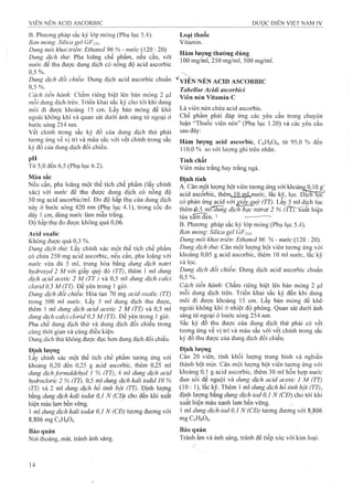 B.Phương pháp sắc ký lóp mỏng (Phụ lục 5.4). Loại thuốc
Bản mỏng: Silica gel GF254- Vitamin.
Dunợ môi khai triển: Ethanoỉ 96 % - nước (120 : 20) „ 1 1 _
^ 7 , 1 J . l í , ỉ i i L- Hàm lượng thường dùng
Dunợ dich thù". Pha lo an s chê pham , nêu cân, với '/ I arrv 1/ 1 1
1 ^ j 7- u ' X . I: 100 mg/ml, 250 mg/ml, 500 mg/ml.
nước đê thu được dung dịch có nông độ acid ascorbic
0,5%. / , ,
Dung dịch đối chiếu: Dung dịch acid ascorbic chuẩn '^viỂlSĩ NÉN ACID ASCORBIC
, , Tabellae Acidi ascorbici
Cách tiên hành: Châm riêng biệt lên bản mỏng 2 |J.1 Yiên nén Vitamin c
mỗi dung dịch trên. Triển khai sắc ký cho tói khi dung
môi đi đưọc khoảng 15 cm. Lấy bản mỏng để khô Là yiên nén chứa acid ascorbic.
ngoài không khí và quan sát dưới ánh sáng tử ngoại ở Chê phâm phải đáp ứng các yêu câutrong chuyên
bước sóng 2^54 nm. “Thuốc viên nén” (Phụ lục 1.20) và các yêu cầu
vết chính trong sắc ký đồ của dung dịch thử phải sau đây:
tirơnp ứng về vị trí và màu sắc với vết chính trong sắc Hàm lượng acid ascorbic, CôHgOô, từ 95,0 % đến
ký đồ của dung dịch đồi chiểu. J10,0 o/o so với lượng ghi trên nhãn.
, Tính chất
Tù 5,0 đên 6,5 (Phụ lục 6.2). Viên màu trắng hay trắng ngà.
Màu sắc
Nếu cần, pha loãng một thể tích chế phẩm (lấy chính
xác) với nước để thu được dung dịch có nồng độ
50 mg acid ascorbic/ml. Đo độ hấp thụ của dung dịch có phản ứng acid vởi ¿âj'qư ỳ (TT). Lấy 5’ml dịch lọc
này ở bưóc sóng 420 nm (Phụ l^c 4.1), trong côc đo dịch bạc nitrat 2 % ( fT j r ^ k hiên
dày 1cm, dùng nước làm mâu trang. xarn^n ' — ---- -
Độ hâp thụ đo đượckhông quá 0,06. g Phương pháp sắc ký lóp mỏng (Phụ lục 5.4).
Acid oxalic Bản mỏng Silica gel GF254-
Không được quá 0,3 %. Diing môi khai triển: Ethanol 96% - nước (120 : 20).
Dung dịch tỉm-. Lẩy chính xác một thể tích chế phẩm Dung dịch thừ. Cân một lượng bột viên tương ứng vói
có chứa 250 mg acid ascorbic, nếu cần, pha loãng với khoảng 0,05 g acid ascorbic, thêm 10 mi nước, lắc kỹ
nước vừa đủ 5 ml, trung hòa bằng dung dịch natri ''à lọc. ^ ^
hydroxyd 2 A/với giấy quỳ đỏ (TT), thêm 1 ml dung Dung dịch đối chiếm Dung dịch acid ascorbic chuẩn
dịch acid acetic 2 M (TT) và 0,5 ml dung dịch caỉci 0,5 %.
clorid 0,5 M(TT). Để yên trong ] giờ. Cách tiên hành. Châm riêng biệt lên bản mỏng 2 |ul
Dung dịch đổi chiếu: Hòa tan 70 mg ơcid oxalic (TT) mỗi dung dịch trên. Triển khai sắc ký đến khi dung
trong 500 ml nước. Lấy 5 ml dung dịch thu được, môi đi được khoảng 15 cm. Lây bản mỏng đê khô
thêm 1 ml dimg dịch acid acetic 2 M (TT) và 0,5 ml ngoài không khí ở nhiệt độ phòng. Quan sát dưới ánh
dung dịch calci clorid 0,5 M (TT). Đe yên trong 1 giờ. sáng tử ngoại ở bước són^ 254 nm.
Pha chế dung dịch thử và dung dịch đối chiếu trong Săc ký đô thu được của dung dịch thử phải có vệt
cùng thời gian và cùng điều kiện. tương ứng về vị trí và màu sắc với vết chính trong sắc
Dung dich thử không được đục hơn dung dịch đối chiếu. ký đồ thu được của dung dịch đối chiếu.
Định lượng Định lượng
Lấy chính xác một thể tích chế phẩm tu’O’ng ứng vói Cân 20 viên, tính khôi lượng trung bình và nghiên
khoảng 0,20 đến 0,25 g acid ascorbic, thêm 0,25 ml thành bột mịn. Cân một lượng bột viên tương ứng với
dung dịchformaldehyd 1 % (TT), 4 ml dung dịch acid khoảng 0,1 g acid ascorbic, thêm 30 ml hỗn họp nước
hydroclorìc 2 % (TT), 0,5 ml dung dịch M i iodid 10 % đun sôi để nguội và dung dịch acid acetic 1 M (TT)
(TT; và 2 ml dung dịch hồ tinh bột (TT). Định lượng (10 : 1), lắc kỹ. Thêm 1 ml dung dịch hồ tinh bột (TT),
bằng dmg dịch kali iodat 0,1 N (CĐẬ cho đến khi xuất định lượng bằng dung dịch iod 0,1 N (CĐ) cho tới khi
hiện màu lam bền vững. ' xuất hiện màu xanh lam bền vững.
1 ml dung dịch kali iodat 0,1 N (CĐ) tương đương với 1 ml dung dịch iod 0,1 N (CĐ) tương đương vó’i 8,806
8,806 mg CfiHgOft mgCóHsOÈ.
Bảo quản quản
Nơi thoáng, mát, tránh ánh sáng. Tránh âm và ánh sáng, tránh để tiếp xúc với kim loại.
 