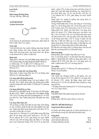 Loại thuốc
Vitamin.
Hàm lượng thường dùng
100 mg, 500 mg, 1000 mg.
ACĨD BENZOIC
Acidum benzoicum
COOH
CyHfA p.t.l: 122,1
Acid benzoic là acid benzen carboxylic, phải chứa từ
99,0 % đến 100,5 % CyHfiOa-
Tính chất
Tinh thể hình kim hay mảnh, không màu hoặc bột kết
tinh trắng, không mùi hoặc thoảng mùi cánh kiến
trắng. Khó tạn trong nước, tan trong nước sôi, dễ tan
trong ethanol 96 %, ether và dầu béo.
Định tính
Dung dịch S: Hòa tan 5,0 g chế phẩm trong ethanol 96 %
(Tỉ) và pha loãng với cùng dung môi thành 100,0 ml.
A. Điểm chảy: 121 “c đến 124 °c(Phụ lục 6.7).
B. Dung dịch s phải cho phản ứng A của ion benzoat
(Phụ lục 8.1).
Độ trong và màu sắc của dung dịch
Dung dịch s phải trong (Phụ lục 9.2) và không màu
(Phụ lục 9.3, phương pháp 2).
Các hop chất dễ bi carbon hóa
Hòa tan 0,5 g chế phẩm trong 5 ml acid sulfuric (TT),
lắc đều. Sau 5 phút, dung dịch này không được thẫm
màu hơn dung dịch màu chuẩn V5 (Phụ lục 9.3, phương
pháp 1).
Các hợp chất dễ bị oxy hóa
Hòa tan 0,2 g chế phẩm trong 10 m! nước sôi. Để nguội,
lắc đều và lọc. Thêm 1 ml dimg dịch acid sulfuric loãng
(TT) và 0,2 ml dung dịch kali permanganat 0,1 N (CĐ)
vào dịch lọc. Sau 5 phút dung dịch vẫn phải còn màu
hồng.
Các hợp chất chứa clor
Tất cả dụng cụ thủy tinh phải là loại thủy tinh không
có clor và được chuẩn bị sẵn cho thử nghiệm này như
sau: Ngâm qua đêm trong dung dịch acid nitric 35 %,
rửa sạch và làm đầy với nước.
Dung dịch (1): Hòa tan 6,7 g chế phẩm trong hỗn họp
gồm 40 ml dung dịch natri hydroxyd 1 M (TT) và
50 ml ethanol 96 % (TT), pha loãng với nước thành
100 mi. Lấy 10,0 ml dung dịch này thêm 7,5 ml dung
dịch natri hydroxyd loãng (TT) và 0,125 g hợp kim
nikel - nhôm (TT) và đun nóng trên cách thủv trong 10
phút. Để nguội đến nhiệt độ phòng, lọc, hứng dịch lọc
vào bình định mức 25 inl, rửa ba lần, mỗi lần với
2 ml ethanol 96 % (TT), pha loãng với nước thành
25 mi.
Dung dịch (2): chuẩn bị giống như dung dịch (1)
nhưng không có chế phẩm.
Trong 4 bình định mức 25 ml, cho riêng rẽ 10 ml dung
dịch (1), 10 ml dung dịch (2), 10 ml dung dịch clorid
mẫu 8 phần triệu (TT) [dung dịch (3)] và 10 ml nuớc
[dung dịch (4)]. Thêm vào mỗi bình 5 ml dung dịch
phèn sắt amoni (TT). Thêm từng giọt, vừa thêm vừa
lắc, 2 ml acid nitric (TT) và 5 ml dung dịch thủy ngàn
(II)thiocyanat (TT). Lắc kỹ, thêm nước đến định mức
và để trong cách thủy ở 20 °c trong 15 phút. Đo độ
hấp thụ ở 460 nm (Phụ lục 4.1) của dung dịch (1),
dùng dung dịch (2) làm mẫu trắng và độ hấp thụ của
dung dịch (3), dùng dung dịch (4) làm mẫu trắng.
Độ hấp thụ của dung dịch (1) không được lớn hơn độ
hấp thụ của dung dịch (3) (300 phần triệu).
Kim loại nặng
Không được quá 10 phần triệu (Phụ lục 9.4.8).
Lấy 12 ml dung dịch s và tiến hành thử theo phưong
pháp 2. Dung dịch đối chiếu là dung dịch gồm 5 ml
ethanol 96 % (TT) trộn đều với 5 ml dung dịch chì
mẫu 1phần triệu (TT) và 2 mi dung dịch s.
Tro sulfat
Không được quá 0,1 % (Phụ lục 9.9, phương pháp 2).
Dùng 1,0 g chế phẩm.
Địiih lượng
Cân chính xác khoảng 0,200 g chế phẩm, hòa tan
trong 20 ml ethanol 96 % (TT), thêm 0,1 ml dung dịch
đỏ phenol (TT), chuẩn độ bằng dung dịch natri
hydroxyd 0,1 N (CĐ) cho đến khi màu chuyển từ vàng
sang đỏ tím.
1 ml dung dịch natri hydroxyd 0,1 N (CĐ) tương đưong
với 12,21 mgCyHgO^.
Bảo quản
Chế phẩm được bảo quản trong chai lọ nút kín.
Loại thuốc
Kháng nấm, chất bảo quản chống vi sinh vật.
THUÓC MỠ BENZOSALI
Unguentum Benzosalicylid
Là thuốc mỡ dùng ngoài da cổ chứa acid benzoic và
acid salicylic trong các chất nhũ hóa thích hợp.
Công thức
Aciđ benzoic (bột mịn)
Acid salicylic (bột mịn)
Tá dược nhiỉ hóa vừa đủ
60:
30;
1000:
 