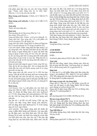 Chế phẩm phải đáp ứng các yêu cầu trong chuyên
luận “Thuốc mềm dùng trên da và niêm mạc”
(Phụ lục 1.12) và các yêu cầu sau đây:
Hàm lượng acid benzoic, C7H6O2, từ 5,7 đến 6,3 %
(kl/kl).
Hàm lượng acid salicylic, CyHóOs, từ 2,7 đến 3,3 %
(kl/kl).
Tính chất
Thuốc mỡ màu trắng đục.
Định tính
Phưong pháp sắc ký lóp mỏng (Phụ lục 5.4).
Bản mỏng: Silica gel GF254-
Dung môi khai triển: Toluen - acid acetic băng (8 : 2)
Dung dịch thử: Đun nóng nhẹ 1,0 g chế phẩm với
10 ml cloroform (TT), để nguội, lọc.
Dung dịch đổi chiếu: Dung dịch có chứa acid benzoic
0,6 % và acid salicylic 0,3 % trong cloroform (TT).
Cách tiến hành: Chấm riêng biệt lên bản mỏng 2 |Lil
các dung dịch trên. Sau khi triển khai sắc ký, làm khô
bản mỏng ở ngoài không khí và quan sát dưới ánh
sáng tử ngoại ở bước sóng 254 nm. Các vết trên sắc
ký đồ của dung dịch thử và dung dịch đối chiểu phải
giống nhau về giá trị Rf và màu sắc. Phép thử chỉ có
giá trị khi trên sắc ký đồ của dung dịch đối chiếu có 2
vết tách ra rõ ràng.
Quan sát dưới ánh sáng tử ngoại ở bước sóng 365 nm.
Trên sắc ký đồ của dung dịch thử và dung dịch đối
chiếu đều cho một vết huỳnh quang xanh ỉơ có cùng
giá trị Rf và màu sắc.
Phun dung dịch sắt (III) clorỉd 5,0 % (TT) lên bản
mỏng. Trên sắc ký đồ của dung dịch thử và dung dịch
đối chiếu đều cho một vết màu tía, tươĩig ứng với vị
trí của vết huỳnh quang xanh lơ đã quan sát thấy dưới
ánh sáng tử ngoại ở bước sóng 365 nm, có cùng giá trị
và màu sắc.
Định lượng
Acid benzoic: Lấy 2 g chế phẩm cho vào bình nón
dung tích 300 ml, thêm 150 ml nước, đun nóng cho
chảy rồi chuẩn độ bằng dung dịch natrỉ hydroxyd
0,1 N (CĐ), dùng dung dịch phenolphtaleỉn (TT) làm
chỉ thị. Giữ lại dung dịch này để định lượng acid
salicylic.
Sau khi trừ 1 ml đối với mỗi lượng 13,81 mg của
C7H6O3 tìm thấy trong định lượng acid salicylic,
mỗi ml dung dịch natri hydroxyd 0,1 N (CĐ) tương
ứng với 12,21 mg C7H6O2.
Acid salicylic: Làm nguội dung dịch đã chuẩn độ
xong ở phần định lượng acid benzoic. Lọc qua giấy
lọc đã thấm nước vào bình định mức 250 ml, thêm
khoảng 20 ml nước vào bình nón, tráng kỹ và lọc tiếp
vào bình định mức trên, làm như vậy 2 lần nữa, tập
trung dịch lọc vào bình định mức, thêm nước vừa đủ
đến vạch, lắc đều. Lấy chính xác 5 ml đung dịch thu
được vào bình định mức 50 ml, thêm dung dịch sắt
(III) clorid 0,1 % trong dimg dịch acid nitric 0,1 %
vừa đủ đến vạch. Lọc (nếu cần) để loại khói mù trong
binh, rồi đo độ hấp thụ của dung dịch này ở bước sóng
cực đại 530 nm (Phụ lục 4.1), dùng dung dịch sắt (III)
clorỉd 0J % trong dung dịch acid nitric 0,1 % làm
mẫu trắng. Song song tiến hành đo độ hấp thụ của
dung dịch chuẩn được pha như sau: Lấy chính xác
5 ml dung dịch acid salicylic 0,024 % cho vào bình
định mức 50 ml, thêm dung dịch sắt (III) clorỉd 0,1 %
trong dung dịch acid nitric 0,1 % vừa đủ đến vạch,
lắc đều. Lọc (nếu cần) để loại bỏ khói mù trong bình.
Tính hàm lượng của acid salicylic, C7H6O3, dựa theo
độ hấp thụ của dung dịch thử, dung dịch chuẩn và
hàm lượng CyHóOs trong dung dịch chuẩn.
Bảo quản
Trong bao bì kín, ở nơi mát.
ACID BORIC
Acidum boricum
H3BO3 p .t.l:61,8
Acid boric phải chứa từ 99,0 % đến 100,5 % H3BO3.
Tính chất
Bột kết tinh trắng, mảnh, bóng, không màu, dính tay
khi sờ hoặc tinh thê trăng. Tan trong nước và ethanol
96 %, dễ tan trong nước sôi và glycerin 85 %.
Đinh tính
A. Hòa tan 0,1 g chế phẩm bằng cách đun nóng nhẹ
trong 5 ml methanol (TT), thêm 0,1 ml acỉd sulfuric
(TT). Đốt, dung dịch cho ngọn lửa màu xanh lá cây.
B. Dung dịch s có phản ứng acid.
Độ trong và màu sắc của dung dịch
Dung dịch S: Hòa tan 3,3 g chế phẩm trong 80 ml
nước sôi, để nguội và pha loãng thành 100 ml báng
nước không cỏ carbon dỉoxyd (TT).
Dung dịch s phải trong (Phụ lục 9.2) và không màu
(Phụ lục 9.3, phương pháp 2).
pH •
pH của dung dịch s từ 3,8 đên 4,8 (Phụ lục 6.2).
Độ tan trong ethanol 96 %
Hòa tan 1,0 g chế phẩm trong 10 ml ethanol 96 %
(TT) sôi. Dung dịch thu được không được đục hơn
hỗn dịch chuẩn số II (Phụ lục 9.2) và không màu (Phụ
lục 9.3, phương pháp 2).
Tạp chất hữu CO’
Chế phẩm không được biến thành đen khi làm nóng
liên tục tới đỏ.
Sulíát
Không đưọ'c quá 0,045 % (Phụ lục 9.4.14).
 