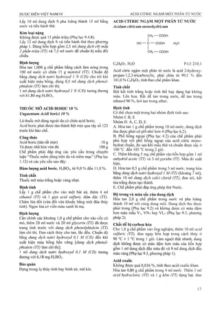 Lấy 10 ml dung dịch s pha loãng thành 15 ml bằng
nước và tiến hành thử.
Kim loại nặng
Không được quá 15 phần triệu (Phụ lục 9.4.8).
Lấy 12 ml dung dịch s và tiến hành thử theo phương
pháp 1. Dùng hỗn hợp gồm 2,5 ml dung dịch chì mẫu
2 phần triệu (TT) và 7,5 ml nước để chuẩn bị mẫu đối
chiếu.
Định lượng
Hòa tan 1,000 g chế phẩm bằng cách làm nóng trong
100 ml nước có chứa 15 g manitol (TT). Chuẩn độ
bằng dung dịch natri hydroxyd 1 N (CĐ) cho tới khi
xuất hiện màu hồng, dùng 0,5 ml dung dịch phenol-
phtalein (TT) làm chỉ thị.
1 ml dung dịch natri hydroxyd 1 N (CĐ) tương đương
với 61,80 mg H3BO3.
THUỐC MỠ ACID BORIC 10 %
JJnguentum Acidi borici 10 %
Là thuốc mỡ dùng ngoài da có chứa acid boric.
Acid boric phải được tán thành bột mịn qua rây số 125
trước khi bào chế.
Công thức
Acid boric (tán rất mịn) 10 g
Tá dược nhũ hóa vừa đủ 100 g
Chế phẩm phải đáp ứng các yêu cầu trong chuyên
luận ‘Thuốc mềm dùng trên da và niêm mạc” (Phụ lục
1.12) và các yêu cầu sau đây:
Hàm lượng acid boric, H3BO3, từ 9,0 % đến 11,0 % .
Tính chất
Thuốc mỡ màu trắng hoặc vàng nhạt.
Định tính
Lấy^ 1 g chế phẩm cho vào một bát sứ, thêm 4 ml
ethanol (TT) vả 1 giọt acid sulfuric đậm đặc (TT).
Châm lửa đốt (vừa đốt vừa khuấy bằng một đũa thủy
tinh). Ngọn lửa có viền màu xanh lả mạ.
Định iượng
Cân chính xác khoảng 1,0 g chế phẩm cho vào cốc có
mỏ, thêm 20 m nước và 20 ml glycerin (TT) đã được
trung tính trước với dung dịch phenolphtaleỉn (TT)
làm chỉ thị. Đun cách thủy cho tan, lắc đều. Chuẩn độ
bằng dung dịch natrì hydroxyd 0,1 M (CĐ) đến khi
xuất hiện màu hồng bền vững [dung dịch phenol-
phtalein (TT) làm chỉ thị].
1 ml dung dịch natrỉ hydroxyd 0,1 M (CĐ) tương
đương với 6,18 mg H3BO3.
Bảo quăn
Đựng trong lọ thủy tinh hay bình sứ, nút kín.
ACID CITRIC NGẬM MỘT PHÂN TỬ NƯỚC
Acidum citricum monohydricum
CH2— COOH
HO— C— COOH .H2O
L.CH2— COOH
CêHsOt. H2O p.t.l: 210,1
Acid citric ngậm một phân tử nước là acid 2-hydroxy-
propan-l,2,3-tricarboxylic, phải chứa từ 99,5 % đến
101,0 % CôHgOv, tính theo chế phẩm khan.
Tính chất
Bột kết tinh trắng hoặc tinh thể hay dạng hạt không
màu. Lên hoa. Rất dễ tan trong nước, dễ tan trong
ethanol 96 %, hơi tan trong ether.
Định tính
Có thể chọn một trong hai nhóm định tính sau:
Nhóm 1: B, E
Nhóm II; A, c, D, E
A. Hòa tan 1 g chế phẩm trong 10 ml nước, dung dịch
thu được phải có pH nhỏ hơn 4 (Phụ lục 6.2).
B. Phô hông ngoại (Phụ lục 4.2) của chế phấm phải
phù hợp với phổ hồng ngoại của acid citric mono­
hydrat chuẩn, đo sau khi mẫu thử và chuẩn được sấy ở
100 °c đến 105 °c trong 2 giờ.
c. Thêm khoảng 5 mg chế phẩm vào hỗn hợp gồm 1 ml
anhydrid acetic (TT) và 3 ml pyridin (TT). Màu đỏ xuất
hiện.
D. Hòa tan 0,5 g chế phẩm trong 5 ml nước, trung hòa
bằng dmg dịch natri hydroxyd 1 M (TT) (khoảng 7 ml),
thêm 10 mỉ dung dịch calci clorid (TT), đun sôi, kết
tủa trăng được tạo thành.
E. Chế phẩm phải đáp ứng phép thử Nước.
Độ trong và màu sắc của dung dịch
Hòa tan 2,0 g chế phẩm trong nước và pha loãng
thành 10 ml với cùng dung môi. Dung dịch thu được
phải trong (Phụ lục 9.2) và không được có màu đậm
hơn màu mẫu V7, VN7 hay VL7 (Phụ lục 9.3, phương
pháp 2).
Chất dễ bị carbon hóa
Cho 1,0 g chế phẩm vào ống nghiệm, thêm 10 ml acid
sulfuric (TT), đun ngay hỗn hợp trong cách thủy ở
90 °c ± 1 °c trong 1 giờ. Làm nguội thật nhanh, dung
dịch không được có màu đậm hoti màu của hỗn hợp
gồm 1 ml đung dịch đầu màu đỏ và 9 ml dung dịch đầu
màu vàng (Phụ lục 9.3, phương pháp 1).
Acid oxalic
Không được quá 0,036 %, tính theo acid oxalic khan.
Hòa tan 0,80 g chế phẩm trong 4 ml nước. Thêm 3 ml
acid hydrocloric (TT) và 1 g kẽm (TT) dạng hạt, đun
 