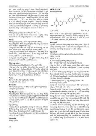 sôi 1 phút và để yên trong 2 phút. Chuyển lóp dung
địch ở phía trên vào một ống nghiệm có chứa 0,25 mỉ
dung dịch phenylhydrazin hydrodorỉd 1 %, đun đến
sôi. Làm nguội nhanh rồi chuyển dung dịch sang một
ống đong cỏ chia vạch. Thêm đồng lượng thể tích acỉd
hỵdrocloric (TT), 0,25 ml dung dịch kaỉỉ fericyanid
5 %, lắc đều và để yên 30 phút. Dung dịch không
được có màu hồng đậm hơn màu của dung dịch đối
chiếu được chuẩn bị đồng thời và tương tự như dung
dịch thử, dùng 4 ml dung dịch acid oxalic 0,01 %.
Sulfat
Không được quá 0,015 % (Phụ lục 9.4.14).
Hòa tan 1,0 g chế phẩm trong nước và pha loãng
thành 15 ml với cùng dung môi và tiến hành thử.
Nhôm
Không được quá 0,2 phần triệu (Phụ lục 9.4.9).
Nếu chế phẩm được dùng để pha chế dung dịch thẩm
phân thì phải đạt phép thử này.
Dung dịch thử: Hòa tan 20 g chế phẩm trong 100 ml
nước, thêm 10 ml dung dịch đệm acetat pH 6,0 (TT).
Dung dịch đối chiếu: Hỗn họp gồm 2 ml dung dịch
nhôm mẫu 2 phần triệu (TT), 10 ml dung dịch đệm
acetatpH ố.0 (TT) và 98 mỉ nước.^
Dung dịch mẫu trắng: Hỗn họp gồm 10 ml dung dịch
đệm acetatpH 6,0 (TT) và 100 ml nước.
Kim loại nặng
Không được quá 10 phần triệu (Phụ lục 9.4.8).
Hòa tan 5,0 g chế phẩm làm nhiều lần trong 39 ml
dung dịch natri hydroxyd loãng (TT), pha loãng với
nước thành 50 ml. Lây 12 ml dung dịch này tiên hành
thử theo phương pháp 1. Dùng dung dịch chì mâu
1phần triệu (TT) để chuẩn bị mẫu đối chiếu.
Nước
Từ 7,5 % đến 9,0 % (Phụ lục 10.3).
Dùng 0,500 g chế phầm.
Tro Sulfat
Không được quá 0,1 % (Phụ lục 9.9, phương pháp 2).
Dùng 1,0 g chế phẩm.
Nôi độc tố vi khuẩn
Neu chế phẩm được dùng để pha chế các dạng thuốc
tiêm phân liều mà không có phương pháp nào khác để
loại nội độc tố vi khuẩn thì chế phẩm phải không được
có vưọ1 quá 0,5 đơn vị nội độc tô cho môi miligam
(Phụ lục 13.2).
Định lượng
Hòa tan 0,550 g chế phẩm trong 50 ml nước. Chuẩn
độ bằng dung dịch natri hydroxyd 1 N (CĐ), dùng
0,5 ml dung dịchphenolphtalein (TT) làm chỉ thị.
1 ml dung dịch natri hydroxyd 1 N (CĐ) tương đương
với 64,03 mg CôHgOy.
Bảo quản
Trong lọ kín.
ACID FOLIC
Acidumfolicum
CO2H
H2N N N
H
C19H19N7O6 p.t.l: 441,4
Acid folic là acid (2iS)-2-[[4-[[(2-amino-4-oxo-l,4-
dihydropteridin-6-yl) methyl] amino] benzoyl] ami-
nojpentandioic, phải chứa từ 96,0 % đến 102,0 %
C19H19N7O6 tính theo chế phẩm khan.
Tính chất
Bột kết tinh màu vàng nhạt hoặc vàng cam. Thực tế
không tan trong nước và hầu hết các dung môi hữu cơ,
tan trong các dung dịch acid và kiềm loãng.
Định tính
Có thể chọn một trong hai nhóm định tính sau:
NhómI:A, B
Nhóm II: A, c
A. Góc quay cực riêng (Phụ lục 6.4)
Từ +18° đến +22”(tính theo chế phẩm khan)
Hòa tan 0,25 g chế phẩm trong ảung dịch natri
hydroxyd 0,1 M và pha loãng thành 25,0 ml với cùng
dung môi.
B. ở phần định lượng, thời gian lưu cùa pic chính thu
được trên sắc ký đồ của dung dịch thử phải tương ứng
với thời gian lưu của pic chính thu được trên sắc ký đồ
của dung dịch đối chiếu (1).
c. Phương pháp sắc ký lớp mỏng (Phụ lục 5.4).
Bản móng: Silica gel G.
Dung môi khai triển: Amoniac đậm đặc - propanol -
ethanol 96 % (20 : 20 : 60).
Dung dịch thứ: Hòa tan 50 mg chế phẩm trong hỗn
hợp methanol - amoniac đậm đặc (9 : 2) rồi pha loãng
thành 100 ml với cùng hỗn hợp dung môi.
Dung dịch đổi chiếu: Hòa tan 50 mg acid folic chuẩn
trong hỗn họp gồm 9 thể tích methanol (TT) và 2 thể
tích amonỉac đậm đặc (TT) rồi pha loãng thành 100 ml
với cùng hỗn hợp dung môi.
Cách tiến hành: Chấm riêng biệt lên bản mỏng 2 |J,1
mỗi dung dịch trên. Triển khai sắc ký đến khi dung
môi đi được khoảng 15 cm. Đe khô bản mỏng ngoài
không khí và soi dưới ánh sáng tử ngoại ở bước sóng
365 nm. vết chính trên sắc ký đồ thu được từ dung
dịch thử phải tương ứng với vết chính thu được trên
sắc ký đồ từ dung dịch đối chiếu về vị trí, kích thước
và màu sắc.
 