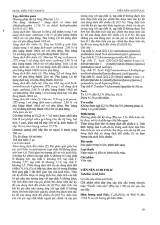 Tạp chất liên quan
Phương pháp săc ký lỏng (Phụ lục 5.3).
Pha động: Methanol - dung dịch có chứa kali
dihydrophosphat 1,116 % và đikali hydrophosphat
ớ,55ớ%(12: 88).
Dung dịch thử: Hòa tan 0,100 g chế phẩm trong 5 ml
dung dịch natrì carhonat 2,86 % và pha loãng thành
100.0 ml với pha động. Pha loãng 2,0 ml dung dịch
này với pha động thành 10,0 ml.
Dun^ dịch đối chiếu (1): Hòa tan 0,100 g acid folic
chuân trong 5 ml dung dịch natri cơrbonat 2,86 % và
pha loãng thành 100,0 ml với pha động. Pha loãng
2.0 ml dung dịch nàỵ với pha động thành 10,0 ml.
Dung dịch đối chiếu (2): Hòa tan 20 mg acỉdpteroic
(TT) trong 5 ml dung dịch natri carbonat 2,86 % và
pha loãng thành 100,0 ml với pha độnậ. Trộn 1,0 ml
dung dịch này với 1,0 ml dung dịch đối chiếu (1) và
pha loãng thành 100,0 ml với pha động.
Dung dịch đối chiếu (3): Pha loãng 2,0 ml dung dịch
thử với pha động thành 20,0 ml. Pha loãng 1,0 mi
dung dịch nàỵ với pha động thành 20,0 ml.
Dung dịch đổi chiếu (4): Hòa tan 10,0 mg acid N-(4-
aminobenzoyl)-L-glutamic (TT) trong 1 ml dung dịch
natri carbonat 2,86 % và pha loãng thành 100,0 ml
với pha động. Pha loãng 1,0 ml dung dịch này với pha
động thành 100,0 ml.
Dung dịch đối chiếu (5): Hòa tan 12,0 mg aciđ pteroic
(TT) trong 1 ml dung dịch natri carbonat 2,86 % và
pha loãng thành 100,0 ml với pha động. Pha loãng
1.0 ml dung dịch này thành 100,0 ml với pha động.
Điêu kiện săc ký:
Cột thép không gỉ (0,25 m X4,0 mm) được nhồi pha
tĩnh B (octylsilyl silica gel dùng cho sắc ký lỏng, hạt
tròn, 5 um), điện tích bề mặt 350 m^/g, kích thước lỗ
xốp 10 nm, hàm lượng carbon 12,5 %.
Detector quang phổ hấp thụ tử ngoại ở bước sóng
280 nm.
Tốc độ đòng: 0,6 ml/min.
Thê tích tiêm: 5 fj.l.
Cách tiến hành:
Tiêm dung dịch đối chiếu (2). Độ phân giải giữa hai
pic acid folic và acid pteroic (tạp chất D) không được
nhỏ hơn 4,0. Thời gian lưu tương đối so với acid folic
(khoảng 8,5 phút) của tap chất A khoảng 0,5; tạp chất
B khoảng 0,6; tạp chất c khoảng 0,9; tạp chất E
khoảng 1,27; tạp chất D khoảng 1,33; tạp chất F
khoảng 2,2. Tiêm dunệ dịch thử và các dung dịch đổi
chiêu (3), (4), (5) và tiêp tục chạy sắc ký trong khoảng
thời gian gâp 3 lần thời gian lưu eủa acid folic. Trên
săc ký đô thu được từ dung dịch thử, diện tích của bất
kỳ pic phụ nào tương ứng với tạp chất A không được
lớn hơn diện tích của pic chính thu được trên sắc ký
đô của đung dịch đôi' chiêu (4) (0,5%), diện tích cửa
bất kỳ pic phụ nào tương ứng với tạp chất D không
được lÓTi hơn điện tích của pic chính thu được trên sắe
ký đồ của dung dịch đối chiếu (5) (0,6 %), diện tích
của các pic tạp chất khác ngoài pic chính và các pic
tương ứng với tạp chất A, tạp chất D không được lớn
hơn diện tích của pic chính-thu được trên sắc ký đồ
của dung dịch đối chiếu (3) (0,5 %). Tổng diện tích
của bất kỳ pic tạp nào khác ngoài pic chính và các pic
tương ứnệ với tạp chất A, tạp chất D không được lớn
hơn hai lân diện tích của pic chính thu được trên sắc
ký đồ của dung dịch đối chiếu (3) (1,0 %). Bỏ qua
những pic của dung môi và các pic có diện tích nhỏ
hơn 0,1 lần diện tích của pic chính thu được trên sắc
ký đồ của dung dịch đối chiểu (3) (0,05 %).
Ghi chú:
Tạp chất A: Acid (2iS)-2-[(4-aminobenzoyl)amino]
pentandioic (acid A/-(4-aminobenzoyl)-L-glutamic).
Tạp chât B: 2,5,6-triaminopyrimiđin-4(l//)-on.
Tạp chất C: Acid (25)-2-[[4-[[(2-amino-4-oxo-l,4-
dihydropteridin-7- yl)methyl]amino]benzoyl]amino]
pentandioic (acid isofolic).
Tạp chất D: Acid 4-[[(2-ammo-4-oxo-l,4-dihydrop-
teridin-6-yl)methyl]amino]benzoic (acid pteroic).
Tạp chất E: Acid (25)-2-[[4-[bis[(2-amino-4-oxo-l,4-
dihydropteridin-6-yl)methyl]amino]benzoyl]amino]
pentandioic (acid 6-pterinylfolic).
Tạp chất F: 2-amino-7-(doromethyl)pteridin-4(li/)-on.
Nước
Từ 5,0 % đến 8,5 % (Phụ lục 10.3).
Dùng 0,150 g chế phâm.
Tro sulfat
Không được quá 0,2 % (Phụ lục 9.9, phưong pháp 2).
Dùng 1,0 g chế phẩm.
Định lượng
Phương pháp sắc kỵ lỏng (Phụ lục 5.3). Điều kiện sắc
ký được mô tả ở phân tạp chất liên quan.
Tiêm đung dịch thử và dung địch đối chiếu (1). Tính
hàm lượng của C19H19N7O6 ừong acid folic dựa trên
diện tích pic của acid folic thu được trên sắc ký đồ của
dung dịch thử và dung dịch đối chiếu (1) và hàm
lượng của acid folic chuẩn.
Bảo quản
Bảo quản trong lọ kín, tránh ánh sáng.
Loại thuốc
Ngăn ngừa và điều trị bệnh thiếu máu.
Chế phẩm
Viên nén.
VIÊN NÉN ACID FOLIG
Tabellae Acidifolici
Là viên nén chứa acid folic.
Chế phẩm phải đáp ứng các yêu cầu trong chuyên
luận “Thuốc viên nén” (Phụ lục 1.20) và các yêu cầu
sau đây:
Hàm lượng acỉd folic, C19H19N7O6, từ 90,0 % đến
110,0 % so với lượng ghi trên nhãn.
 