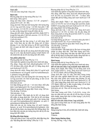 Tính chất
Viên nén màu vàng hoặc vàng cam.
Định tính
Phương pháp sắc ký lóp mỏng (Phụ lục 5.4).
Bản mỏng: Silica gel G.
Dung môi khai triểm Amoniac 13,5 M - propanol -
ethanol 96 % (20 : 20 : 60).
Dung dịch thử: Hòa tan một lượng bột viên tương ứng
với 0,5 mg acid folic trong 1 ml hỗn hợp gồm 1 thể
tích amoniac 13,5 M (TT) và 9 thể tích methanol (TT).
Ly tâm và lấy dung dịch trong để chấm sắc ký.
Dung dịch đối chiếu: Dung dịch acid folic chuẩn 0,05 %
trong hỗn hợp gồm 2 thể tích amoniac 13,5 M (TT) và
9 thể tích methanol (TT).
Cách tiến hành:
Chấm riêng biệt lên bản mỏng 2 |J,1 mỗi dung dịch
trên. Triển khai sắc ký đến khi dung môi đi được
khoảng 15 cm. Lấy bản mỏng ra, đế khô ngoài không
khí và quan sát dưới ánh sáng tử ngoại ở bước sóng
365 nm.
vếtchính trên sắc ký đồ của dung dịch thử phải tương
ứng về vị trí, màu sắc huỳnh quang và kích thước với
vết chính trên sắc ký đồ của dung dịch đối chiếu.
Sản phẩm phân hủy
PhưoTig pháp sắc ký lỏng (Phụ lục 5.3).
Tiến hành thử nghiệm trong điều kiện tránh ánh sáng.
Pha động: Dung dịch kali dihydrophosphat 0,05 M
(TT) đã được điều chỉnh đến pH 5,5 bằng dung dịch
natri hydroxyd 5 M (TT).
Dung dịch đối chiếu: Dung dịch chứa 0,5 ỊJ,g/ml acỉd
4-aminobenzoic và 2,0 |Lig/ml acid N-(4-aminobenzoyl)-
L-glutamic trong pha động.
Dung dịch thử: Lắc một lượng bột viên tưong ứng với
5,0 mg acid folic với 50,0 ml pha động, ly tâm và sử
dụng dung dịch trong.
Điều kiện sẳc ký:
Cột thép không gỉ (20 cm X 4,6 mm) được nhồi pha
tĩnh c (cột Spherisorb C18, 10 |Lim là thích hợp).
Detector quang phổ tử ngoại đặt ở bước sóng 269 nm.
Tốc độ dòng: 2 ml/min.
Thể tích tiêm: 10 Ịil.
Cách tiến hành: Tiến hành sắc ký đối với dung dịch
đối chiếu và dung dịch thử. Trên sắc ký đồ của dung
dịch đối chiếu, hệ số phân giải giữa 2 pic tưong ứng
với acid N-(4-aminobenzoyl)-L-glutamic và acid 4-
aminobenzoic không được nhỏ hơn 3.
Diện tích của các pic tưoTig ứng với acid 4-amino-
benzoic và acid N-(4-aminobenzoyl)-Lglutamic trên
sắc ký đồ thu được của dung dịch thử không được lớn
hơn diện tích của các pic tương ứng trên sắc ký đồ của
dung dịch đối chiếu.
Độ đồng đều hàm lượng
Viên nén chứa ít hơn 2 mg acid folic phải đáp ứng yêu
cầu “Độ đồng đều hàm lượng” (Phụ lục 11.2).
Phương pháp sắc ký lỏng (Phụ lục 5.3).
Tiến hành thử nghiệm trong điều kiện tránh ánh sáng.
Pha động-. Hỗn hợp dung dịch kali dihydrophosphat
0,05 M (TT) và acetonitril (TT) (93 : 7) được điều
chỉnh đến pH 6,0 bằng dung dịch natri hydroxyd 5 M
(TT). '
Dung dịch chuẩn'. Thêm 1 ml dung dịch acid hydro-
cloric 0,5 M (TT) vào 5,0 ml dung dịch acid folic chuẩn
0,0020 % trong dung dịch naữi hydroxyd 0,1 M (TT) và
pha loãng thành 10,0 ml bằng pha động.
Dung dịch thừ. Lăc 1 viên với 5 ml dung dịch natri
hydroxyd 0,1 M (TT) và thêm vừa đù pha động để
được dung dịch có nồng độ acid folic 0,001 %. Ly tâm
và sử dụng dung dịch trong.
Điều kiện sắc ký
Cột thép không gỉ (20 cm X4,6 mm) chứa pha tĩnh c
(cột Spherisorb C18, 10 ịO-mlà thích họp).
Detector quang phổ tử ngoại đặt ở bước sóng 283 nm.
Tốc độ dòng: 2 ml/min.
Thể tích tiêm: 10 |ul.
Cách tiến hành: Tiến hành sắc ký lần lượt với dung dịch
chuẩn và dung dịch thử. Tính hàm lượng acid folic,
C19H19N7O6, frong tìmg viên dựa vào diện tích pic trên
sắc ký đồ thu được từ dung dịch chuẩn, dung dịch thử và
hàm lưọng C19H19N7O6ữong acid folic chuân.
Định lượng
Phương pháp sắc ký lỏng (Phụ lục 5.3).
Tiến hành thử nghiệm trong điều kiện tránh ánh sáng.
Đối với viên nén chứa 2 mg acidfolic hoặc nhiều hơn.
Dung dịch chuẩn: Pha loãng 5,0 ml dung dịch acid
folic chuân 0,020 % trong dung dịch natri hydroxyd
0,1 M (TT) thành 100,0 ml bằng pha động.
Dung dịch thừ. Cân 20 viên, tính khối lượng trung
bình của viên, nghiền thành bột mịn. Lấc một lượng
bột viên (cân chính xác) tưong ứng khoảng 20 mg
acid folic với 50 ml dung dịch natri hydroxyd 0,1 M
(TT), pha loãng bằng dung dịch natri hydroxyd 0,1 M
(TT) thành 100,0 ml, lỵ tâm và pha loãng 5,0 ml dịch
trong thành 100,0 ml bằng pha động.
Điều kiện sẳc ký: Như mô tả trong mục Độ đồng đều
hàm lượng.
Tính hàm lượng acid folic, C19H19N7O6, trong viên
dựa vào diện tích pic trên sắc ký đồ thu được từ dung
dịch chuẩn, dung dịch thử và hàm lượng C19H19N7O6
trong acid folic chuẩn.
Đối với viên nén chứa ít hơn 2 mg acidfolic.
Lấy giá trị trung bình của 10 viên trong phép thử Độ
đồng đều hàm lượng.
Bảo quản
Đựng trong bao bì kín, để nơi khô mát, tránh ánh sáng.
Loại thuốc
Vitamin.
Hàm lượng thường dùng
0,4 mg, ỏ,8 mg, 1 mg, 5 mg.
 