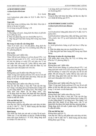 ACID HYDROCLORIC
Acidum hydrochloricum
HCl p.t.l: 36,46
Acid hydrocloric phải chứa từ 35,0 % đến 39,0 %
(kl/kl)HCl.
Tính chất
Chất lỏng trong và không màu, bốc khói. Hòa trộn ở
bất kỳ tỷ lệ nào với nước.
Có tỷ trọng tương đối khoảng 1,18.
Định tính
A. Pha loãng với nước, dung dịch thu được có pH nhỏ
hơn 4 (Phụ lục 6.2).
B. Phải cho phản ứng của ion clorid (Phụ lục 8.1).
c. Đáp ứng giới hạn hàm lượng HCl trong mục Định
lượng.
Độ trong và màu sắc của dung dịch
Thêm 8 ml nước vào 2 ml chế phẩm, dung dịch thu
được phải trong (Phụ lục 9.2) và không màu (Phụ lục
9.3, phương pháp 2).
Clor tự do
Không được quá 4 phần triệu.
Thêm 100 ml nước không có carbon dioxyd (TT), 1 ml
dung dịch kaỉi iodid 10 % (TT) và 0,5 ml dung dịch
hồ tinh bột không có iodid (TT) mới pha vào 15 ml
chế phẩm. Để yên trong tối 2 phút. Bất kỳ màu xanh
nào xuất hiện cũng phải biến mất khi thêm 0,2 ml
dung dịch natri thiosulfat 0,01 M (CĐ).
Sulfat
Không được quá 20 phần triệu (Phụ lục 9.4.14).
Thêm 10 mg natri hydrocarbonat (TT) vào 6,4 ml chế
phẩm và bốc hơi đến khô trên cách thủy. Hòa tan cắn
trong 15 ml nước và tiên hành thử.
Kim loại nặng
Không được quá 2 phần triệu (Phụ lục 9.4.8).
Hòa tan cắn thu được ở mục thử "Cắn sau khi bay
hơi" trong 1 ml dung dịch acid hydroclorỉc loãng (TT)
và pha loãng thành 25 ml băng nước. Pha loãng 5 ml
dung dịch trên thành 20 ml bằng nước. Lấy
12 ml dung dịch thu được tiến hành thử theo phươnệ
pháp 1. Dùng dung dịch chì mâu 2 phân triệu (TT) đê
chuẩn bị mẫu đối chiếu.
Cắn sau khi bay hơi
Không được quá 0,01 %.
Làm bay hơi 100,0 g chế phẩm trên cách thủy tới khô,
và sấy ở 100 °c - 105 °c. Khối lượng cắn thu được
không được quá 10 mg.
Định lượng
Cân chính xác bình nón nút mài có chứa 30 m! nước.
Thêm vào 1,5 ml chế phẩm và cân lại. Chuẩn độ bằng
dung dịch natri hydroxyd 1 N (CĐ), dùng dung dịch
đỏ methyl (TT) làm chỉ thị.
1 ml dung dịch natri hydroxyd 1 N (CĐ) tương đương
với 36,46 mg HCl.
Bảo quản
Trong lọ thủy tinh hoặc làm bằng vật liệu trơ, đậy kín
và ở nhiệt độ không quá 30 °c.
ACID HYDROCLORIC LOÃNG
Acidum hydrochloricum dilutum
HCl p.t.l: 36,46
Acid hydrocloric loãng phải chứa từ 9,5 % đến 10,5 %
(kl/kl)HCl.
Acid hydrocloric loãng được điều chế bằng cách thêm
726 g nước vào 274 g acid hydrocloric đậm đặc và
trộn đều.
Định tính
A. Acid hydrocloric loãng có pH nhỏ hơn 4 (Phụ lục
6.2).
B. Phải cho phản ứng của ion clorid (Phụ lục 8.1).
c. Đáp ứng giới hạn hàm lượng HCl trong mục Định
lượng.
Độ trong và màu sắc của dung dịch
Chế phẩm phải trong (Phụ lục 9.2) và không màu
(Phụ lục 9.3, phương pháp 2).
Clor tự do
Không được quá 1 phần ừiệu.
Thêm 50 ml nước không có carbon dioxyd (77), 1 ml
dung dịch kalỉ iodid 10 % (TT) và 0,5 ml dung dịch hồ
tinh bột không có iodid (TT) mới pha vào 60 ml chế
phẩm. Đe yên trong tối 2 phút. Bất kỳ màu xanh nào
xuất hiện cũng phải biến mất khi thêm 0,2 ml dung
dịch natri thiosulfat 0,01 M(CĐ).
Sulfat
Không được quá 5 phần triệu (Phụ lục 9.4.14).
Thêm 10 mg natri hydrocarbonat (TT) vào 26 ml chế
phẩm và bốc hơi đến khô trên cách thủy. Hòa tan cắn
trong 15 ml nước và tiến hành thử.
Kim loại nặng
Không được quá 2 phần triệu (Phụ lục 9.4.8).
Hòa tan căn thu được ở mục thử "Căn sau khi bay
hơi" trong 1 ml dung dịch acid hydrocloric loãng (77)
và pha loãng thành 25 ml bằng nước. Pha loãng 5 ml
dung dịch trên thành 20 ml bằng nước. Lấy 12 ml
dung dịch thu được tiến hành thử theo phưoTig pháp 1.
Dùng dung dịch chì mẫu 2 phần triệu (TT) đe chuẩn
bị mau đối chiếu.
Cắn sau khi bay hơi
Không được quá 0,01 %.
Làm bay hơi 100,0 g chế phẩm trên cách thủy tới khô,
và sấy ở 100 °c đến 105 °c. Khối lượng cắn thu được
không được quá 10 mg.
 