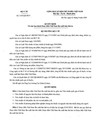B ộ Y TÉ CỘNG HOÀ XÃ HỘI CHỦ NGHĨA VIỆT NAM
Độc lập - Tự do - Hạnh phúẹ
Số: 3195/QĐ-BYT
Hà Nội, ngày 01 tháng 9 năm 2009
QUYÉTĐỊNH
về việc ban hành Dược điển Việt Nam lần xuất bản thứ tư
B ộ TRƯỞNG B ộ Y TỂ
Căn eứ Nghị định số 188/2007/NĐ-CP ngày 27/12/2007 của Chính phủ quy định chức năng, nhiệm vụ,
quyền hạn và cơ cấu tổ chức của Bộ Y tế;
Căn cứ Luật Dược ngày 14/6/2005;
Căn cứ Luật Tiêu chuẩn và Quy chuẩn kỹ thuật ngày 29/6/2006;
Căn cứ Luật Chất lượng sản phẩm, hàng hóa ngày 21/11/2007;
Căn cứ Nghị định số 79/2006/NĐ-CP ngày 09/8/2006 của Chính phủ quy định chi tiết thi hành một số
điều của Luật Dược;
Căn cứ Nghị định số 127/2007/NĐ-CP ngày 01/8/2007 của Chính phủ quy định chi tiết thi hành một số
điều của Luật Tiêu chuẩn và Quy chuẩn kỹ thuật;
Căn cứ Nghị định số 132/2008/NĐ-CP ngày 31/12/2008 của Chính phủ quy định chi tiết thi hành một số
điều của Luật Chất lưọTig sản phẩm, hàng hóa;
Căn cứ Thông tư liên tịch số 11/2008/TTLT/BYT-BKHCN ngày 29/12/2008 của Liên Bộ Khoa học và
Công nghệ và Bộ Y tế về Hướng dẫn xây dựng, thẩm định, công bố Bộ tiêu chuẩn quốc gia về thuốc và ban
hành, xuất bản Dược điển Việt Nam ■
Căn cứ Quyết định số 1281/QĐ-BKHCN ngày 16/7/2009 của Bộ Khoa học và Công nghệ về việc công bố
Bộ tiêu chuẩn quốc gia về tìiuốc;
Xét đề nghị của ông Cục trưởng Cục Quản lý dược,
QUYẾT ĐỊNH:
Điềụ 1. Ban hành Dược điển Việt Nam lần xuất bản thứ tư, gồm các Tiêu chuẩn quốc gia về thuốc:
1 - Tiêu chuẩn về nguyên liệu hóà dượG và thành phẩm hóa dược;
2 - Tiêu chtìẳh về dược liệu và thuốc từ dược liệu;
3 - Tiêu chuẩn về chế phẩm vắc xin và sinh phẩm y tế;
4 - Tiêu chuẩn về phuQfng pháp kiểm nghiệm chung cho thuốc và nguyên liệu làm thuốc dùng cho người.
Điều 2. Dược điển Việt Nam lần xuất bản thứ tư có hiệu lực từ ngày01/01/2010. Bãi bỏ các quy định tại
Dược điển Việt Nam lần xuất bản thứ nhất, Dược điển Việt Nam lần xuất bản thứ hai và Dược điển Việt Nam
lần xuất bản thứ ba.
 