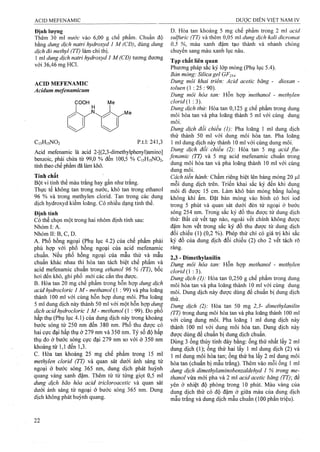 Định lượng
Thêm 30 mi nước vào 6,00 g chế phẩm. Chuẩn độ
bằng dung dịch natri hydroxyd 1 M (CĐ), dùng dung
dịch đỏ methyl (TT) làm chỉ thị.
1 ml dung dịch natri hydroxyd 1 M (CĐ) tương đương
với 36,46 mg HCl.
ACID MEFENAMIC
Acidum mefenamicum
COOH
C ,5H,5N02 p.t.l: 241,3
Acid mefenamic là acid 2-[(2,3-dimethylphenyl)amino]
benzoic, phải chứa từ 99,0 % đến 100,5 % C15H15NO2,
tính theo chế pham đã làm khô.
Tính chất
Bột vi tinh thể màu trắng hay gần như trắng.
Thực ỉế không tan ừong nước, khó tan trong ethanol
96 % và trong methylen clorid. Tan trong các dung
dịch hydroxyd kiềm loãng. Có nhiều dạng tinh thể.
Định tính
Có thể chọn một trong hai nhóm định tính sau:
Nhóm I: A.
Nhóm II: B, c, D.
A. Phổ hồng ngoại (Phụ lục 4.2) của chế phẩm phải
phù hợp với phổ hồng ngoại của acid mefenamic
chuẩn. Nếu phổ hồng ngoại của mẫu thử và mẫu
chuẩn khác nhau thì hòa tan tách biệt chế phẩm và
acid mefenamic chuẩn trong ethanol 96 % (TT), bốc
hơi đến khô, ghi phổ mói các cắn thu được.
B. Hòa tan 20 mg chế phẩm trong hỗn hợp dung dịch
acid hydrocloric 1 M - methanol (1 : 99) và pha loãng
thành 100 ml với cùng hỗn họp dung môi. Pha loãng
5 ml dung dịch này thành 50 ml với một hỗn hợp dung
dịch acid hydrocloric I M - methanol (1 : 99). Đo phổ
hấp thụ (Phụ lục 4.1) của dung dịch này trong khoảng
bước sóng từ 250 nm đến 380 nm. Phổ thu được có
hai cực đại hấp thụ ở 279 nm và 350 nm. Tỷ số độ hấp
thụ đo ở bước sóng cực đại 279 nm so với ở 350 nm
khoảng từ 1,1 đến 1,3.
c. Hòa tan, khoảng 25 mg chế phẩm trong 15 ml
methylen clorid (TT) và quan sát dưới ánh sáng tử
ngoại ở bước sóng 365 nm, dung dịch phát huỳnh
quang vàng xanh đậm. Thêm từ từ tìmg giọt 0,5 ml
dimg dịch bão hòa acid tricloroacetỉc và quan sát
đưới ánh sáng tử ngoại ở bước sóng 365 nm. Dung
dịch không phát huỳnh quang.
D. Hòa tan khoảng 5 mg chế phẩm trong 2 ml acid
sulfuric (TT) và thêm 0,05 ml dung dịch kali dicromat
0,5 %, màu xanh đậm tạo thành và nhanh chóng
chuyển sang màu xanh lục nâu.
Tạp chất liên quan
Phương pháp sắc ký lớp mỏng (Phụ lục 5.4).
Bản mỏng: Silica gel GF25+
Dung môi khai triển: Acid acetic băng - dioxan -
toluen (1 : 25 : 90).
Dung môi hòa tan: Hỗn họp methanol - methylen
clorid (1:3).
Dung dịch thử: Hòa tan 0,125 g chế phẩm trong dung
môi hòa tan và pha loãng thành 5 ml với cùng dung
môi.
Dung dịch đối chiếu (I): Pha loãng 1 ml dung dịch
thử thành 50 ml với dung môi hòa tan. Pha loãng
1 ml dung dịch này thành 10 ml với cùng dung môi.
Dung dịch đối chiếu (2): Hòa tan 5 mg acid flu-
fenamic (TT) và 5 mg acid mefenamic chuẩn trong
dung môi hòa tan và pha loãng thành 10 ml với cùng
dung môi.
Cách tiến hành: Chấm riêng biệt lên bảng mỏng 20 fj,l
mỗi dung dịch trên. Triển khai sắc ký đến khi dung
môi đi được 15 cm. Làm khô bản mỏng bằng luồng
không khí ấm. Đặt bản mỏng vào bình có hơi iod
trong 5 phút và quan sát dưới đèn tử ngoại ở bước
sóng 254 nm. Trong sắc ký đồ thu được từ đung dịch
thử: Bất cứ vết tạp nào, ngoài vết chính không được
đậm hơn vết trong sắc ký đồ thu được từ dung dịch
đối chiếu (I) (0,2 %). Phép thử chỉ có giá trị khi sắc
ký đồ của dung dịch đối chiếu (2) cho 2 vết tách rõ
ràng.
2,3 - Dỉmethylanilin
Dung môi hòa tan: Hỗn họp methanol - methylen
cỉo n d ạ -.-i).
Dung dịch (1): Hòa tan 0,250 g chế phẩm trong dung
môi hòa tan và pha loãng thành 10 ml với cùng dung
môi. Dung dịch này được đùng để chuẩn bị dung djch
thử.
Dung dịch (2): Hòa tan 50 mg 2,5- dimethyỉanilin
(TT) ừong dung môi hòa tan và pha loãng thành 100 mi
với cùng dung môi. Pha loãng 1 ml dung dịch này
thành 100 ral với dung môi hòa tan. Dung dịch này
được dùng để chuẩn bị dung dịch chuẩn.
Dùng 3 ống thủy tinh đáy bằng: ống thứ nhất lấy 2 ml
dung dịch ( 1); ống thứ hai lấy 1 ml dung dịch (2) và
1 ml dung môi hòa tan; ống thứ ba lấy 2 ml dung môi
hòa tan (chuẩn bị mẫu trắng), Thêm vào mỗi ống 1 ml
dung dịch dimethylaminobemaldehyd 1 % trong me­
thanol vừa mới pha và 2 ml acid acetic băng (TT) để
yên ở nhiệt độ phòng trong 10 phút. Màu vàng của
dung dịch thử có độ đậm ở giữa màu của dung dịch
mẫu trắng và dung dịch mẫu chuẩn (100 phần triệu).
 