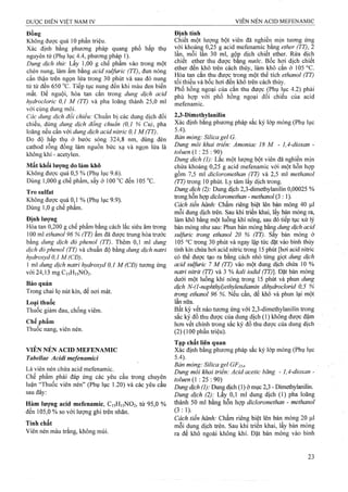 Đồng
Không được quá 10 phần triệụ.
Xác định bằng phương pháp quang phổ hấp thụ
nguyên tử (Phụ lục 4.4, phưoTig pháp 1).
Dung dịch thử: Lấy 1,00 g chế phẩm vào trong một
chén nung, làm ẩm bằng acid sulfuric (TT), đun nóng
cẩn thận trên ngọn lửa trong 30 phút và sau đó nung
từ từ đến 650 °c. Tiếp tục nung đến khi màu đen biến
mất. Để nguội, hòa tan cắn trong dung dịch acid
hydrocloric 0,1 M (TT) và pha loãng thành 25,0 ml
với cùng dung môi.
Các dung dịch đổi chiếu: Chuẩn bị các dung dịch đối
chiếu, dùng dung dịch đồng chuẩn (0,1 % Cu), pha
loãng nếu cần với dung dịch acid nitric 0,1 M (TT).
Đo độ hấp thụ ở bước sóng 324,8 nm, dùng đèn
cathod rỗng đồng làm nguồn bức xạ và ngọn lửa là
không khí- acetylen.
Mất khối lượng do làm khô
Không được quá 0,5 % (Phụ lục 9.6).
Dùng 1,000 g chế phẩm, sấy ở 100 “c đến 105 °c.
Tro Sulfat
Không được quá 0,1 % (Phụ lục 9.9).
Dùng 1,0 g chế phẩm.
Định lượng
Hòa tan 0,200 g chế phẩm bằng cách lắc siêu âm trong
100 ml ethanol 96 % (TT) ấm đã được trung hòa trước
bằng dung dịch đỏ phenol (TT). Thêm 0,1 ml dung
dịch đò phenol (TT) và chuẩn độ bằng dung dịch natri
hydroxyd 0,1 M (CĐ).
1 ml dung dịch natri hyđroxyd 0,1 M (CĐ) tưoTtig ứng
với 24,13 mg C15H15NO2.
Bảo quản
Trong chai lọ nút kín, để nơi mát.
Loại thuổc
Thuốc giảm đau, chống viêm.
Chế phẩm
Thuốc nang, viên nén.
VIÊN NÉN ACID MEFENAMIC
Tabellae Acidi mefenamici
Là viên nén chứa acid mefenamic.
Che phẩm phải đáp ứng các yêu cầu trong chuyên
luận “Thuốc viên nén” (Phụ lục 1.20) và các yêu cầu
sau đây:
Hàm lượng acid mefenamic, C15H15NO2, từ 95,0 %
đến 105,0 % so với lượng ghi trên nhãn.
Tính chất
Viên nén màu trắng, không mùi.
Định tính
Chiết một lượng bột viên đã nghiền mịn tương ứng
với khoảng 0,25 g acid mefenamic bằng ether (TT), 2
lần, mỗi lan 30 ml, gộp dịch chiết ether. Rửa dịch
chiết ether thu được băng nước. Bôc hơi dịch ehiêt
ether đến khô trên cách thủy, làm khô cắn ở 105 °c.
Hòa tan cắn thu được trong một thể tích ethanol (TT)
tối thiểu và bốc hơi đến khô trên cách thủy.
Phổ hồng ngoại của cắn thu được (Phụ lục 4.2) phải
phù hợp với phổ hồng ngoại đối chiếu của acid
mefenamic.
2,3-Dimethylanilin
Xác định bằng phương pháp sắc ký lóp mỏng (Phụ lục
5.4). _
Bản mỏng: Silica gel G.
Dung môi khai triển: Amoniac 18 M - 1,4-dioxan -
toluen (1 ; 25 : 90)
Dung dịch (]): Lắc một lượng bột viên đã nghiền mịn
chứa khoảng 0,25 g acid mefenamic với một hỗn họp
gồm 7,5 mi dicloromethan (TT) và 2,5 ml methanol
(TT) trong 10 phút. Ly tâm lấy dịch trong.
Dung dịch (2): Dung dịch 2,3-dimethylaniIin 0,00025 %
trong hỗn hợp dicloromethan - methanol (3:1).
Cách tiến hành: Chấm riêng biệt lên bản mỏng 40 |J,I
mỗi dung dịch trên. Sau khi triển khai, lấy bản mỏng ra,
làm khô bằng một luồng khí nóng, sau đó tiếp tục xử lý
bản mỏng như sau: Phun bản mỏng băng dung dịch acid
sulfuric trong ethanol 20 % (TT). sấy bản mỏng ở
105 °c ừong 30 phút và ngay lập tức đặt vào bình thủy
tinh kín chứa hơi acid niừic ừong 15 phút [hơi acid nitric
có thể được tạo ra bằng cách nhỏ từng %iọịdimg dịch
acid sulfuric 7 M (TT) vào một dung dịch chứa 10 %
natri niừit (TT) và 3 % kaỉi iodid (TT)]. Đặt bản mỏng
dưới một luồng idií nóng trong 15 phút và phun dung
dịch N-(l-naphthyl)ethylendiamin dihydroclorid 0,5 %
trong ethanol 96 %. Nếu cần, để khô và phun lại một
lần nữa.
Bất kỳ vết nào tương ứng với 2,3-dimethylanilin trong
sắc ký đồ thu được của dung dịch (1) không được đậm
hơn vết chính ữong sắc ký đồ thu được của dung dịch
(2) (100 phần triệu).
Tạp chất liên quan
Xác định bằng phương pháp sắc ký lởp mỏng (Phụ lục
5.4).
Bản mỏng: Silica gel GF254-
Dung môi khai triển: Acid acetic băng - 1,4-dioxan -
toluen (1 : 25 : 90)
Dmgdịch (7/- Dung dịch (1) ở mục 2,3 - Dimethylanilin.
Dung dịch (2): Lấy 0,1 ml đung dịch (1) pha loãng
thành 50 ml bằng hỗn hợp dicloromethan - methanol
(3 :1). ^
Cách tiến hành: Chấm riêng biệt lên bản mỏng 20 ỊU.I
mỗi dung dịch trên. Sau khi triển khai, lấy bản mỏng
ra để khô ngoài không khí. Đặt bản mỏng vào binh
 