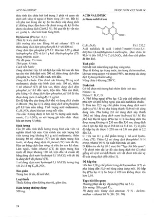 thủy tinh kín chứa hơi iod trong 5 phút và quan sát
dưới ánh sáng tử ngoại ở bước sóng 254 nm. Bất kỳ
vết phụ nào trong sắc ký đồ thu được của dung dịch
(1) không được đậm hơn vết chính trong sắc ký đồ thu
được của dung địch (2) (0,2 %). Bỏ qua bất kỳ vết nào
có giá trị Rf nhỏ hơn hoặc bằng 0,04.
Độ hòa tan (Phụ lục 11.4)
Thiết bị: Kiểu cánh khuấy.
Môi trirờng hòa tan: Dùng 40 ml ethanol (TT) và
thêm dung dịch đệmphosphatpH8,0 tới 800 ml.
Dmg dịch đệm phosphat pH 8,0: Hòa tan 5,59 g dikali
hydrophosphat (TT) và 0,41 g kali dihydrophosphat (TT)
trong 1000 ml nước.
Tốc độ quay: 75 r/min.
Thời gian: 45 min.
Cách tiến hành:
Dmgdịch thừ. Lấy 3,0 ml dịch lọc mẫu thử sau khi hòa
tan cho vào bình định mức 200 ml, thêm dung dịch đệm
phosphatpH8,0 (TT) đến vạch, trộn đều.
Dung dịch chuẩn: Cân chính xác khoảng 20 mg acid
mefenamic chuẩn vào bình định mức 100 ml, thêm
5 ml ethanol (TT) đế hòa tan, thêm dung dịch đệm
phosphat pH 8,0 đến vạch, trộn đều. Nếu cần thiết,
pha loãng với dung dịch đệm phosphat pH 8,0 để thu
được dung dịch có nồng độ 10 |j,g/ml.
Đo độ hấp thụ của dung dịch thử và dung dịch chuẩn
ở 286 nm (Phụ lục 4.1), dùng đung dịch đệm phosphat
pH 8,0 làm mẫu trắng. Tính lượng acid mefenamic,
C15H15NO2, được hòa tan trong mỗi viên.
Yêu cầu: Không được ít hơn 60 % lưọTig acid mefe-
namic, C15H15NO2, so với lượng ghi trên nhãn được
hòa tan trong 45 phút.
Định lượng
Cân 20 viên, tính khối lượng trung bình của viên và
nghiền thành bột mịn. Cân chính xác một lượng bột
viên tưoTig ứng khoảng 0,5 g acid mefenamic, thêm
khoảng 80 ml ethanol (TT) ấm đã được trung hòa
trước, sử dụng dung dịch đỏ phenol (TT) làm chỉ thị.
Hòa tan bằng cách đun nóng và siêu âm xen kẽ nhau.
Làm nguội, thêm ethanol (TT) đã được ừung hòa
trước đế được khoảng 100 ml, trộn đều và chuẩn độ
bằng dung dịch natri hydroxyd 0,1 M (CĐ) với chỉ thị
là dm g dịch đỏ phenol (TT).
1 tnl dung dịch natri hydroxyd 0,1 M (CĐ) tương ứng
với 24,13 mg Ci5H)5N02.
Bảo quản
Trong bao bì kín, để nơi khô,
Loại thuốc
Thuốc kháng viêm không steroid, giảm đau.
Hàm lượng thường dùng
500 mg.
ACID NALIDIXIG
Acidum nalidixicum
Me^
Ẹt
I
'COOH
CnHuNaOj p.t.l: 232,2
Acid nalidixic là acid l-ethyl-7-methyl-4-oxo-l,4-
dihydro-l,8-naphthyridin-3-carboxylic, phải chứa từ
99.0 % đến 101,0 % C12H12N2O3, tính theo chế phẩm
đã làm khô.
Tính chất
Bột kết tinh màu trắng ngà hay vàng nhạt.
Thực tế không tạn trong nước, tan trong dicloromethan,
khó tan trong aceton và ethanol 96%, tan trong các dung
dịch hydroxyd kiềm loãng.
Nóng chảy ở khoảng 230 “c.
Định tính
Có thể chọn một trong hai nhóm định tính sau:
Nhóm I: A.
Nhóm II: B, c, D.
A, Phổ hồng nệoại (Phụ lục 4.2) của chế phẩm f)hải
phù hợp với pho hồng ngoại của acid nalidixic chuẩn.
B. Hòa tan 12,5 mg chế phẩm trong dung dịch natri
hydroxyd 0,1 M và pha loãng thành 50,0 ml với cùng
dung môi. Pha loãng 2,0 ml dung dịch này thành
100.0 ml bằng đung dịch natri hydroxyd 0,1 M. Đo
phổ hấp thụ tử ngoại (Phụ lục 4.1) của dung dịch thu
được trong khoảng từ 230 nm đến 350 nm, dung dịch
cho 2 cực đại hấp thụ ở 258 nm và 334 nm. Tỷ lệ giữa
độ hấp thụ đo được ở 258 nm và 334 nm phải từ 2,2
đến 2,4.
c. Hòa tan 0,1 g che phẩm trong 2 ml acid hydro-
cloric (TT). Thêm 0,5 ml dung dịch f3-naphthol 10 %
trong ethanol 96 %. Sẽ xuất hiện màu đỏ cam.
D. Kiểm tra sắc ký đồ ở mục thử "Tạp chất liên quan":
vết chịnh trên sắc ký đồ của dung dịch thử (2) phải
giống về vị trí và kích thước với vết chính trên sắc ký
đồ của dung dịch đối chiếu (1).
Độ hấp thụ
Hòa tan 1,50 g chế phẩm trong dỉcloromethan (TT) và
pha loãng đến 50,0 ml bằng cùng dung môi. Độ hấp
thụ (Phụ lục 4.1) đo được ở 420 nm không được lớn
hơn 0,10.
Tạp chất liên (ỊỊuan
Phương pháp sắc ký lớp mỏng (Phụ lục 5.4).
Bản mỏng: Silica gel p 25^
Hệ dung môi: Dung dịch amoniac 10 % - dicỉoro-
methan - ethanol Pố % (10 : 20 : 70).
 