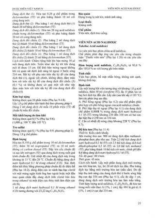 Dung dịch thử (I): Hòa tan 0,20 g chế phẩm trong
dicloromethan (TT) và pha loãng thành 10 ml với
cùng dung môi.
Dung dịch thử (2): Pha loãng 1 ml dung dịch thử (1)
thành 20 ml'bang dicloromethan (TT).
Dung dịch đổi chiếu (1): Hòa tan 20 mg acid nalidixic
chuẩn trong dỉcloromethan (TT) và pha loãng thành
20 ml với cùng dung môi.
Dung dịch đổi chiếu (2): Pha loãng 2 ml dung dịch
thử (2) thành 10 ml bằng dicloromethan (TT).
Dung dịch đối chiếu (3): Pha loãng 1 ml dung dịch
đối chiếu (2) thành 10 ml bằng dicloromethan (TT).
Dung dịch đổi chiểu (4): Pha loãng 1 ml dung dịch
đối chiếu (2) thành 25 ml bằng dicloromethan (TT).
Cách tiến hành: Chấm riêng biệt lên bản mỏng 10 |J,1
mỗi dung dịch trên. Triển khai sắc ký tới khi dung
môi đi được 15 cm. Để khô bản mỏng ngoài không
khí và quan sát dưới ánh sáng tử ngoại ở bước sóng
254 nm. Bất kỳ vết phụ nào trên sắc ký đồ của dung
dịch thử (1), ngoài vết chính, không được đậm mảu
hơn vết trên sắc ký đồ của dung dịch đối chiếu (3)
(0,1 %) và không được có quá một vết như vậy
đậm màu hơn vết trên sắc ký đồ của dung dịch đổi
chiếu (4).
Kim loại nặng
Không được quá 20 phần triệu (Phụ lục 9.4.8).
Lấy 1,0 g chế phẩm tiến hành thử theo phương pháp 4.
Dùng 2 ml dung dịch chì mẫu 10 phần triệu (TT) để
chuẩn bị mẫu đối chiếu.
Mất khối lượng do làm khô
Không được quá 0,5 % (Phụ lục 9.6).
(1,000 g; 100 °c đen 105 °C).
Tro sulfat
Không được quá 0,1 % (Phụ lục 9.9, phương pháp 2).
Dùng 1,0 g chế phẩm.
Định lượng
Hòa tan 0,150 g chế phẩm trong 10 ml dicloromethan
(TT), thêm 30 ml isopropanol (TT) và 10 ml nước
không có carbon dioxyd (TT). Đậy kín cốc chuẩn độ
và sục khí nitrogen (TT) qua dung dịch trong suốt quá
trinh chuẩn độ. Giữ nhiệt độ của dung dịch này trong
khoảng từ 15 ”c đến 20 °c. Chuẩn độ bằng dung dịch
natrỉ hydroxyd 0,1 M trong ethanol (CĐ). Xác định
điểm kết thúc bằng phưoTig pháp chuẩn độ đo điện thế
(Phụ lục 10.2), dùng điện cực so sánh bạc-bạc clorid
với một màng ngăn hình ống bao ngoài hoặc một đầu
mao quản chứa đầy dung dịch lithi clorid bão hòa
trong ethanol và một điện cực thủy tinh làm điện cực
chỉ thị.
1 ml dung dịch natri hydroxyd 0,1 M trong ethanol
(CĐ) tương đương với 23,22 mg C12H12N2O3.
Bảo quản
Đựng trong lọ nút kín, tránh ánh sáng.
Loại thuốc
Kháng sinh.
Chế phẩm
Viên nén, dịch ừeo uống.
VIÊN NÉN ACID NALIDIXIC
Tabellae Acidỉ nalidixici
Là viên nén bạo phim chứa acid nalidixic.
Chế phẩm phải đáp ứng các yêu cầu trong chuyên
luận “Thuốc viên nén” (Phụ lục 1.20) và các yêu cầu
sau đây:
Hàm lượng acid nalidixic, C12H12N2O3, từ 95,0 %
đến 105,0 % so với lưọng ghi trên nhãn.
Tính chất
Viên bao phim, bề mặt nhẵn bóng, không nút cạnh,
không dính tay.
Định tính
Lấy một lượng bột viên tương úng với khoảng 1,0 g acid
nalidixic, thêm 50 ml cloroform (TT), lắc 15 phút, lọc và
bay hơi dịch lọc đến cắn. Lấy cắn (sau khi sấy ở 105 °C)
làm các phản ứng sau đây:
A. Phổ hồng ngoại (Phụ lục 4.2) của chế phẩm phải
phù hợp với phổ hồng ngoại của acid nalidixic chuẩn.
B. Phổ hấp thụ tử ngoại (Phụ lục 4.1) của dung dịch
chế phẩm 0,0008 % trong dung dịch natri hydroxyd
0,1 M (TT) trong khoảng 230 đến 350 nm có hai cực
đại hấp thụ ở 258 nm và 334 nm.
c. Cắn có nhiệt độ nóng chảy khoảng 228 °c (Phụ lục
6.7).
Độ hòa tan (Phụ lục 11.4)
Thiết bị: Kiểu cánh khuấy.
Môi ữường hòa tan: 900 ml dung dịch đệm methanol-
phosphat được pha như sau: Trộn 2,3 thể tích dung dịch
natri hydroxyd 0,2 M (TT) với 2,5 thể tích dung dịch kali
dihydrophosphat 0,2 M (TT) và 2,0 thể tích methanol
(TT), pha loãng thành 10 thể tích với nước, chỉnh pH đến
8,6 bằng dung dịch natri hydroxyd 0,1 M(TT).
Tốc độ quay: 60 r/min.
Thời gian: A5 mm.
Cách tiến hành: Lấy một phần đung dịch môi trường
sau khi hòa tan, lọc, bỏ 20 ml dịch lọc đầu. Pha loãng
dịch lọc bằng môi trường hòa tan (nếu cần). Đo độ
hấp thụ ánh sáng của dung dịch thử ở bước sóng hấp
thụ cực đại 334 nm (Phụ lục 4.1), cốc đo dày 1 cm,
dùng dung dịch môi trường hòa tan làm mẫu trắng.
Tính hàm lượng acid nalidixic, C12H12N2O3, đã hòa tan
trong mỗi viên theo A (1%, 1 cm), lấy 494 là giá trị A
(1%, 1 cm) ở cực đại 334 nm.
 