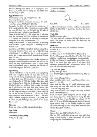 Yểu cầu: Không được ít hơn 70 % lượng acid nali­
dixic, C12H12N2O3, so với lượng ghi trên nhãn được
hòa tan trong 45 phút.
Tạp chất liên quan
Phương pháp sắc ký lóp mỏng (Phụ lục 5.4).
Bản mỏng: Silica gel GF2U .
Dung môi khai triển: Dung dịch amoniac 5 M - diclo-
romethan - ethanol 96 % (10 : 20 : 70)
Dung dịch thử: Cân một lượng bột viên tương ứng với
0,10 g acid nalidixic, thêm 50 ml dicloromethan (TT),
lắc trong 15 phút. Lọc, bay hơi dịch lọc đen cắn và
hòa tan cắn trong 5 ml dicloromethan (TT).
Dung dịch đổi chiếu (1): Hút chính xác 1 ml dung
dịch thử pha loãng đến 200 ml bằng dicỉoromethan
(TT). Sau đó hút chính xác 10 ml dung dịch này pha
loãng đến 20 ml bằng dicỉoromethan (TT).
Dung dịch đối chiếu (2): Hút chính xác 10 ml dung
dịch đối chiếu (1) pha loãng đến 25 ml bằng dicloro-
methan (TT).
Cách tiến hành: Chấm riêng biệt lên bản mỏng 10 Ịxl
mỗi đung dịch trên. Triển khai sắc ký đến khi dung
môi đi được 15 em. Lấy bản sắc ký ra, để khô ngoài
không khí và quan sát dưới ánh sáng tử ngoại ở bước
sóng 254 nm.
Trên sắc ký đồ của dung dịch thử, bất kỳ vết phụ nào
ngoài vết chính không được đậm màu hơn vết trên sắc
ký đồ của dung dịch đối chiếu (1) (0,25 %) và không
được có quá một vết phụ có màu đậm hơn vết trên sắc
ký đồ của dung dịch đối chiếu (2) (0,1 %).
Định lượng
Cân 20 viên đã loại bỏ lóp bao, tính khối lượng trung
binh viên và nghiền thành bột mịn. Cân chính xác
lượng bột viên tương ứng khoảng 0,1 g acid nalidixic
vào bình định mức 200 mi, thêm 150 ml dung dịch
natri hydroxyả 1 M (TT), lắc 3 phút, thêm dung dịch
natri hydroxyd 1 M (TT) vừa đủ đến vạch, lắc đều và
để yên 15 phút, lọc, bỏ 20 ml dịch lọc đầu. Hút chính
xác 2 ml dịch lọc vào bình định mức 200 ml, pha
loãng bằng nước vừa đủ đến vạch, lắc đều. Đo độ hấp
thụ ánh sáng cùa dung dịch thu được ở bước sóng hấp
thụ cực đại 334 nm (Phụ lục 4.1), cốc đo dày 1 cm,
dùng dung dịch natri hydroxyđ 0,01 M (TT) làm mẫu
trắng. Tính hàm lượng acid nalidixic, C12H12N2O3 theo
A (1%,1 cm), lấy 494 là giá trị A (1 %, 1 cm) ờ cực
đại 334 nm.
Bảo quản
Trong bao bì kín, nơi khô mát, tránh ánh sáng,
Loại thuốc
Kháng sinh.
Hàm lượng thường dùng
0,25 g, 0,5g, 1,0 g.
ACID NICOTINIC
Acidum nìcotinỉcum
"COOH
C6H5NO2 p.t.l: 123,1
Acid nicotinic là acid pyridin-3-carboxylic, phải chứa
từ 99,5 % đến 100,5 % C6H5NO2, tính theo chế phẩm
đã làm khô.
Tính chất
Bột kết tinh màu trắng.
Tan trong nước sôi và ethanol 96 % sôi, hơi tan trong
nước. Tan trong các dung dịch kiềm hydroxyd và
carbonat loãng.
Định tính
Có thể chọn một ừong hai nhóm định tính sau:
N hóm l:Á ,B .'
Nhóm II: A, c.
A. Điểm chảy từ 234 “c đến 240 "c (Phụ lục 6.7).
B. Phổ hồng ngoại của chế phẩm (Phụ lục 4.2) phải
phù hợp với phổ hồng ngoại của acid nicotinic chuẩn,
c. Hòa tan khoảng 10 mg chế phẩm trong 10 ml mrớc.
Lấy 2 ml dung dịch trên, thêm 2 mi dung dịch
cyanogen bromid (TT) và 3 ml dung dịch aniỉin 2,5 %
(TT), lắc đều, màu vàng xuất hiện.
Tạp chất liên quan
Không được quá 0,5 %.
Xác định bằng phương pháp sắc ký lớp mỏng (Phụ lục
5.4). ■
Bản mỏng: Silica gel GF254.
Dung môi khai triển: Nước - acid formic khan - pro­
panol (5 : 0 : S5).
Dung dịch thử: Hòa tan 0,5 g chế phẩm trong nước,
làm nóng nhẹ nếu cần thiết và pha loãng thành
25 ml với cùng dung môi.
Dung dịch đối chiếu: ?ha loãng 0,5 ml dung dịch thử
thành 100 ml bằng nước.
Cách tiến hành: Chấm riêng biệt lên bản mỏng 5 p.1
mỗi dung dịch trên. Triển khai bản mỏng đến khi
dung môi đi được 15 cm. sấy khô bản mỏng ở 100 °c
đến 105 °c trong 10 phút và quan sát dưới ánh sáng tử
ngoại ở bước sóng 254 nm. Bất kỳ vết phụ nào ngoài
vết chính của dung dịch thử không được đậm màu hơn
vết của dung dịch đối chiếu.
Clorid
Không được quá 0,02 % (Phụ lục 9.4.5).
Hốa tan 0,25 g chế phẩm trong nước bằng cách đun
nóng trên cách thủy và pha loãng thành 15 ml với
cùng dung môi rồi tiến hành thử.
 