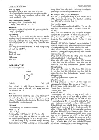 Kim loại nặng
Không được ỌịUấ20 phân triệu (Phụ lục 9.4.8).
Lấy 1,0 g chế phẩm và tiến hành theo phương pháp 3.
Dùng 2 ml duiĩẸ dịch chì mẫu 10 phần triệú (TT) đế
chuẩn bị mẫu đoi chiếu.
Mất khối lương do làm khô
Không được quá 1,0 % (Phụ lục 9.6).
(1,000 g; 100 “C đến 105 “C; 1 h).
Tro Sulfat
Không được quá 0,1 % (Phụ lục 9.9, phương pháp 2).
Dùng 1,0 g chê phâm.
Định lượng
Hòa tan 0,250 g chế phẩm trong 50 ml nước. Chuẩn
độ bằng dung dịch naừ-i hydroxyd 0,1 N (CĐ) đên khi
màu hồng xuất hiện, dùng 0,25 ml dung dịch phenol-
phtalein (TT) làm chỉ thị. Song song tiến hành mẫu
trắng.
1 ml dung dịch natri hydroxyd 0,1 N (CĐ) tưoĩig đưong
với 12,31 mgC6H5N02.
Bảo quản
Tránh ánh sáng.
Chế phẩm
Viên nén.
ACID SALICYLIC
Acidum salicylicum
COOH
C7H6O3 p.t.l: 138,1
Acid salicylic là acid 2-hydroxybenzencarboxylic,
phải chứa từ 99,0 % đến 100,5 % C7H6O3, tính theo
chế phẩm đã làm khô.
Tính chất
Tinh thế hinh kim màu trắng hoặc không màu hay bột
kết tinh trắng. Khó tan trong nước, dễ tan trong
ethanol 96 % và ether, hơi tan trong cloroform. Dung
dịch chế phẩm có phản ứng acid.
Định tính
Chọn một trong hai nhóm định tính sau:
Nhóm I: A, B.
NhómII:A,C.
A. Điểm chảy: 158 "c đến 161 "c (Phụ lục 6.7).
B. Phổ hồng ngoại (Phụ lục 4.2) của chế phẩm phải
phù họp với phổ hồng ngoại của acid salicylic chuẩn,
c. Hòa tan khoảng 30 mg chế phẩm trong 5 ml dung
dịch natri hyđroxyd 0,05 M, trung hòa nếu cần và pha
loãng thành 20 ml bằng nước. 1 ml đung địch này cho
phản ứng A của ion salicylat (Phụ lục 8.1).
Độ trong và màu sắc của dung dịch
Hòa tan 1,0 g chế phẩm trong 10,0 ml ethanol 96 %
(TT). Dung dịch phải trong (Phụ lục 9.2) và không
màu (Phụ lục 9.3, phương pháp 2).
Tạp chất liên quan
Xác định bằng phương pháp sắc ký lỏng (Phụ lục 5.3).
Pha động'. Acid acetic băng - methanol - nước (1 :
40:60)
Dung dịch thử Hòa tan 0,50 g chế phẩm trong pha
động và pha loãng thành 100 ml với cùng dung môi
Dung dịch đối chiếu (1) Hòa tan 10 mg phenol chuẩn
trong pha động vả pha loãng thành 100,0 ml với cùng
dung môi.
Dung dịch đối chiếu (2): Hòa tan 5 mg tạp chất chuẩn B
của acid salicylic (acid 4-hydroxyisophtalic) trong pha
động và pha loãng thành 20,0 ml với cùng dung môi.
Dung dịch đối chiếu (3): Hòa tan 50 mg acid 4-hydroxy-
benzoic (TT) ừong pha động và pha loãng thành 100,0 ml
với cùng dung môi.
Dung dịch đối chiếu (4) Pha loãng 1,0 ml dung dịch
đối chiếu (1) thành 10,0 ml bằng pha động.
Dung dịch đối chiếu (5) Pha loãng hỗn họp của
1,0 ml dung dịch đối chiếu (1), 1,0 ml dung dịch đối
chiếu (2), 1,0 ml dung dịch đối chiếu (3) thành 10,0 ml
bằng pha động.
Dung dịch đổi chiểu (6): Pha loãng hỗn họp của
0,1 ml dung dịch đối chiếu (1), 0,1 ml dung dịch đối
chiếu (2), 0,1 mỉ dung dịch đối chiếu (3) thành 10,0 ml
bằng pha động.
Thực hiện quá trình sắc ký như sau:
Điều kiện sắc ký:
Cột thép không gỉ (15 cm X 4,6 mm) đưọc nhồi
octadecylsilyl silica gel dùng cho sắc ký (5 |Lim).
Detector quang phổ tử ngoại đặt ở bước sóng 270 nm.
Tốc độ dòng: 0,5 ml/min.
Thể tích tiêm: 10 ịi
Cách tiến hành:
Tiêm dung dịch đối chiếu (4) và dung dịch đối chiếu (5)
trong điều kiện mô tả như trên, sắc ký đồ thu được
phải có thời gian lưu tương đối lần Iưọt của acid
4-hydroxybenzoic đối với phenol là khoảng 0,70, của
acid 4-hydroxyisophtalic đối với phenol là khoảng 0,90.
Điều chỉnh độ nhạy của hệ thống sao cho chiều cao
của pic chính thu được từ sắc ký đô của dung dịch đôi
chiêu (6) băng ít nhât 70 % chiêu cao của toàn thang
sắc ký đồ. Thử nghiệm này không có giá trị khi mà pic
thứ ba trong săc ký đô của dung dịch (5) không tươn^
ứng với pic chính trong săc ký đô của dung dịch đôi
chiếu (4) và độ phân giải của pic tương ứng acid 4-
hydroxyisophta1ic với pic tương ứng phenol là nhỏ
hơn 1. Nếu điều kiện về độ phân giải này không đạt,
có thể điều chỉnh lượng acid acetic trong pha động.
 