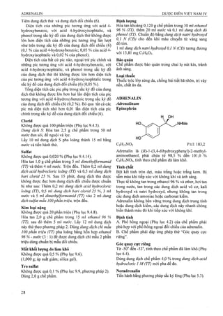 Tiêm dung dịch thử và dung dịch đối chiếu (6).
Diện tích của những pic tương ứng với acid 4-
hydroxybenzoic, với acid 4-hydroxyisophtalic, và
phenol trong sắc ký đồ của dung dịch thử không được
lớn hơn diện tích của những pic tương ứng lần lượt
như trên trong sắc ký đồ của dung dịch đối chiếu (6)
(0,1 % của acid 4-hydroxybenzoic; 0,05 % của acid 4-
hydroxyisophtalic và 0,02 % của phenol).
Diện tích của bất cứ pic nào, ngoại trừ pic chính và
những pic tương ứng với acid 4-hydroxybenzoic, với
acid 4-hydroxyisophtalic, và phenol trong sắc ký đồ
của dung dịch thử thì không được lớn hơn diện tích
của pic tương ứng với acid 4-hydroxyisophtalic trong
sắc ký đồ của dung dịch đối chiếu (6) (0,05 %).
Tổng diện tích các pic phụ trong sắc ký đồ của dung
dịch thử không được lóĩi hơn hai lần diện tích của pic
tương ứng với acid 4-hydroxybenzoic trong sắc ký đồ
của dung dịch đối chiếu (6) (0,2 %). Bỏ qua tất cả các
pic mà diện tích nhỏ hon 0,01 lần diện tích của pic
chính trong sắc ký đồ của dung dịch đối chiếu (6).
Clorid
Không được quá 100 phần triệu (Phụ lục 9.4.5).
Dung dịch S Hòa tan 2,5 g chế phẩm trong 50 ml
nước đun sôi, để nguội và lọc.
Lấy 10 ml dung dịch s pha loãng thành 15 ml bằng
nước và tiến hành thử.
Sulfat
Không được quá 0,020 % (Phụ lục 9.4.14).
Hòa tan 1,ọ g chế phẩm trong 5 ml dimethylformamid
(TT) và thêm 4 ml nước. Trộn đều. Thêm 0,2 ml dung
dịch acid hydrocloric loãng (TT) và 0,5 ml dung dịch
bari clorid 25 %. Sau 15 phút, dung dịch, thu được
không được đục hơn dung dịch đối chiếu được chuẩn
bị như sau: Thêm 0,2 ml dung dịch acid hydrocloric
loãng (TT), 0,5 ml dung dịch bari clorid 25 %, 3 ml
nước và 5 ml dimethylformamid (TT) vào 2 ml dung
dịch sulfat mẫu 100phần triệu, trộn đều.
Kim loại nặng
Không được quá 20 phần triệu (Phụ lục 9.4.8).
Hòa tan 2,0 g chế phẩm trong 15 ml ethanol 96 %
(TT), sdM đó thêm 5 ml nước. Lấy 12 ml dung dịch
này thử theo phưoTig pháp 2. Dùng dung dịch chì mẫu
100 phần triệu (TT) pha loãng bằng hỗn hợp ethanol
96 % - nước (3 :1 ) để được dung dịch chì mẫu 2 phần
triệu dùng chuẩn bị mẫu đổi chiếu.
Mất khối lượng do làm khô
Không được quá 0,5 % (Phụ lục 9.6).
(1,000 g; áp suất giảm; silica gel).
Tro sulfat
Không đượe quá 0,1 % (Phụ lục 9.9, phưong pháp 2).
Dùng 2,0 g chế phẩm.
Định lương
Hòa tan khoảng 0,120 g chế phẩm trong 30 ml ethanol
96 % (TT), thêm 20 ml nước và 0,1 ml dung dịch đỏ
phenol (TT). Chuẩn độ bằng dung dịch natri hydroxyd
0,1 N (CĐ) cho đến khi màu chuyển từ vàng sang
đỏ tím.
1 ml dung dịch naừ-i hydroxyd 0,1 N (CĐ) tương đưoTig
với 13,81 mgCvHôOa.
Bảo quản
Chế phẩm được bảo quản trong chai lọ nút kín, tránh
ánh sáng.
Loại thuốc
Thuốc tróc lóp sừng da, chống bài tiết bã nhờn, trị vảy
nến, chất ăn da.
ADRENALIN
Adrenalinum
Epinephrin
H OH
NHMe
CọHnNOs p.tl: 183,2
Adrenalin là (/?)-!-(3,4-dihydroxyphenyl)-2-methyl-
aminoethanol, phải chứa từ 98,5 % đến 101,0 %
C9H13NO3, tính theo chế phẩm đã làm khô.
Tính chất
Bột kết tinh tròn dẹt, màu trắng hoặc trắng kem. Bị
sẫm màu khi tiếp xúc với không khí và ánh sáng.
Thực tế không tạn ừong ethanol 96 % và ether, hơi tan
trong nước, tan trong các dung dịch acid vô cơ, kali
hydroxyd và natri hydroxyd, nhưng không tan trong
các dung dịch amoniac hoặc carbonat kiềm.
Adrenalin không bền vững trong dung dịch trung tính
hoặc dung dịch kiềm, các dung dịch này nhanh chóng
biến thành màu đỏ khi tiếp xúc với không khí.
Định tính
A. Phổ hồng ngoại (Phụ lục 4.2) của chế phẩm phải
phù hợp với phổ hồng ngoại đối chiếu của adrenalin.
B. Chế phẩm phải đáp ứng phép thử “Góc quay cực
riêng”.
Góc quay cực riêng
Từ -50° đến -53°, tính theo chế phẩm đã làm khô (Phụ
lục 6.4).
Dùng dung dịch chế phẩm 4,0 % trong dung dịch acid
hydroclorỉc 1 M (TT) mới pha để đo.
Noradrenalin
Tiến hành bằng phưong pháp sắc ký lỏng (Phụ lục 5.3).
 