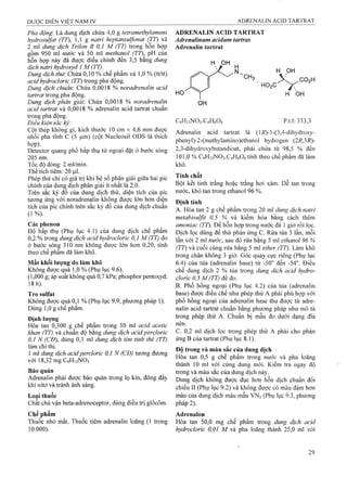 Pha động'. Là dung dịch chứa 4,0 g tetramethylamoni
hydrosulfat (TT), 1,1 g natri heptansulfonat (TT) và
2 ml dung dịch Trilon B 0,1 M (TT) trong hôn họp
gồm 950 ml nước và 50 ml methanol (TT), pH của
hỗn họp này đã được điều chỉnh đến 3,5 bằng dm g
dịch natri hydroxyd 1 M (TT).
Dung dịch thừ. Chứa 0,10 % chế phẩm và 1,0 % (tt/tt)
acid hydrơclorỉc (TT) trong pha động.
Dung dịch chuẩn-. Chứa 0,0018 % noradrenalin acid
tartrat trong pha động.
Dung dịch phân giải'. Chứa 0,0018 % noradrenalin
acid tartrat và 0,0018 % adrenalin acid tartrat chuẩn
trong pha động.
Điêu kiện săc kỷ:
Cột thép không gỉ, kích thước 10 cm X 4,6 mm được
nhồi pha tĩnh c (5 |am) (cột Nucleosil ODS là thích
hợp)-
Detector quang phố hấp thụ tử ngoại đặt ở bước sóng
205 nm.
Tốc độ dòng: 2 ml/min.
Thể tích tiêm: 20 |0,1.
Phép thử chi có giá trị khi hệ số phân giải giữa hai pic
chính của dunậ dịch phân giải ít nhât là 2,0.
Trên sắc ký đo của dung dịch thử, diện tích của pic
tương ứng với noradrenalin không được lớn hơn diện
tích của pic chính trên sắc ký đô của dung dịch chuân
(1%).
Các phenon
Độ hấp thụ (Phụ lục 4.1) của dung dịch chế phẩm
0,2 % trong dung dịch acid hydrocloric 0,1 M (TT) đo
ở bước sóng 310 nm không được lớn hơn 0,20, tính
theo chế phẫm đã làm khô.
Mất khối lượng do làm khô
Không được qụá 1,0 % (Phụ lục 9.6).
(1,000 g; áp suất không quá 0,7 kPa; phosphor péntoxyd;
18 h).
Tro sulfat
Không được quá 0,1 % (Phụ lục 9.9, phương pháp 1).
Dùng 1,0 g chế phẩm.
Định lượng
Hòa tan 0,300 g chế phẩm trong 50 ml acid acetic
khan (TI) và chuẩn độ bằng dung dịch acid percloric
0,1 N (CĐ), dùng 0,1 mỉ dung dịch tím tinh thể (TT)
làm chỉ thị.
1 ml dung dịch acid percloric 0,1 N (CĐ) tương đương
với 18,32 mg C9H13NO3
Bảo quản
Adrenalin phải được bảo quản trong lọ kín, đóng đầy
khí nitơ và tránh ánh sáng.
Loai thuốc
Chat chủ vận beta-adrenoceptor, dùng điều trị glôcôm.
CỊiế phẩm
Thuốc nhỏ mắt. Thuốc tiêm adrenalin loãng (1 trong
10.000).
ADRENALIN ACID TARTRAT
Adrenalinum acidum tartras
Adrenalin tartrat
H OH
'CH,
H OH
HO2 C
CO2 H
C9HnN03.C4H606
H 0H
p.t.l: 333,3
Adrenalin acid tartrat là (1R)-1-(3,4-dihydroxy-
phenyl)-2-(methylamino)ethanol hydrogen (2R,3R)-
2,3-dihydroxybutandioat, phải chứa từ 98,5 % đến
101,0 % C9H13NO3.C4H6O6tính theo chế phẩm đã làm
khô.
Tính chất
Bột kết tinh trắng hoặc trắng hơi xám. Dễ tan trong
nước, khó tan trong ethanol 96 %.
Định tính
A. Hòa tan 2 g chế phẩm trong 20 ml dung dịch natri
metabisulfit 0,5 % và kiềm hóa bằng cách thêm
amoniac (TT). Để hỗn hợp trong nước đá 1 giờ rồi lọc.
Dịch lọc dùng để thử phản ứng c. Rửa tủa 3 lần, mỗi
lần yới 2 ml nước, sau đó rửa bằng 5 ml ethanol 96 %
(TT) và cuối cùng rửa bằng 5 ml ether (TT). Làm khô
trong chân không 3 giờ. Góc quay cực riêng (Phụ lục
6.4) của tủa (adrenalin base) từ -50° đến -54°. Điều
chế dung dịch 2 % tủa trong dung dịch acid hydro-
cloric 0,5 M (TT) ãề ão.
B. Phổ hồng ngoại (Phụ lục 4.2) của tủa (adrenalin
base) được điều chế như phép thử A phải phù hợp với
phổ hồng ngoại của adrenalin base thu được từ adre­
nalin acid tartrat chuẩn bằng phương pháp như mô tả
trong phép thử A. Chuẩn bị mẫu đo dưới dạng đĩa
nén.
c. 0,2 ml dịch lọc trong phép thử A phải cho phản
ứng B cùa tartrat (Phụ lục 8.1).
Độ trong và màu sắc của dung dịch
Hòa tan 0,5 g chế phẩm trong nước và pha loãng
thành 10 ml với cùng dung môi. Kiểm tra ngay độ
ừong và màu sắc của dung dịch này.
Dung dịch không được đục hơn hỗn dịch chuẩn đối
chiếu II (Phụ lục 9.2) và không được có màu đậm hơn
màu của dung dịch màu mẫu VN5(Phụ lục 9.3, phương
pháp 2).
Adrenalon
Hòa tan 50,0 mg chế phẩm trong dung dịch acid
hydroclorỉc 0,01 M và pha loãng thành 25,0 ml với
 