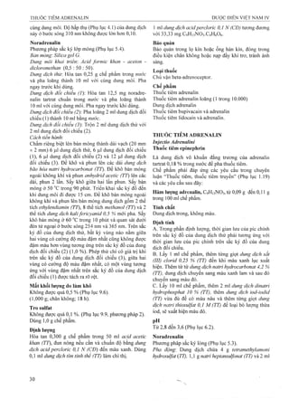 cùng dung môi. Độ hấp thụ (Phụ lục 4.1) của dung dịch
này ở bước sóng 310 nm không được lớn hơn 0,10.
Noradrenalin
Phương pháp sắc ký lớp mỏng (Phụ lục 5.4).
Bán mỏng'. Silica gel G.
Dung môi khai triên: Acid formic khan - aceton -
dicloromethan (0,5 : 50 : 50).
Dung dịch thừ. Hòa tan 0,25 g chế phẩm trong nước
và pha loãng thành 10 ml với cùng dung môi. Pha
ngay trước khi dùng.
Dùng dịch đối chiếu (1) Hòa tan 12,5 mg noradre-
nalin tartrat chuẩn trong nước và pha loãng thành
10 ml với cùng dung môi. Pha ngay trước khi dùng.
Dung dịch đổi chiếu (2): Pha loãng 2 ml dung dịch đối
chiếu (1) thành 10 ml bằng nước.
Dung dịch đối chiếu (3): Trộn 2 ml dung dịch thử với
2 ml dung dịch đối chiếu (2).
Cách tiến hành:
Chấm riêng biệt lên bản mỏng thành dải vạch (20 mm
X2 mm) 6 (il dung dịch thử, 6 |Lil dung dịch đối chiếu
(1), 6 |LiI dung dịch đối chiếu (2) và 12 |Lil dung dịch
đối chiếu (3). Để khô và phun lên các dải dung dịch
bão hòa natrỉ hydrocarbonat (TT). Để khô bản mỏng
ngoài không khí và phun anhydrỉd acetic (TT) lên các
dải, phun 2 lần. sấy khô giữa hai lần phun, sấy bản
mỏng ở 50 °c trong 90 phút. Triến khai sắc ký đồ đến
khi dung môi đi được 15 cm. Đe khô bản mỏng ngoài
không khí và phun lên bản mỏng dung dịch gồm 2 thể
tíeh ethylendỉamỉn (TT), 8 thể tích methanol (TT) và 2
thể tích dung dịch kalỉfericyanid 0,5 % mới pha. sấy
khô bản mỏng ở 60 trong 10 phút và quan sát dưới
đèn tử ngoại ở bước sóng 254 nm và 365 nm. Trên sắc
ký đồ của dung dịch thử, bất kỳ vùng nào nằm giữa
hai vùng có cường độ màu đậm nhất cũng không được
đậm màu hơn vùng tương ứng trên sắc ký đồ của dung
dịch đối chiếu (2) (1,0 %). Phép thử chỉ có giá trị khi
trên sắc ký đồ của dung dịch đối chiếu (3), giữa hai
vùng có cường độ màu đậm nhất, có một vùng tương
ứng với vùng đậm nhất trên sắc ký đồ của dung dịch
đối chiếu (1) được tách ra rõ rệt.
Mất khối lượng do làm khô
Không được quá 0,5 % (Phụ lục 9.6).
(1,000 g; chân không; 18 h).
Trosulfat
Không được quá 0,1 %. (Phụ lục 9.9, phương pháp 2).
Dùng 1,0 g chế phẩm.
Định lượng
Hòa tan 0,300 g chế phẩm trong 50 ml acid acetic
khan (TT), đun nóng nếu cần và chuẩn độ bằng dung
dịch acid percloric 0,1 N (CĐ) đến màu xanh. Dùng
0,1 ml dung dịch tím tinh thể (TT) làm chỉ thị.
1 ml dung dịch acidperclorỉc 0,1 N (CĐ) tương đương
với 33,33 mg C9H13NO3.C4H6O6.
Bảo quản
Bảo quản trong lọ kín hoặc ống hàn kín, đóng trong
điều kiện chân không hoặc nạp đầy khí trơ, tránh ánh
sáng.
Loại thuốc
Chủ vận beta-adrenoceptor.
Chế phẩm
Thuốc tiêm adrenalin
Thuốc tiêm adrenalin loãng (1 trong 10.000)
Dung dịch adrenalin
Thuốc tiêm bupivacain và adrenalin
Thuốc tiêm lidocain và adrenalin.
THUỐC TIÊM ADRENALIN
Injectio Adrenalini
Thuốc tiêm epinephrin
Là dung dịch vô khuẩn đẳng trương của adrenalin
tartrat 0,18 % trong nước để pha thuốc tiêm.
Chế phẩm phải đáp ứng các yêu cầu trong chuyên
luận ‘Thuốc tiêm, thuốc tiêm truyền” (Phụ lục 1.19)
và các yêu cầu sau đây:
Hàm lượng adrenalin, C9H13NO3, từ 0,09 g đến 0,11 g
trong 100 ml chế phẩm.
Tính chất
Dung dịch trong, không màu.
Định tính
A. Trong phần định lượng, thời gian lưu của pic chính
trên sắc ký đồ của dung dịch thử phải tương ứng với
thời gian lưu của pic chính trên sắc ký đồ của dung
dịch đối chiếu.
B. Lấy 1 ml chế phẩm, thêm từng giọt dung dịch sắt
(III)clorỉd 0,25 % (TT) đến khi màu xanh lục xuất
hiện. Thêm từ từ dung dịch natrỉ hydrocarbonat 4,2 %
(TT), dung dịch chuyển sang màu xanh lam và sau đó
chuyển sang màu đỏ.
c. Lấy 10 ml chế phẩm, thêm 2 ml dung dịch dỉnatrỉ
hydrophosphat 10 % (TT), thêm dung dịch iod-ỉodìd
(TT) vừa đủ để có màu nâu và thêm từng giọt dung
dịch natri thiosuựat 0,1 M (TT) để loại bỏ lượng thừa
iod, sẽ xuất hiện màu đỏ.
Từ 2,8 đến 3,6 (Phụ lục 6.2).
Noradrenalin
Phương pháp sắc ký lỏng (Phụ lục 5.3).
Pha động'. Dung dịch chứa 4 g tetramethylamoni
hydrosulfat (77), 1,1 g naừi heptansulfonat (TT) và 2 ml
 