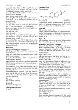 dung dịch Trilon B 0,1 M (TT) trong hỗn hợp gồm
950 ml nước và 50 ml methanol (TT), điều chỉnh pH
3,5 bằng dung dịch natrỉ hydroxyd 1 M (TT).
Dung dịch đổi chỉếu Dung dịch noradrenalin tartrat
0,0018% trong pha động.
Dung dịch thừ. Dung dịch chế phẩm.
Dung dịch phân giải: Dung dịch chứa adrenalin tartrat
chuẩn 0,0018 % và noradrenalin tartrat 0,0018 %
trong pha động.
Điều kiện sắc kỷ:
Cột thép không rỉ (10 cm X 4,6 mm) được nhồi pha
tĩnh c (5 |Lim) (cột Nucleosil C18 là thích họp).
Detector quang phổ tử ngoại đặt ở bước sóng 205 nm.
Tốc độ dòng: 2 ml/min.
Thể tích tiêm: 20 |Lil.
Cách tiến hành:
Thử nghiệm chỉ có giá trị khi hệ số phân giải giũ’a hai
pic chính trong sắc ký đồ thu được của dung dịch
phân giải không nhỏ hơn 2 ,0 .
Trên sắc ký đồ của dung dịch thử diện tích của bất kỳ
pic nào tương ứng với noradrenalin thì không được
lớn hơn diện tích của pic chính trên sắc ký đồ của
dung dịch đối chiếu.
Định lượng
Phương pháp sắc ký lỏng (Phụ lục 5.3).
Pha động và điều kiện sắc ký Như mô tả trong mục
'‘Noradrenalin”.
Dung dịch chuâm Dung dịch adrenalin tartrat chuẩn
0,02 % trong pha động.
Dung dịch thừ. Pha loãng 1 thể tích chế phẩm thành
10 thể tích bằng pha động.
Dung dịch phân giải'. Dung dịch adrenalin tartrat chuẩn
0,02 % và noradrenalin tartrat 0,02 % trong pha động.
Cách tiến hành:
Thử nghiệm chỉ có giá trị khi hệ số phân giải giữa hai
pic chính trên sắc ký đồ thu được của dung dịch phân
giải không nhỏ hơn 2 ,0 .
Tính hàm lưọ’ng của adrenalin, C9H13NO3, trong chế
phẩm dựa vào diện tích pic trên sắc ký đồ của dung
dịch chuẩn, dung dịch thử và hàm lương C9H13NO3
của dung dịch chuẩn.
Bảo quản
Nơi mát, tránh ánh sáng.
Loại thuốc
Thuốc kích thích giao cảm.
Hàm lương thường dùng
1 mg/ml.
ALBENDAZOL
Albendazolum
CuH.sNbOsS p.t.l: 265,3
Albendazol là methyl [5-(propyỉsulfanyl)-l//-benzimi-
dazol-2-yl] carbamat, phải chứa từ 98,0 % đến 102,0 %
C12H15N3O2S, tính theo chế phẩm đã làm khô.
Tính chất
Bột màu trắng hay hơi vàng.
Dễ tan trong acid formic khan và dimethylformamid,
hơi tan trong methanol và cloroform, rất khó tan trong
methylen clorid, thực tế không tan trong nước và
ethanol 96 %.
Định tính
Phổ hồng ngoại (Phụ lục 4.2) của chế phẩm phải phù
họp với phổ hồng ngoại của albendazol chuẩn.
Đô trong và màu sắc của dung dich
Hòa tan 0,10 g chế phẩm trong hỗn họp acid formic
khan - methylen clorid (1 : 9) để được 10 ml. Dung
dịch thu được phải trong (Phụ lục 9.2) và có màu
không được đậm hơn màu mâu VNó (Phụ lục 9.3,
phương pháp 2).
Tap chất liên quan
Xác định bằng phương pháp sắc ký lỏng (Phụ lục 5.3).
Pha động: Dung dịch amonỉ dihydrophosphat 0,167 %-
methanol (300 ; 700).
Dung dịch thử: -Hòa tan 25,0 mg chế phẩm trong 5 ml
methanol (TT) có chứa 1 % (tt/tt) acid sulfuric (TT)
và pha loãng thành 50,0 ml bằng pha động.
Dung dịch đôi chiêu: Hòa tan 10,0 mg chê phâm trong
10 ml methanol (TT) có chứa 1% (tt/tt) acid sulfuric
(TT) và pha loãng thành 100,0 ml bang pha động. Pha
loãng 0,5 ml dung dịch thu được thành 20,0 ml băng
pha động.
Dung dịch phân giải: Họa tan 50,0 mg chế phâm và
50 mg oxybendazol chuẩn trong 5 ml methanol (TT)
có chứa 1 % (tt/tt) acid sulfuric (TT) và pha loãng
thành 100,0 ml bằng pha động.
Điều kiện sắc ký:
Cột thép không gỉ (0,25 m X4,6 mm) được ĩửìồì end-
capped octadecyỉsỉlỵl silica gel dùng cho săc ký
(5 |um), kích thuức lô xốp là 10 nm, hàm lượng carbon
khoảng 19 %.
Detector quang phổ tử ngoại đặt ở bước sóng 254 nm.
Tốc độ dòng: 0,7 ml/min.
Thể tích tiêm; 20 |Lil.
Cách tiến hành:
Tiêm dung dịch đối chiếu. Điều chỉnh độ nhạỵ của hê
thống sao cho chiều cao của pic chính trong sắc ký đồ
 