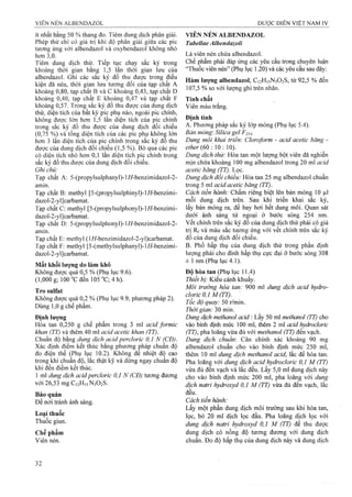 ít nhất bằng 50 % thang đo. Tiêm dung dịch phân giải.
Phép thử chỉ có giá trị khi độ phân giải giữa các pic
tương ứng với albendazol và oxybendazol không nhỏ
hơn 3,0.
Tiêm dung dịch thử. Tiếp tục chạy sắc ký trong
khoảng thời gian băng 1,5 lân thời gian lưu của
albendazol. Ghi các sắc ký đồ thu được trong điều
kiện đã nêu, thời gian lưu tưoTig đối của tạp chất A
khoảng 0,80, tạp chất B và c khoảng 0,43, tạp chất D
khoảng 0,40, tạp chất E khoảng 0,47 và tạp chất F
khoảng 0,57. Trong sắc ký đồ thu được của dung dịch
thử, diện tích của bất kỳ pic phụ nào, ngoài pic chính,
không được lớn hơn 1,5 lần diện tích của pic chính
trong sắc ký đồ thu được của dung dịch đối chiếu
(0,75 %) và tổng diện tích của các pic phụ khônạ lón
hơn 3 lần diện tích của pic chính trong sắc ký đô thu
được của dung dịch đối chiếu (1,5 %). Bỏ qua các pic
có diện tích nhỏ hơn 0,1 lân diện tích pic chính trong
sắc ký đồ thu được của dung dịch đối chiếu.
Ghi chủ:
Tạp chất A: 5-(propylsulphanyl)-l//-benzimidazol-2-
amin.
Tạp chất B: methyl [5-(propylsulphinyl)-l//-benzimi-
dazol-2-yl]carbamat.
Tạp chất C: methyl [5-(propyIsulphonyl)-l//-benzimi-
dazol-2-yl]carbamat.
Tạp chất D: 5-(propylsulphonyl)-l//-benzimidazol-2-
amin.
Tạp chất E: methyl (l/í-benzimidazol-2-yl)carbamat.
Tạp chất F: methyl [5-(methylsuiphanyl)-l/í-benzimi-
dazol-2-yl]carbamat.
Mất khối lượng do làm khô
Không được quá 0,5 % (Phụ lục 9.6).
(1,000 g; 100 “C đến 105 °C; 4 h).
Tro sulfat
Không được quá 0,2 % (Phụ lục 9.9, phương pháp 2).
Dùng 1,0 g chế phẩm.
Định lượng
Hòa tan 0,250 g chế phẩm trong 3 ml acid formic
khan (TT) và thêm 40 ml acid acetic khan (TT).
Chuẩn độ bằng dung dịch acid percỉoric 0,1 N (CĐ).
Xác định điểm kết thúc bằng phương pháp chuẩn độ
đo điện thế (Phụ lục 10.2). Không để nhiệt độ cao
trong khi chuân độ, lắc thật kỹ và dừng ngay chuẩn độ
khi đến điểm kết thúc.
1 ml dung dịch acid percloric 0,1 N (CĐ) tương đương
với 26,53 mg C12H15N3O2S.
Bảo quản
Để nơi tránh ánh sáng.
Loại thuốc
Thuốc giun.
Chế phẩm
Viên nén.
VIÊN NÉN ALBENDAZOL
Tabellae AlbendazoU
Là viên nén chứa albendazol.
Chế phẩm phải đáp ứng các yêu cầu trong chuyên luận
“Thuốc viên nén” (Phụ lục 1.20) và các yêu cầu sau đây;
Hàm lượng albendazol, C12H15N3O2S, từ 92,5 % đến
107,5 % so với lượng ghi trên nhãn.
Tính chất
Viên màu trắng.
Định tính
A. Phương pháp sắc ký lớp mỏng (Phụ lục 5.4).
Bản mỏng: Silica gel F254-
Dung môi khai triển'. Cloroform - acid acetic băng -
ether {60 ■ồ  ồ).
Dung dịch thử: Hòa tan một lượng bột viên đã nghiền
mịn chứa khoảng 1 0 0 mg albendazol trong 2 0 ml acid
acetic băng (TT). Lọc.
Dung dịch đổi chiểu: Hòa tan 25 mg albendazol chuẩn
trong 5 ml acid acetic băng (TT).
Cách tiến hành: Chấm riêng biệt lên bản mỏng 10 |J,I
mỗi dung dịch trên. Sau khi triển khai sắc ký,
lấy bản mỏng ra, để bay hơi hết dung môi. Quan sát
dưới ánh sáng tử ngoại ở bước sóng 254 nm.
vết chính trên sắc ký đồ của dung dịch thử phải có giá
trị Rf và màu sắc tương ứng với vết chính trên sắc ký
đồ của dung dịch đối chiếu.
B. Phổ hấp thụ của dung dịch thử trong phần định
lượng phải cho đinh hấp thụ cực đại ờ bước sóng 308
± 1 nm (Phụ lục 4.1).
Độ hòa tan (Phụ lục 11.4)
Thiết bị: Kiểu cánh khuấy.
Môi trường hòa tan: 900 ml dung dịch acid hydro-
clọric 0,1 M (TT).
Tốc độ quay: 50 r/min.
Thời gian: 30 min.
Dmg dịch methanol acid: Lay 50 ml methanol (FT) cho
vào bình định mức 100 ml, thêm 2 ml add hydroclorỉc
(TT), pha loãng vừa đủ với methanol (TT) đến vạch.
Dung dịch chuẩn: Cân chính xác khoảng 90 mg
albendazol chuẩn cho vào bình định mức 250 ml,
thêm 10 ml dung dịch methanol acid, lắc để hòa tan.
Pha loãng với dung dịch acid hydrocloric 0,1 M (TT)
vừa đủ đến vạch và lắc đều. Lấy 5,0 ml dung dịch này
cho vào bình định mức 200 ml, pha loãng với dung
dịch natri hydroxyd 0,1 M (TT) vừa đủ đến vạch, lắc
đều.
Cách tiến hành:
Lấy một phần dung dịch môi trường sau khi hòa tan,
lọc, bỏ 20 ml dịch lọc đầu. Pha loãng dịch lọc với
dung dịch natri hydroxyd 0,1 M (TT) để thu được
dung dịch có nồng độ tương đương với dung dịch
chuẩn. Đo độ hấp thụ của dung dịch này và dung dịch
 