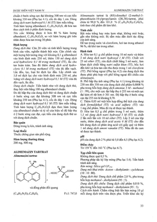 chuẩn ở bước sóng cực đại khoảng 308 nm và cực tiểu
khoảng 350 nm (Phụ lục 4.1), cốc đo dày 1 cm. Dùng
dung dịch natri hydroxyd 0,1 M (TT) làm mẫu trắng.
Tính hàm lượng albendazol, C12H15N3O2S, đã hòa tan
theo cách tính ở phần định lượng.
Yêu cầu: Không được ít hon 80 % hàm lượng
albendazol, C12H15N3O2S, so với hàm lượng ghi trên
nhãn được hòa tan trong 30 phút.
Định lượng
Dung dịch thử: Cân 20 viên và tính khối lượng trung
bình của viên, nghiền thành bột mịn. Cân chỉnh xác
một lượng bột tương ứng với' khoảng 0,1 g albendazol
vào bình định mức 250 ml, thêm 150 ml dung dịch
acid hydrocloric 0,1 M trong methanol (TT), lắc cho
tan hoàn toàn. Sau đó thêm dung dịch acid hydro-
cloric 0,1 M trong methanol (TT) vừa đủ đến vạch.
Lắc đều, lọc, loại bỏ dịch lọc đầu. Lấy chính xác
5,0 ml dịch lọc cho vào bình định mức 250 ml, pha
loãng với dung dịch natri hydroxyd 0,1 M (TT) vừa đủ
đến vạch, lắc đều.
Dung dịch chuẩn: Tiến hành như với dung dịch thử,
thay bột viên bằng 100 mg albendazol chuẩn.
Đo độ hấp thụ của dung dịch thử và dung dịch chuẩn
ở bước sóng cực đại khoảng 308 nm và cực tiểu
khoảng 350 nm (Phụ lục 4.1), côc đo dày 1 cm. Dùng
dung dịch natri hydroxyd 0,1 M (TT) làm mẫu trắng.
Tính hàm lượng C12H15N3O2S dựa theo hàm lượng
của albendazol chuẩn và tỷ số của hiệu số độ hấp thụ
ở 2 bước sóng cực đại, cực tiểu của dung dịch thử so
với dung dịch chuẩn.
Bảo quản
Đóng trong lọ kín, ừánh ánh sáng.
Loại thuốc
Thuốc chống giun sán phổ rộng.
Hàm lượng thường dùng
200 mg, 400 mg.
ALIMEMAZIN TARTRAT
Álimemazini tartras
NMe,
H PH
. HOOC
COOH
H 0 H
và đồng phân đối quang
(C,8H22N2S)2.C4Hô06 p.t.l: 747,0
Alimemazin tartrat là (RS)-dimethyl (2-methyl-3-
phenothiazin-10-ylpropyl)amin (2R,3R)-tartrat, phải
chứa từ 99,0 % đền 101,0 % (C,gH22N2S)2.C4H606,
tính theo chế phẩm đã làm khô.
Tính chất
Bột màu trắng hay màu kem nhạt, không mùi hoặc,
gần như không mùi. Bị sâm màu dần dưới tác động
của ánh sáng.
Dễ tan trong nước Và cloroform, hơi tan trong ethanol
96 %, rất khó tan trong ether.
Định tính
A. Hòa tan 0,1 g chế phẩm trong 10 ml nước và thêm
2 ml dung dịch natri hydroxyd 1 M (TT). Chiết với
25 ml ether (TT), rửa dịch chiết bàng 5 ml nước, làm
khan dịch chiết bằng natri suựat khan (TT), bốc hơi
đến khô và hòa tan cắn thu được trong 1 ml cloroform
(TT). Phổ hồng ngoại (Phụ lục 4.2) của dung dịch thu
được phải phù hợp với phổ hồng ngoại đối chiếu của
alimemazin.
B. Phổ hấp thụ ánh sáng (Phụ lục 4.1) trong khoảng từ
230 nm đến 350 nm của dung dịch chế phẩm 0,0008 %
pha trong hỗn hợp dung dịch amoniac 5 M - methanol
(1 : 99), cho một cực đại hấp thụ ở 255 nm và một cực
đại kém rõ rệt hơn ở 301 nm. Độ hấp thụ ở bước sóng
cực đại 255 nm là khoảng 0,70.
c. Thêm 0,05 ml một hỗn hợp đồng thể tích của dung
dịch formaldehyd ỢT) và acid sulfuric (TT) vào
1 mg chế phẩm. Màu đỏ tía sẽ được tạo thành.
D. Hòa tan 0,5 g chế phẩm trong 5 ml nước, thêm
1,5ml dung dịch natri hydroxyd 5 M (TT) và chiết
2 lần mỗi lần với 10 tnl ether (TT). Lấy 2 ml của lóp
nước, thêm dung dịch acid acetic 6 M (TT) cho đến
khi dung dịch có phản ứng aciđ với giấy quỳ và thêm
1 ml dung dịch amoni vanadat (TT). Màu đỏ da cam
sẽ được tạo thành.
p? ' . . . . . . . . . . . . . . . .
pH của dung dịch 2 % phải từ 5,0 đến 6,5 (Phụ lục 6.2).
Điểm chảy
Từ 159 °c đến 163 “c (Phụ lục 6.7).
Tạp chất liên quan
Không được quá 0,5 %.
Phưong pháp sắc ký lớp mỏng (Phụ lục 5.4). Tiến hành
ừánh ánh sáng.
Bản mỏng: Silica gel GF254.
Dung môi khai ừiển: Aceton - diethylamìn - cyclohexan
(10:10:80).
Dung dịch thừ. Dung dịch chế phẩm 2,0 %, pha trong
hỗn hợp methanol - diethylamin (95 : 5).
Dung dịch đổi chiểu: Dung dịch chế phẩm 0,010 %,
pha trong hỗn hợp methanol - diethylamin (95 : 5).
Cách tiên hành: Châm riêng biệt lên bản mỏng 10 |J,1
môi dung dịch trên vừa được pha. Triển khai sắc ký
 