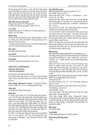 tới khi dung môi đi được 12 em. Để khô bản mỏng
ngoài không khí và quan sát dưới ánh sáng tử ngoại ở
bước sóng 254 nm. Bỏ qua các vêt săc ký tại vạch
xuất phát, bất kỳ vết phụ nào trên sắc ký đồ của dung
dịch thử ngoài vết chính không được đậm màu hoĩi
vết trên sắc ký đồ của dung dịch đối chiếu.
Mất khối ỉượng do làm khô
Không được quá 0,5 % (Phụ lục 9.6).
(1,000 g; áp suất không quá 0,7 kPa; 100 °C).
Tro S u lf a t
Không được quá 0,1 % (Phụ lục 9.9, phương pháp 1).
Dùng 1,0 g chế phẩm.
Định lượng
Chuẩn độ môi trường khan theo phương pháp 1 (Phụ
lục 10.6). Cân 1,00 g chế phẩm và đùng dung dịch tỉm
tinh thể (TT) làm chỉ thị.
1 ml dung dịch acỉdperclorỉc 0,1 M (CĐ) tương đưong
với 37,35 mg (Ci8H22N2S)2.C4H606.
Bảo quản
Bảo quản tránh ánh sáng.
Loại thuốc
Đối kháng thụ thể histamin H], thuốc an thần.
Chế phẩm
Viên nén, dung dịch uống dùng cho trẻ em.
VIÊN NÉN ALIMEMAZIN
Tabellea Alimemazini
Viên nén trimeprazin
Là viên nén chứa alimemazin tartrat.
Chế phẩm phải đáp ứng các yêu cầu trong chuyên
luận “Thuốc viên nén” (Phụ lục 1.20) và các yêu cầu
sau đây:
Hàm lượng alimemazin tartrat, C36H44N4S2.C4H6O6,
từ 92,5 % đến 107,5 % so với lượng ghi trên nhãn.
Tính chất
Viên nén màu trắng, không mùi.
Định tính
A. Thêm 10 ml nước và 2 ml dung dịch natri hydro­
xyd 1 M (TT) vào một lượng bột viên đã nghiền mịn
tương ứng với khoảng 40 mg alimemazin tartrat. Lăc,
chiết với 15 ml ether (TT). Rửa lóp ether với 5 ml
nước. Loại nước bằng natri sulfat khan (TT), bốc hơi
ether đên khô trên cách thủy. Hòa tan căn trong 0,4 ml
cloroform (TT). Phổ hấp thụ hồng ngoại của dung dịch
cloroform thu được (Phụ lục 4.2) phải phù họp với
phổ hồng ngoại đối chiếu của alimemazin.
B. Thêm 1 ml hỗn họp đồng thể tích của formaldehyd
(TT) và acid sulfuric (TT) vào m ột lượng bột viên
tưoTig ứng với khoảng 1 m g alim em azin tartrat. Màu
đỏ xuất hiện.
Tạp chất liên quan
Phương pháp sắc ký lớp mỏng (Phụ lục 5.4 ).
Bản mỏng: Silica gel GF254.
Dung môi khai triền: Aceton - diethylamin - cyclo-
hexan (10 : 10 : 80). ^
Dung dịch thử: Chiết một lượng bột viên đã nghiền
mịn tương ứng với khoảng 0,1 g alimemazin tartrat
với 1 0 ml hỗn họp dung môi methanol - dỉethylamin
(95 :5), lọc.
Dung dịch đổi chiếu: Pha loãng dung dịch (1) thành
2 0 0 lần với cùng hỗn họp dung môi trên.
Cách tiến hành: Chấm riêng biệt ỉên bản mỏng 20 |ul
mỗi dung dịch trên (mới pha). Triển khai sắc ký đến
khi dung môi đi được khoàng 1 2 cm, lấy bản mỏng ra,
để khô ngoài không khí vá quan sát dưới ánh sáng tử
ngoại ở bước sóng 254 nm.
Bất kỳ vết phụ nào trên sắc ký đồ của đung dịch thử
không được đậm hơn vết trên sắc ký đồ thu được của
dung dịch đối chiếu (0,5 %). Bỏ qua bất kỳ vết nào
còn nằm tại điểm chấm sắe ký.
Định lượng
Tiến hành theo phương pháp sắc ký lỏng (Phụ lục 5.3).
Pha động: Dung dịch natri heptansulfonat (TT) 0,005 M
trong hỗn họp methanol - nước - dung dịch acid acetic
ố M (65 : 34 : 1) điều chỉnh tỷ lệ các thành phần dung
môi nếu cần.
Dung dịch thừ: Cân 20 viên, tính khôi lượng trung
bình và nghiền thành bột mịn. Cân chính xác một
lượng bột viên tương ứng với khoảng 5 mg aliiTie-
mazin tartrat, cho vào bình định mức 1 0 0 ml, hòa tan
trong pha động và thêm pha động đến vừa đủ. Lắc đều
và lọc,
Dung dịch chuẩn: Dung dịch alimemazin tartrat chuẩn
0,005 % trong pha động (0,05 mg/ml).
Điểu kiện sắc ký:
Cột thép khồng gi (25 cm X 4,6 mm) được nhồi pha
tĩnh c (5 |um).
Detector quang phổ tử ngoại đặt ở bước sóng 254 nm.
Tốc độ dòng: 1,5 ml/min.
Thể tích tiêm: 20 |l l 1.
Cách tỉến hành: Tiến hành sắc ký lần lưọt các dung
dịch chuẩn và dung dịch thử.
Tính hàm lượng phần trăm alimemazin tartrat,
C36H44N4S2.C4H6O, trong chế phẩm dựa theo diện tích
pic chính trên sắc ký đồ của dung dịch thử, ảuììệ dịch
chuân và hàm lượng C36H44N4S2.C4H6O đã biêt của
dung dịch chuẩn.
Bảo quản
Tránh ánh sáng.
Loại thuốc
Thuốc kháng histamin Hi; thuốe an thần.
Hàm lượng thường dùng
5 mg.
 