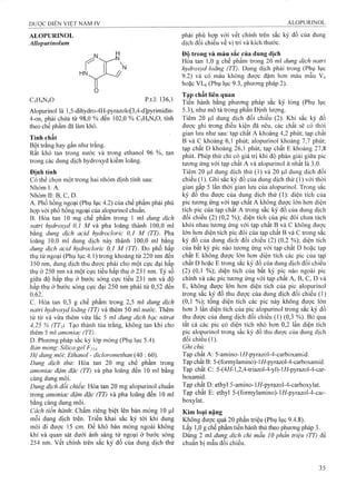 ALOPURINOL
Alỉopurinolum
C5H4N4O p.t.l: 136,1
Alopurinol là l,5-dihydro-4H-pyrazolo[3,4-d]pyrimidin-
4-on, phải chứa từ 98,0 % đến 102,0 % C5H4N4O, tính
theo chế phẩm đã làm khô.
Tính chất
Bột trắng hay gần như trắng.
Rất khó tan trong nước và trong ethanol 96 %, tan
trong các dung dịch hydroxyd kiềm loãng.
Định tính
Có thể chọn một trong hai nhóm định tính sau:
Nhóm I: A.
Nhóm II: B, c, D.
A. Phổ hồng ngoại (Phụ lục 4.2) của chế phẩm phải phù
họp với phổ hồng ngoại của alopurinol chuẩn.
B. Hòa tan 10 mg chế phẩm trong 1 m dung dịch
natrỉ hydroxỵd 0,1 M và pha loãng thành 100,0 ml
bằng dung dịch acid hydroclorỉc 0,1 M (TT). Pha
loãng 10,0 ml dung dịch này thành 100,0 rnl bằng
dung dịch acid hydroclorỉc 0,1 M (TT). Đo phổ hấp
thụ tử ngoại (Phụ lục 4.1) trong khoảng từ 220 nm đến
350 nm, dung dịch thu đưọ'c phải cho một cực đại hấp
thụ ờ 250 nm và một cực tiểu hấp thụ ở 231 nm. Tỷ số
giữa độ hấp thụ ở bước sóng cực tiểu 231 nm và độ
.hấp thụ ở bước sóng cụrc đại 250 nm phải từ 0,52 đến
0Ì2 .
c. Hòa tan 0,3 g chế phẩm trong 2,5 ml dung dịch
natrỉ hydroxyd loãng (TT) và thêm 50 ml niước. Thêm
từ từ và vừa thêm vừa lắc 5 ml dung dịch bạc nitrat
4,25 % (TTị). Tạo thành tủa trắng, không tan khi cho
thêm 5 ml amonỉac (TT).
D. Phương pháp sắc ký lóp mỏng (Phụ lục 5.4).
Bán mỏng: Silica gel F254.
Hệ dung môi: Ethanol - dỉdoromethan (40 : 60).
Dung dịch thừ: Hòa tan 20 mg chế phẩm trong
amonỉac đậm đặc (TT) và pha loãng đến 10 ml bằng
cùng dung môi.
Dung dịch đổichiếu: Hòa tan 20 mg alopurinol chuẩn
trong amoniac đậm đặc (TT) và pha loãng đến 10 ml
bằng cùng dung môi.
Cách tiến hành: Chấm riêng biệt lên bản mỏng 10 |Lil
mỗi dung dịch trên. Triển khai sắG ký tới khi dung
môi đi được 15 cm. Để khô bản mỏng ngoài không
khí và quan sát dưới ánh sáng tử ngoại ở bước sóng
254 nm. vết chính trên sắc ký đồ của dung dịch thử
phải phù họp với vết chính trên sắc ký đồ của dung
dịch đối chiếu về vỊ trí và kích thước.
Độ trong và màu sắc của dung dịch
Hòa tan 1,0 g chế phẩm trong 20 ml dung dịch natri
hydroxỵd loãng (TT). Dung dịch phải trong (Phụ lục
9.2) và có màu không được đậm hơn màu mẫu Vô
hoặc VLó (Phụ lục 9.3, phương pháp 2).
Tạp chất liên quan
Tién hành bằng phương pháp sắc ký lỏng (Phụ lục
5.3), như mô tả trong phần Định lượng.
Tiêm 20 |Lil dung dịch đối chiếu (2). Khi sắc ký đồ
được ghi trong điều kiện đã nêu, các chất sẽ có thời
gian lưu như sau: tạp chất A khoảng 4,2 phút; tạp chất
B và c khoảng 6,1 phút; alopurinol khoảng 7,7 phút;
tạp chất D khoảng 26,1 phút, tạp chất E khoảng 27,8
phút. Phép thử chỉ có giá trị khi độ phân giải giữa pic
tương ứng với tạp chất A và alopurinol ít nhất là 3,0.
Tiêm 20 |ul dung dịch thử (1) và 20 |ul dung dịch đối
chiếu (1). Ghi sắc ký đồ của dung dịch thử (1) với thời
gian gấp 5 lần thời gian lưu của alopurinol. Trong sắc
ký đồ thu được của dung dịch thử (1): diện tích của
pic tương ứng với tạp chất A không được lớn hơn diện
tích pic của tạp chất A trong sắc ký đồ của dung dịch
đối chiếu (2) (0,2 %); diện tích của pic đôi chưa tách
khỏi nhau tương ứng với tạp chất B và c không được
lớn hơn diện tích pic đôi của tạp chất B và c trong sắc
ký đồ của dung dịch đối chiếu (2) (0,2 %); diện tích
của bất kỳ pic nào tương ứng với tạp chất D hoặc tạp
chất E không được ỉớn hơn diện tích các pic của tạp
chất D hoặc E trong sắc ký đồ của dung dịch đối chiếu
(2) (0,1 %); diện tích của bất kỳ pic nào ngoài pic
chính và các pic tương ứng với tạp chất A, B, c, D và
E, không được lớn hơn diện tích của pic alopurinol
trong sắc ký đồ thu được của dung dịch đối chiếu (1)
(0,1 %); tổng diện tích các pic này không được lớn
hơn 3 lần diện tích của pic alopurinol trong sắc ký đồ
thu được của dung dịch đối chiếu (1) (0,3 %). Bỏ qua
tất cả các pic có diện tích nhỏ hơn 0,2 lần diện tích
pic alopurinol trong sắc ký đồ thu được của dung dịch
đối chiếu (1).
Ghi chú:
Tạp chất A: 5-amino-l//-pyrazol-4-carboxamid.
Tạp chất B: 5-(formylamino)-l//-pyrazol-4-carboxamid.
Tạp chất C: 5-(4//-l,2,4-triazoỉ-4-yl)-l//-pyrazol-4-car-
boxamid.
Tạp chất D: ethyl 5-amino-l//-pyrazol-4-carboxylat.
Tạp chất E: ethyl 5>(formylamino)-l//-pyrazol-4-car-
boxylat.
Kim loại nặng
Không được quá 20 phần triệu (Phụ lục 9.4.8).
Lấy 1,0 g chế phẩm tiến hành thử theo phương pháp 3.
Dùng 2 ml dung dịch chì mau 10 phần triệu (TT) để
chuẩn bị mẫu đối chiếu.
 