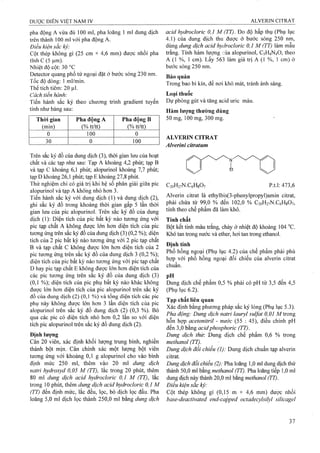 pha động A vừa đủ 100 ml, pha loãng 1 ml dung dịch
trên thành 100 ml với pha động A.
Điều kiện sắc ký:
Cột thép không gỉ (25 cm X 4,6 mm) được nhồi pha
tĩnh c (5 Ịxm).
Nhiệt độ cột; 30 °c
Detector quang phổ tử ngoại đặt ở bước sóng 230 nm.
Tốc độ dòng: 1 ml/min.
Thể tích tiêm: 20 ịtil.
Cách tiến hành:
Tiến hành sắc ký theo chưoTig trình gradient tuyến
tính như bảng sau:
Thòi gian
(min)
Pha động A
(% tt/tt)
Pha động B
(%tt/tt)
0 100 0
30 0 100
acid hydroclorìc 0,1 M (TT). Đo độ hấp thụ (Phụ lục
4.1)của dung dịch thu được ở bước sóng 250 nm,
dùng dung dịch acid hydrocloric 0,1 M (TT) làm mẫu
trắng. Tính hàm lượng qủa alopurinol, C5H4N4O, theo
A (1 %, 1 cm). Lấy 563 iàm giá trị A (1 %, 1 cm) ở
bước sóng 250 nm.
Bảo quản
Trong bao bì kín, để nơi khô mát, tránh ánh sáng.
Loại thuốc
Dự phòng gút và tăng acid uric máu.
Hàm lượng thường dùng
50 mg, 100 mg, 300 mg.
ALVERIN CITRAT
Alverini cííratum
Trên sắc ký đồ của dung dịch (3), thời gian lưu của hoạt
chất và các tạp như sau: Tạp A khoảng 4,2 phút; tạp B
và tạp c khoảng 6,1 phút; alopurinol khoảng 7,7 phút;
tạp D khoảng 26,1 phút; tạp E khoảng 27,8 phứt.
Thử nghiệm chỉ có giá trị khi hệ số phân giải giữa pic
alopurinol và tạp A khôhg nhỏ hơn 3.
Tiến hành sắc ký với dung dịch (1) và dung dịch (2),
ghi sắc ký đồ trong khoảng thời gian gấp 5 lần thời
gian lưu của pic alopurinol. Trên sắc ký đồ của dung
dịch (1): Diện tích của pic bất kỳ nào tương ứng với
pic tạp chất A không được lớn hơn diện tích của pic
tương ứng trên sắc ký đo của dung dịch (3) (0,2 %); diện
tích của 2 pic bất kỳ nào tưoTig ứng với 2 pic tạp chất
B và tạp chất c không được lớn hơn diện tích của 2
pic tương ứng trên sắc ký đồ của dung dịch 3 (0,2 %);
diện tích của pic bất kỳ nào tương ứng với pic tạp chất
D hay pic tạp chất E không được lớn hơn diện tích của
các pic tương ứng trên sắc ký đồ của dung dịch (3)
(0,1 %); diện tích của pic phụ bất kỳ nào khác không
được lớn hơn diện tích của pic alopurinol trên sắc ký
đồ cùa dung dịch (2) (0,1 %) và tổng diện tích các pic
phụ này không được lớn hơn 3 lần diện tích của pic
alopurinol trên sắc ký đồ dung dịch (2) (0,3 %). Bỏ
qua các pic có diện tích nhỏ hơn 0,2 lần so với diện
tích pic alopurinol trên sắc ký đồ dung dịch (2).
Định lượng
Cân 20 viên, xác định khối lượng trung bình, nghiền
thành bột mịn. Cân chính xác một lượng bột viên
tương ứng với khoảng 0,1 g alopurinol cho vào bình
định mức 250 ml, thêm vào 20 ml dung dịch
natri hydroxyd 0,05 M (TT), lắc troíig 20 phút, thêm
80 ml dung dịch acid hydroclorỉc 0,1 M (TT), lắc
trong 10 phút, thêm dung dịch acid hydrocloric 0,1 M
(TT) đến định mức, lắc đều, lọc, bỏ dịch lọc đầu. Pha
loãng 5,0 ml dịch lọc thành 250,0 ml bằng dung dịch
C20H27N.C6H8O7 p.t.l: 473,6
Alverin citrat là ethylbis(3-phenylpropyl)amin citrat,
phải chứa từ 99,0 % đến 102,0 % C20H27N.C6H8O7,
tính theo chế phẩm đã làm khô.
Tính chất
Bột kết tinh màu trắng, chảy ở nhiệt độ khoảng 104 °c.
Khó tan trong nước và ether, hơi tan trong ethanol.
Định tính
Phổ hồng ngoại (Phụ lục 4.2) của chế phẩm phải phù
hợp với phổ hồng ngoại đối chiếu của alverin citrat
chuẩn.
pH
Dung dịch chế phẩm 0,5 % phải có pH từ 3,5 đến 4,5
(Phụ lục 6.2).
Tạp chất liên quan
Xác định bằng phương pháp sắc ký lỏng (Phụ lục 5.3).
Pha động: Dung dịch naừ-i lauryl sulfat 0,01 M trong
hỗn hợp acetonìtril - nước (55 : 45), điều chỉnh pH
đến 3,0 bằng acidphosphoric (TT).
Dung dịch thừ. Dung dịch chế phẩm 0,6 % trong
methanol (TT).
Dung dịch đối chiếu (1): Dung dịch chuẩn tạp alverin
citrat.
Dung dịch đối chiếu (2): Pha loãng 1,0 ml dung dịch thử
thành 50,0 ml bằng methanol (TT). Pha loãng tiếp 1,0 ml
dung dịch này thành 20,0 ml bằng methanol (77).
Điền kiện sắc ký:
Cột thép không gỉ (0,15 m X 4^6 mm) được nhồi
base-deactivated end-capped octađecylsilyl silicagel
 