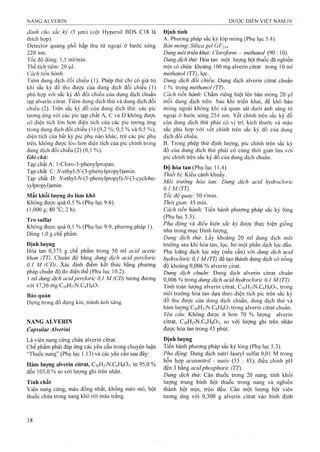 dành cho sắc ký (5 |j,m) (cột Hypersil BDS C18 là
thích hợp).
Detector quang phổ hấp thụ tử ngoại ở bước sóng
220 nm.
Tốc độ dòng: 1,5 ml/min.
Thể tích tiềm: 20 ỊLil.
Cách tiến hành:
Tiêm dung dịch đối chiếu (1). Phép thử chỉ có giá trị
khi sắc ký đồ thu được của dung dịch đối chiếu (1)
phù hợp với sắc ký đồ đối chiếu của dung dịch chuẩn
tạp alverin citrat. Tiêm dung dịch thử và dung dịch đối
chiếu (2). Trên sắc ký đồ của dung dịch thử: các pic
tương ứng với các pic tạp chất A, c và D không được
có diện tích ló’n hơn diện tích của các pic tương ứng
trong dung dịch đối chiếu (1) (0,2 %; 0,5 % và 0,5 %),
diện tích của bất kỳ pic phụ nào khác, trừ các pic phụ
trên, không được lớn hơn diện tích của pic chính trong
dung dịch đối chiếu (2) (0,1 %).
Ghi chú:
Tạp chất A: l-Cloro-3-phenylpropan.
Tạp chất C: A^-ethyI-A^-(3-phenylpropyl)amin.
Tạp chất D: A'-ethyl-A'-(3-phenylpropyl)-A^-(3-cyclohe-
xylpropyI)amin.
Mất khối lượng do làm khô
Không được quá 0,5 % (Phụ lục 9.6).
(l,000g;80“C;2h).
Tro Sulfat
Không được quá 0,1 % (Phụ lục 9.9, phương pháp 1).
Dùng 1,0 g chế phẩm.
Định lượng
Hòa tan 0,375 g chế phẩm trong 50 ml acid acetic
khan (TT). Chuẩn độ bằng dung dịch acid percloric
0,Ị M (CĐ). Xác định điểm kết thúc bằng phương
pháp chuẩn độ đo điện thế (Phụ lục 10.2).
1 ml dung dịch acidpercloric 0,1 M (CĐ) tương đương
với 47,36 mg C20H27N.C6H8O7
Bảo quản
Đựng trong đồ đựng kín, tránh ánh sáng.
NANG ALVERIN
Capsulae Alverinỉ
Là viên nang cứng chứa alverin citrat.
Chế phẩm phải đáp ứng các yêu cầu trong chuyên luận
'Thuốc nang” (Phụ lục 1.13) và các yêu cầu sau đây:
Hàm lượng alverin citrat, C20H27N.C6H8O7, từ 95,0 %
đến 105,0 % so với lượng ghi trên nhãn.
Tính chất
Viên nang cứng, màu đồng nhất, không méo mó, bột
thuốc chứa trong nang khô ròi màu trắng.
Định tính
A. Phưong pháp săc ký lớp mỏng (Phụ lục 5.4).
Bán mỏng-. Sỉlica geỉ GF254-
Dung môì ừiển khai: Cloroform - methanol (90: 10).
Dung dịch thử: Hòa tan một lưọTig bột thuốc đã nghiền
mịn có chứa khoảng 100 mg alverin citrat trong 10 ml
methanol (TT), lọc.
Dung dịch đổi chiếu: Dung dịch alverin citrat chuẩn
1 % Xvong methanol (TT).
Cách tiến hành'. Chấm riêng biệt lên bản mỏng 20 Ịil
mỗi dung dịch trên. Sau khi triển khai, để khô bản
mỏng ngoài không khí và quan sát dưới ánh sáng tử
ngoại ở bước sóng 254 nm. vết chính trên sắc ký đồ
của dung dịch thử phải có vị trí, kích thước và màu
sắc phù hợp với vết chính trên sắc ký đồ của dung
dịch đối chiếu.
B. Trong phép thử định lượng, pic chính trên sắc ký
đồ của dung dich thử phải có cùng thời gian lưu với
pic chính trên sắc ký đồ của dung dịch chuẩn.
Độ hòa tan (Phụ lục 11.4)
Thiết bị. Kiểu cánh khuấy.
Môi trường hòa tan: Dung dịch acid hydrocloric
0,1M(TT).
Tốc độ quay: 50 r/min.
Thời gian: A5 mm.
Cách tiến hành. Tiến hành phương pháp sắc ký lỏng
(Phụ lục 5.3).
Pha động và điều kiện sẳc ký được thực hiện giống
như trong mục Định lượng.
Dung dịch thủ". Lấy khoảng 20 ml dung dịch môi
trường sau khi hòa tan, lọc, bỏ một phần dịch lọc đầu.
Pha loãng dịch lọc này (nếu cần) với dung dịch acid
hydrocloric 0,1 M (TT) để tạo thành dung dịch có nồng
độ khoảng 0,006 % alverin cirat.
Dung dịch chuân: Dung dịch alverin citrat chuẩn
0,006 % trong dung dịch acid hydrocloric 0,1 M (TT).
Tính toán lượng alverin citrat, C20H27N.C6H8O7, trong
môi trường hòa tan dựa theo diện tích pic trên sắc ký
đồ thu được của dung dịch chuẩn, dung dịch thử và
hàm lưọng C2ŨH27N.C6H8O7trong alverin citrat chuẩn.
Yêu cầu Không được ít hơn 70 % lượng alverin
citrat, C20H27N.C6H8O7, so với lượng ghi trên nhãn
được hòa tan trong 45 phút.
Định lượng
Tiến hành phương pháp sắc ký lỏng (Phụ lục 5.3).
Pha động-. Dung dịch natri lauryl Sulfat 0,01 M trong
hỗn họp acetonỉtriỉ - nước (55 : 45), điều chỉnh pH
đến 3 bằng acidphosphorìc (TT).
Dung dịch thử'. Cân thuốc trong 20 nang, tính khối
lượng trung bình bột thuốc trong nang và nghiền
thành bột mịn, trộn đều. Cân một lượng bột viên
tương ứng với 0,300 g alverin citrat vào bình định
 