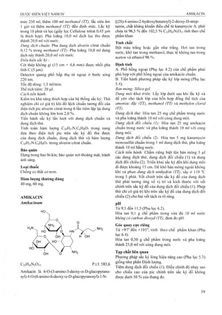 mức 250 ml, thêm 100 ml methanol (TT), lắc siêu âm
1 giờ và thêm methanol (TT) đến định mức. Lắc kỹ
trong 10 phút và lọc (giấy lọc Cellulose nitrat 0,45 Ị im
là thích hợp). Pha loãng 10,0 ml dịch lọc thu được
thành 20,0 ml với nước.
Dung dịch chuẩn: Pha dung dịch alverin citrat chuẩn
0,12 % trong methanol (TT). Pha loãng 10,0 ml dung
dịch này thành 20,0 ml vói nước.
Điều kiện săc kỷ :
Cột thép không gỉ (15 cm X 4,6 mm) được nhồi pha
tĩnh c (5 ỊLLin).
Detector quang phổ hấp thụ tử ngoại ở bước sóng
220 nm.
Tốc độ dòng: 1,5 ml/min.
Thể tích tiêm: 20 ịú.
Cách tiến hành:
Kiểm tra khả năng thích họp của hệ thống sắc ký: Thử
nghiệm chỉ có giá trị khi độ lệch chuẩn tương đối của
diện tích pic alverin citrat trong 6 lần tiêm lặp lại dung
dịch chuẩn không lớn hơn 2,0 %.
Tiến hành sắc ký lần lượt với dung dịch chuẩn và
dung dịch thử.
Tính toán hàm lượng C20H27N.C6H8O7 trong nang
dựa theo diện tích pic trên sắc ký đồ thu được
của đung dịch chuẩn, dung dịch thử và hàm lượng
C20H27N.C6H8O7 trong alverin citrat chuẩn.
Bảo quản
Đựng trong bao bì kín, bảo quản nơi thoáng mát, tránh
ánh sáng.
Loại thuốc
Chống co thắt cơ trơn.
Hàm lượng thường dùng
40 mg, 60 mg.
AMIKACIN
Amikacinum
C22H43N5O13 p.t.l: 585,6
Amikacin là 6-0-(3-amino-3-deoxy-a-D-gIucopyrano-
syl)-4-0-(6-amino-6-deoxy-a-D-glucopyranosyl)-1-N-
[(2S)-4-amino-2-hydroxybutanoyl]-2-đeoxy-D-strep-
tamin, chất kháng khuẩn điều chế từ kanamycin A, phải
chứa từ 96,5 % đến 102,5 % C22H43N5O13tính theo chế
phẩm khan.
Tính chất
Bột màu trắng hoặc gần như trắng. Hoi tan trong
nước, khó tan trong methanol, thực tế không tan trong
aceton và ethanol 96 %.
Định tính
A. Phổ hồng ngoại (Phụ lục 4.2) của chế phẩm phải
phù họp với phổ hồng ngoại của amikacin chuẩn.
B. Tiến hành phương pháp sắc ký lóp mỏng (Phụ lục
5.4).
Bản mỏng: Silỉca gel.
Dung môi khai trỉển: Lấy lóp dưới sau khi lắc kỹ và
để yên cho tách lóp của hỗn họp đồng thể tích của
amonỉac đặc (TT), methanol (TT) và methylen clorỉd
(TT).
Dung dịch thừ: Hòa tan 25 mg chế phẩm trong nước
và pha loãng thành 10 ml với cùng dung môi.
Dung dịch đổi chiếu (1): Hòa tan 25 mg amikacin
chuẩn trong nước và pha loãng thành 10 ml với cùng
dung môi.
Dung dịch đoi chiếu (2): Hòa tan 5 mg kanamycin
monosuIfat chuẩn trong 1 ml dung dịch thử, pha loãng
thành 10 ml bằng mcớc.
Cách tiến hành: Chấm riêng biệt lên bản mỏng 5 |Lil
các dung dịch thử, dung dịch đối chiếu (1) và dung
địch đối chiếu (2). Triển khai sắc ký đến khi dung môi
đi được khoảng 15 cm. Để khô bản mỏng ngoài không
khí và phun dung dịch nỉnhydrỉn (TT), sấy ở 110 ''c
trong 5 phút, vết chính trên sắc ký đồ của dung dịch
thử phải tưong ứng về vị trí và kích thước với vết
chính trên sắc ký đồ của dung dịch đối chiếu (1). Phép
thử chỉ có giá trị khi trên sắc ký đồ của dung dịch đối
chiếu (2) cho hai vết tách ra rõ ràng.
pH
Từ 9,5 đến 11,5 (Phụ lục 6.2).
Hòa tan 0,1 g chế phẩm trong vừa đủ 10 ml nitớc
không có carbon dỉoxyd (TT), đem đo pH.
Góc quay cực riêng
Từ +97° đến +105°, tính theo chế phẩm khan (Phụ
lục 6.4).
Hòa tan 0,50 g chế phẩm trong nước và pha loãng
thành 25,0 ml với cùng dung môi.
Tạp chất liên quan
Phương pháp sắc ký lỏng hiệu năng cao (Phụ lục 5.3)
giống như phần Định lượng.
Tiêm dung dịch đối chiếu (1). Điều chỉnh độ nhạy sao
cho chiều cao của pic chính trên sắc ký đồ không
được dưới 50 % của thang đo.
 