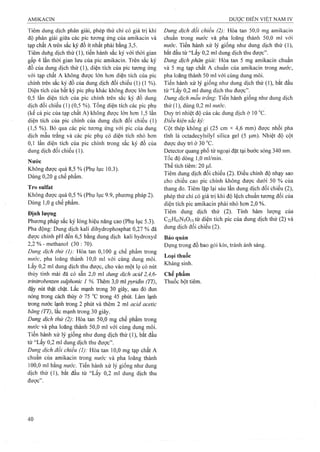 Tiêm dung dịch phân giải, phép thử chỉ có giá trị khi
độ phân giải giữa các pic tương ứng của amikacin và
tạp chất A trên sắc ký đồ ít nhất phải bằng 3,5.
Tiêm duhg dịch thử (1), tiến hành sắc ký với thời gian
gấp 4 lần thời gian lưu của pic amikacin. Trên sắc ký
đồ của dung dịch thử (1), diện tích của pic tương ứng
với tạp chất A không được lón hơn diện tích của pic
chính trên sắc ký đồ của dung dịch đối chiếu (1) (1 %).
Diện tích của bất kỳ pic phụ khác không được lón hơn
0,5 lần diện tích của pic chính trên sắc ký đồ dung
dịch đối chiếu (1) (0,5 %). Tổng diện tích các pic phụ
(kể cả pic của tạp chất A) không được lón hơn 1,5 lần
diện tích của pic chính cùa dung dịch đối chiếu (1)
(1,5 %). Bỏ qua các pic tương ứng với pic của dung
dịch mẫu trắng và các pic phụ có diện tích nhỏ hơn
0,1 lần diện tích của pic chính trong sắc ký đồ cùa
dung dịch đối chiếu (1).
Nước
Không được quá 8,5 % (Phụ lục 10.3).
Dùng 0,20 g chế phẩm.
Tro sulfat
Không được quá 0,5 % (Phụ lục 9.9, phương pháp 2).
Dùng 1,0 g chế phẩm.
Định lượng
Phương pháp sắc ký lỏng hiệu năng cao (Phụ lục 5.3).
Pha động: Dung dịch kali dihydrophosphat 0,27 % đã
được chỉnh pH đến 6,5 bằng dung dịch kali hydroxyd
2,2 % - methanol (30 : 70).
Dung dịch thử (1): Hòa tan 0,100 g chế phẩm trong
nước, pha loãng thành 10,0 ml với cùng dung môi.
Lấy 0,2 ml dung dịch thu được, cho vào một lọ có nút
thủy tinh mài đã có sẵn 2,0 mỉ dung dịch acid 2,4,6-
triniừ-obemen sulphonic 1 %. Thêm 3,0 ml pyridin (TT),
đậy nút thật chặt. Lắc mạnh trong 30 giây, sau đó đun
nóng ừong cách thủy ờ 75 “c ừong 45 phút. Làm lạnh
trong nước lạnh ừong 2 phút và thêm 2 ml acid acetic
băng (TT), lắc mạnh trong 30 giây.
Dung dịch thử (2) Hòa tan 50,0 mg chế phẩm trong
nước và pha loãng thành 50,0 ml với cùng dung môi.
Tiến hành xử lý giống như dung dịch thử (1), bắt đầu
từ “Lấy 0,2 ml dung dịch thu được”.
Dung dịch đối chiểu (]): Hòa tan 10,0 mg tạp chất A
chuẩn của amikacin trong nước và pha loãng thành
100,0 ml bằng nước. Tiến hành xử lý giống như dung
dịch thử (1), bắt đầu từ “Lấy 0,2 ml dung dịch thu
được”.
Dung dịch đổi chiểu (2): Hòa tan 50,0 mg amikacin
chuẩn trong nước và pha loãng thành 50,0 ml với
nước. Tiến hành xử lý giống như dung dịch thử (1),
bắt đầu từ “Lấy 0,2 ml dung dịch thu được”.
Dung dịch phân giải: Hòa tan 5 mg amikacin chuẩn
và 5 mg tạp chất A chuẩn của amikacin trong nước,
pha loãng thành 50 ml với cùng dung môi.
Tiến hành xử lý giống như dung dịch thử (1), bắt đầu
từ “Lấy 0,2 ml dung dịch thu được”.
Dung dịch mẫu trắng: Tiến hành giống như dung dịch
thử (1), dùng 0,2 ml «ífớc.
Duy tri nhiệt độ của các dung dịch ờ 10 °c.
Điều kiện sắc ký:
Cột thép không gỉ (25 cm X 4,6 mm) được nhồi pha
tĩnh là octadecylsilyl silica gel (5 |u.m). Nhiệt độ cột
được duy trì ở 30 °c.
Detector quang phổ tử ngoại đặt tại bước sóng 340 nm.
Tốc độ dòng 1,0 ml/min.
Thể tích tiêm: 20 |J.1.
Tiêm dung dịch đối chiếu (2). Điều chỉnh độ nhạy sao
cho chiều cao pic chính không được dưới 50 % cùa
thang đo. Tiêm lặp lại sáu lần dung dịch đối chiếu (2),
phép thử chỉ có giá trị khi độ lệch chuẩn tương đối của
diện tích pic amikacin phải nhỏ hơn 2,0 %.
Tiêm dung dịch thử (2). Tính hàm lượng của
C22H43N5O13từ diện tích pic của dung dịch thử (2) và
dung dịch đối chiếu (2).
Bảo quản
Đựng trong đồ bao gói kín, tránh ánh sáng.
Loại thuốc
Kháng sinh.
Chế phẩm
Thuốc bột tiêm.
 