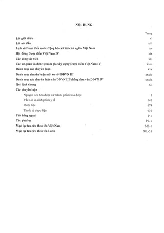 Trang
L ò i giói thiệu xi
L ò iỉió iđ ầ u xiii
Lịch sử Dược điển nước Cộng hòa xã hội chủ ỉìgM a Việt Nam ■ XV
Hội đồng Dược điển V iệí Nam IV xix
Các cộỉig tác viên xxi
Các cơ qiian và đơiì vị tham gia xây dựĩìg Dược điểe Việt Nam IV xxiii
Danh mục các chuyên luậỉi XXV
Danh mục chiiyêiií luận m ói so với DĐVN IIĨ xxxiv
Daiih mục các chuyên luận của DĐVN III khôỉìg đưa vào DĐVN IV xxxỉx
Qui địỉih chiing xli
Các chiỉyêìi luận
Nguyên liệu hoá dược và thành phẩm hoá dược 1
Vắc xin và sinh phẩm y tế 641
Dược liệu ■ 679
Thuốc tò dược liệu 9 3 9
Phổ hồỉig ngoại P-1
Các phụ lục PL-1
M ục lục tra cứii theo têỉĩ V iệt Nam ' M L-1
M ục lục tra cứis theo tên Latin M L-35
 