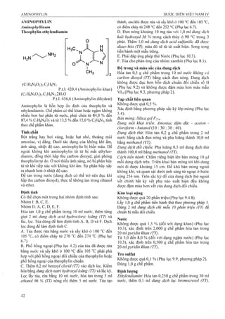 AMINOPHYLIN
Aminophyllinum
Theophylin ethylendiamin
H2N'
H,c.
N
0
H
Ị
CH3
/>
(C7H8N402)2.C2H8N2
p.t.l: 420,4 (Aminophylin khan)
(C7H8N402)2.C2H8N2.2H20
p.t.l: 456,6 (Aminophylin dihydrat)
Aminophylin là hỗn họp ổn định của theophylin và
ethylendiamin. Chế phẩm có thể khan hoặc ngậm không
nhiều hon hai phân tử nước, phải chứa từ 84,0 % đến
87,4% C7H8N4O2và từ 13,5 % đến 15,0 % C2H8N2, tính
theo chế phẩm khan.
Tính chất
Bột trắng hay hơi vàng, hoặc hạt nhỏ, thoảng mùi
amoniac, vị đắng. Dưới tác dụng của không khí ẩm,
ánh sáng, nhiệt độ cao, aminophylin bị biến màu. Để
ngoài không khí aminophylin từ từ bị mất ethylen-
diamin, đồng thời hấp thu carbon dioxyd, giải phóng
theophylin tự do. ở nơi thiếu ánh sáng, nó bị phân hủy
từ từ khi tiếp xúc với không khí ẩm. Sự phân hủy xảy
ra nhanh hơn ở nhiệt độ cao.
Dễ tan trong nước (dung dịch có thể trở nên đục khi
hấp thu carbon dioxyd), thực tế không tan trong ethanol
và ether.
Định tính
Có thể chọn một trong hai nhóm định tính sau:
Nhóm I: B, c, E.
Nhóm II: A, c, D, E, F.
Hòa tan 1,0 g chế phẩm trong 10 ml nước, thêm từng
giọt 2 ml dung dịch acid hỵdroclorỉc loãng (TT) và
lắc, lọc. Tủa dùng để làm định tính A, B, D và F. Dịch
lọc dùng đế làm định tính c.
A. Tủa được rửa bằng nước và sấy khô ở 100 đến
105 "C, có điểm chảy từ 270 "c đến 274 "c (Phụ lục
B. Phổ hồng ngoại (Phụ lục 4.2) của tủa đã được rửa
bằng nước và sấy khô ở 100 °c đến 105 phải phù
họp với phổ hồng ngoại đối chiếu của theophylin hoặc
phổ hồng ngoại của theophylin chuẩn.
c. Thêm 0,2 ml benzoyl cỉorid (TT) vào dịch lọc. Kiềm
hóa bằng dung dịch natri hydroxyd loãng (TT) và lắc kỹ.
Lọc lấy tủa, rửa bằng 10 ml nước, hòa tan trong 5 ml
ethanol 96 % (TT) nóng rồi thêm 5 ml nước. Tủa tạo
thành, sau khi được rửa và sấy khô ở 100 ''C đến 105
có điểm chảy từ 248 °c đến 252 °c (Phụ lục 6.7).
D. Đun nóng khoảng 10 mg tủa vói 1,0 ml dung dịch
kali hydroxyd 36 % trong cách thủy ở 90 °c trong 3
phút. Thêm 1,0 ml dung dịch acỉd suựanỉlỉc đã được
diazo hóa (TT), màu đỏ sẽ từ từ xuất hiện. Song song
tiến hành một mẫu trắng.
E. Phải đáp ứng phép thử Nước (Phụ lục 10.3).
F. Tủa cho phản ứng của nhóm xanthin (Phụ lục 8.1).
Độ trong và màu sắc của dung dịch
Hòa tan 0,5 g chế phẩm trong 10 ml nước không có
carbon dioxyd (TT) bằng cách đun nóng. Dung dịch
không được đục hơn hỗn dịch chuẩn đối chiếu số II
(Phụ lục 9.2) và không được đậm màu hơn màu mẫu
VLó (Phụ lục 9.3, phưo^g piiáp 2).
Tạp chất liên quan
Không được quá 0,5 %.
Xác định bằng phương pháp sắc ký lóp mỏng (Phụ lục
5.4).
Bản mỏng: Sỉlica gel F 254.
Dung môi khai triển: Amoniac đậm đặc - aceton -
cloroform - butanol (10 : 30 : 30 : 40).
Dung dịch thừ. Hòa tan 0,2 g chế phẩm trong 2 ml
nước bằng cách đun nóng và pha loãng thành 10,0 ml
bằng methanoỉ (TT).
Dung dịch đối chiếu: Pha loãng 0,5 ml dung dịch thử
thành 100,0 ml bầng methanol (TT).
Cách tiến hành: Chấm riêng biệt lên bản mỏng 10 |Lil
mỗi dung dịch trên. Triển khai bản mỏng tới khi dung
môi đi được khoảng 15 cm. Để khô bản mỏng ngoài
không khí, và quan sát dưới ánh sáng tử ngoại ở bưóc
sóng 254 nm. Trên sắc ký đồ của dung dịch thử ngoài
vết chính bất kỳ vết phụ nào xuất hiện đều không
được đậm màu hơn vết của dung dịch đối chiếu.
Kim loại nặng
Không được quá 20 phần triệu (Phụ lục 9.4.8).
Lấy 1,0 g chế phẩm tiến hành thử theo phưong pháp 3.
Dùng 2 ml dung dịch chì mẫu 10 phần triệu (TT) để
chuẩn bị mẫu đối chiếu.
Nước
Không được quá 1,5 % (đối với dạng khan) (Phụ lục
10.3), xác định trên 2,000 g chế phẩm hòa tan trong
20 ml pyridin khan (TT).
Từ 3,0 đến 8,0 % (đối với dạng ngậm nước) (Phụ lục
10.3), xác định trên 0,500 g chê phâm hòa tan trong
20 ml pyrỉdín khan (TT).
Tro Sulfat
Không được quá 0,1 % (Phụ lục 9.9, phưoiig pháp 2).
Dùng 1,0 g chế phẩm.
Đinh lương
Ethylendiamin: Hòa tan 0,250 g chế phẩm trong 30 ml
nước, thêm 0,1 m dung dịch lục bromocresol (TT).
 