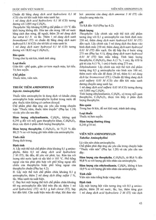 Chuẩn độ hằng dung dịch acid hydrocloric 0,1 M
(CĐ) cho tới khi xuất hiện màu xanh lục.
1 ml dung dịch acid hydrocloric 0,1 M (CĐ) tương
đương vởi 3,005 mg C2H8N2.
Theophyỉìn-. sấykhoảng 0,200 g chế phẩm ở135 °cđến
khối luợng không đổi. Hòa tan cắn trong 100 ml nước
bằng cách đun nóng, để nguội, thêm 20 ml dung dịch
bạc nitraí 0,1 N và lắc. Thêm 1 ml dm g dịch xanh
bromothymol (TT) và chuẩn độ bằng dĩmg dịch natri
hydroxyd 0,1 M (CĐ) cho tới khi có màu xanh lơ.
1 ml dung dịch natri hydroxyd 0,1 M (CĐ) tưong
đương với 18,02 mg C7H8N4O2.
Bảo quản
Trong chai lọ nút kín, tránh ánh sáng.
Loại thuốc
Giãn khí - phế quản, giãn cơ tron mạch máu, lợi tiểu.
Trị hen suyễn.
Chế phẩm
Thuốc tiêm, viên nén.
THUỐC TIÊM AMINOPHYLIN
Injectio Aminophyllini
Thuốc tiêm aminophylin là đung dịch vô khuẩn chứa
aminophylin hoặc aminophylin hydrat trong nước để
pha thuốc tiêm không có carbon dioxyd.
Chế phẩm phải đáp ứng các yêu cầu trong chuyên
luận “Thuốc tiêm, thuốc tiêm truyền” (Phụ lục 1.19)
và các yêu cầu sau đây:
Hàm lượng ethylendiamin, C2H8N2, không quá
0,295 g đối với mỗi gam theophylin khan, C7H8N4O2,
được xác định ở phần định lượng theophylin.
Hàm lượng theophylin, C7H8N4O2, từ 73,25 % đến
88,25 % so với lượng ghi trên nhãn của aminophylin.
Tính chất
Dung dịch trong.
Định tính
A. Lấy một thể tích chế phẩm chứa khoảng 0,1 g amino-
phylin, thêm 0,5 ml dung dịch acid hydrocloric
2 M (TT), lắc đều, để yên vài phút, lọc. Rửa tủa với
lượng nhỏ nước lạnh và sấy khô ở 105 °c. Phổ hồng
ngoại của tủa phải phù hợp với phổ hồng ngoại đối
chiếu của theophylin hoặc phổ hồng ngoại của
theophylin chuẩn (Phụ lục 4.2).
B. Lấy một thể tích chế phẩm chứa khoảng 0,1 g
aminophylin, thêm 2 ml dung dịch đồng suựat 1 %,
lắc. Màu xanh tía xuất hiện.
c. Bay hơi một lượng thể tích chế phẩm chứa khoảng
60 mg aminophylin đến khô ừên đĩa sứ, thêm 1 ml
acid hydrocloric (TT) và 0,1 g kali cỉorat (TT), bay
hơi đến khô. Cắn xuất hiện màu đỏ nhạt, khi đưa vào
hơi amoniac của dung dịch amoniac 5 M (TT) cắn
chuyển sang màu tía.
PH .
Từ 8,8 đến 10,0 (Phụ lục 6.2).
Định lượng
Theophyỉin: Lấy chính xác một thể tích chế phẩm
tương ứng với 0,1 g aminophylin vào bình định mức
250 mỉ, thêm dung dịch natri hydroxyd 0,01 M (TT)
đến vạch. Lấy chính xác 5 ml dung dịch thu được vào
bình định mức 250 ml, thêm dung dịch natri hydroxyd
0,01 M (TT) đến vạch. Đo độ hấp thụ ở bước sóng
275 nm (Phụ lục 4.1), dùng dung dịch natri hydroxyd
0,01 M (TT) làm mẫu trắng. Tính hàm lượng
theophylin, C7H8N4O2, theo A (1 %, 1 cm), lấy 650 là
giá trị của A (1 %, 1 cm) ở bước sóng 275 nm.
Ethyỉendiamin: Lấy chính xác một thể tích chế phẩm
tương ứng 0,5 g aminophylin vào bình nón 100 ml,
thêm nuởc nếu cần để được 20 ml, thêm 0,1 ml dung
dịch lục bromocresol (TTi). Chuẩn độ bằng dung dịch
acid sulfuric 0,05 M (CĐ) cho đến khi màu xanh
dương chuyển sang xanh lục.
1 ml dung dịch acid sulfuric 0,05 M (CD) tương đưoTig
với 3,005 mg C2H8N2.
Tính lượng ethylendiamin, C2H8N2, có trong mỗi gam
theophyiin, C7H8N4O2, được tỉm thấy ở phần định
lượng theophylin.
Bảo quản
Trong bao bì kín, để nơi khô mát, tránh ánh sáng.
Loại thuốc
Thuốc trị hen suyễn.
Hàm lượng thường dùng
0,240 g/io ml.
VIÊN NÉN AMINOPHYLIN
Tabellae Aminophyllini
Là viên nén chứa aminophylin.
Chế phẩm phải đáp ứng các yêu cầu trong chuyên luận
“Thuốc viên nén” (Phụ lục 1.20) và các yêu cầu sau
đây:
Hàm lượng của theophylin, C7H8N4O2, từ 80,6 % đến
90.8 % so với lượng ghi trên nhãn của aminophylin.
Hàm lượng của ethylendiamin, C2H8N2, không ít hơn
10.9 % so với lượng ghi trên nhãn của aminophylin.
Tính chất
Viên nén màu trắng hoặc vàng nhạt.
Định tính
Lấy một lượng bột viên tương ứng với 0,5 g amino-
phylin, thêm 20 ml nước, lắc, lọc, thêm từng giọt
1 ml dung dịch acid hydrocloric 2 M (TT) vào dịch
 