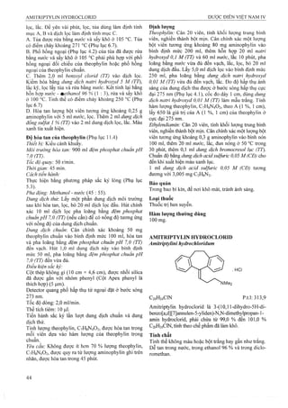 lọc, lắc. Để yên vài phút, lọc, tủa dùng làm định tính
mục A, B và dịch lọc làm định tính ITIỊIC c .
A. Tủa được rửa bằng nước và sấy khô ở 105 °c. Tủa
có điểm chảy khoảng 271 °c (Phụ lục 6.7).
B. Phổ hồng ngoại (Phụ lục 4.2) của tủa đã được rửa
bằng nước và sấy khô ở 105 °c phải phù họp với phổ
hồng ngoại đối chiếu của theophylin hoặc phổ hồng
ngoại của theophylin chuẩn.
c. Thêm 2,0 ml benzoyl cỉorid (TT) vào dịch lọc.
Kiềm hóa bằng dung dịch natri hydroxyd 5 M (TT),
lắc kỹ, lọc lấy tủa và rửa bằng nước. Kết tinh lại bằng
hỗn họp nước - methanol 96 % { : 3), rửa và sấy khô
ờ 100 °c. Tinh thể có điểm chảy khoảng 250 °c (Phụ
lục 6.7)
D. Hòa tan lượng bột viên tưong ứng khoảng 0,25 g
aminophylin với 5 ml nước, lọc. Thêm 2 ml dung dịch
đồng suựat 1 % (TT) vào 2 ml dung dịch lọc, lắc. Màu
xanh tía xuất hiện.
Độ hòa tan của theophylỉn (Phụ lục 11.4)
Thiết bị: Kiểu cánh khuấy.
Môi trường hòa tan: 900 ml đệm phosphat chuân pH
7.0 (TT).
Tốc độ quay: 50 r/min.
Thời gian: 45 min.
Cách tiến hành:
Thực hiện bằng phương pháp sắc ký lỏng (Phụ lục
5.3).
Pha động: Methanol - nước (45 : 55).
Dung dịch thừ. Lấy một phần dung dịch môi trưòng
sau khi hòa tan, lọc, bỏ 20 ml dịch lọc đầu. Hút chính
xác 10 ml dịch lọc pha loãng bằng đệm phosphat
chuẩn pH 7,0 (TT) (nếu cần) để có nồng độ tương ứng
với nồng độ của dung dịch chuẩn.
Dung dịch chuẩn'. Cân chính xác khoảng 50 mg
theophylin chuẩn vào bình định mức 100 ml, hòa tan
và pha loãng bằng đệm phosphat chuẩn pH 7,0 (TT)
đến vạch. Hút 1,0 ml dung dịch này vào bình định
mức 50 ml, pha loãng bằng đệm phosphat chuẩn pH
7.0 (TT) đến vừa đủ.
Điều kiện sắc ký:
Cột thép không gỉ (10 cm X 4,6 cm), được nhồi silica
đã được gắn với nhóm pheny! (Cột Apex phenyl là
thích hợp) (5 |am).
Detector quang phổ hấp thụ tử ngoại đặt ở bước sóng
273 nm.
Tốc độ dòng: 2,0 ml/min.
Thể tích tiêm: 10 fj.l.
Tiến hành sắc ký lần lượt dung dịch chuẩn và dung
dịch thử.
Tính lượng theophylin, C7H8N4O2, được hòa tan trong
mỗi viên dựa vào hàm lượng của theophylin trong
chuẩn.
Yêu cầu: Không được ít hơn 70 % lượng theophylin,
C7H8N4O2, được quy ra từ lượng aminophylin ghi trên
nhãn, được hòa tan trong 45 phút.
Định lượng
Theophyỉin: Cân 20 viên, tính khối lượng trung binh
viên, nghiền thành bột mịn. Cân chính xác một lượng
bột viên tương ứng khoảng 80 mg aminophylin vào
bình định mức 200 ml, thêm hỗn họp 20 ml natri
hydroxyd 0,1 M (TT) và 60 ml nước, lắc 10 phút, pha
loãng bằng nước vừa đủ đến vạch, lắc, lọc, bỏ 20 ml
dung dịch đầu. Lấy 5,0 ml dịch lọc vào binh định mức
250 ml, pha loãng bằng dung dịch natri hydroxyả
0,01 M (TT) vừa đủ đến vạch, lắc. Đo độ hấp thụ ánh
sáng của dung dịch thu được ở bưóc sóng hấp thụ cực
đại 275 nm (Phụ lục 4.1), cốc đo dày 1 cm, dùng dung
dịch natri hydroxyd 0,01 M (TT) làm mẫu trắng. Tính
hàm lượng theophylin, C7H8N4O2, theo A (1 %, 1 cm),
lấy 650 là giá trị của A (1 %, 1 cm) của theophylin ỏ'
cực đại 275 nm.
Ethylendiamin: Cân 20 viên, tính khối lưọTig trung bình
viên, nghiền thành bột mịn. Cân chính xác một lượng bột
viên tương ứng khoảng 0,3 g aminophylin vào bình nón
100 ml, thêm 20 ml nuúc, lắc, đun nóng ở 50 °c trong
30 phút, thêm 0,1 ml dung dịch bromocresol lục (TT).
Chuẩn độ bằng dung dịch acid sulfuric 0,05 M (CD) cho
đến khi xuất hiện màu xanh lục.
1 ml dung dịch acid sulfuric 0,05 M (CĐ) tương
đương với 3,005 mg C2H8N2.
Bảo quản
Trong bao bì kín, để nơi khô mát, tránh ánh sáng.
Loại thuốc
Thuốc trị hen suyễn.
Hàm lượng thường dùng
100 mg.
AMITRIPTYLIN HYDROCLORID
Amitrỉptylinỉ hydrochloridum
C2 0 H2 4 GIN p.t.l:313,9
Amitriptylin hydroclorid là 3-(10,l l-dihydro-5H-di-
benzo[a,d][7]annulen-5-yliden)-N,N-dimethylpropan-l-
amin hydroclorid, phải chứa từ 99,0 % đến 101,0 %
C20H24CIN, tính theo chế phẩm đã làm khô.
Tính chất
Tinh thể không màu hoặc bột trắng hay gần như trắng.
Dễ tan trong nước, trong ethanol 96 % và trong diclo-
romethan.
 