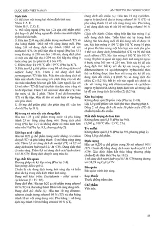Định tính
Cỏ thể chọn một trong hai nhóm định tính sau:
Nhóm I: A, E.
Nhóm II: B, c, D, E.
A. Phổ hồng ngoại (Phụ lục 4.2) của chế phẩm phải
phù hợp với phổ hồng ngoại đối chiếu của amitriptylin
hydroclorid chuẩn.
B. Hòa tan 25,0 mg chế phẩm trong methanol (TT) và
pha loãng thành 100,0 ml với cùng dung môi. Pha
loãng 5,0 ml dung dịch này thành 100,0 mỉ với
methanol (77). Đo phổ hấp thụ tử ngoại (Phụ lục 4.1)
trong khoảng từ 230 nm đến 350 nm, dung dịch phải
có một cực đại hấp thụ ở 239 nm. Độ hấp thụ riêng ở
bước sóng cực đại phải từ 435 đến 475.
c.Điểm chảy: Từ 195 °cđến 199 °c(Phụ lục 6.7).
D. Hòa tan 0,1 g chế phẩm trong 10 ml dung dịch acid
sulfuric loãng (TT). Thêm 2 ml dung dịch kali
permanganat (TT) bão hòa. Màu tím của dung dịch sẽ
biến mất nhanh. Đun nóng trên cách thủy cho tới khi
tủa màu nâu được hòa tan gần hết. Làm nguội, lắc với
15 ml ether (TT) để loại bỏ phần tủa đục màu trắng và
bỏ đi lớp ether. Thêm 5 ml amoniac đậm đặc (TT) vào
lóp nước và lắc 2 phút. Thêm 3 ml dicloromethan
(TT) và lắc tiếp. Màu đỏ tím sẽ xuất hiện ở lớp dung
môi phía dưới.
E. 50 mg chế phẩm phải cho phản ứng (B) của ion
clorid (Phụ lục 8.1).
Độ trong và màu sắc của dung dịch
Hòa tan 1,25 g chế phẩm trong nước và pha loãng
thành 25 ml bằng cùng dung môi. Dung dịch phải
trong (Phụ lục 9.2) và không được có màu đậm hơn
màu mẫu Ny (Phụ lục 9.3, phương pháp 2).
Giói hạn acid - kiềm
Hòa tan 0,20 g chế phẩm ừong nước không có carbon
dioxyd (TT) và pha loãng thàiih 10 ml bằng cùng dung
môi. Thêm 0,1 ml dung dịch đỏ methyl (TT) và 0,2 ml
dung dịch naừỉ hydroxyd 0,01 M (CĐ). Dung dịch phải
có màu vàng. Thêm 0,4 ml dung dịch acid hydroclorỉc
0,01 M(CĐ). Dung dịch chuyển sang màu đỏ.
Tạp chất liên quan
Phương pháp sắc ký lớp mỏng (Phụ Ịục 5.4).
Bản mỏng'. Silica gel G.
Chuẩn bị các dung dịch trong ánh sáng dịu và triển
khai sắc ký trong điều kiện tránh ánh sáng.
Dung môi khai triển: Diethylamin - ethyl acetat -
cyclohexan (3 :1 5 : 85).
Dung dịch thừ. Hòa tan 0,20 g chế phẩm ừong ethanol
96 % (TT) và pha loãng thành 10 ml với cùng dung môi.
Dung dịch đổi chiếu (1): Hòa tan 10 mg dibenzo-
suberon chuẩn trong ethanol 96 % (TT) và pha loãng
thành 10 ml với cùng dung môi. Pha loãng 1 ml dung
dịch này thành 100 ml bằng ethanol 96 % (TT).
Dung dịch đối chiếu (2) Hòa tan 10 mg cycloben-
zaprin hydroclorid chuần trong ethanol 96 % (TT) và
pha loãng thành 10 ml với cùng dung môi. Pha loãng
2 ml dung dịch này thành 50 ml bằng ethanol 96 %
(TT).
Cách tiến hành'. Chấm riêng biệt lên bản mỏng 5 ịil
mỗi dung dịch trên. Triển khai sắc ký trong bình
không bão hòa dung môi tới khi dung môi đi được 14
cm. Sấy bản mỏng ở 100 °c đến 105 °c trong 10 phút
và phun lên bản mỏng một hỗn hợp vừa mới pha gồm
4 thể tích dung dịch formaldehyd (TT) và 96 thể tích
acid sulfuric (TT). sấy bản mỏng ở 100 “c đến 105 °c
trong 10 phút và quan sát ngay dưới ánh sáng tử ngoại
ở bước sóng 365 nm và 254 nm. Trên sắc ký đồ của
dung dịch thử: bất kỳ vết sắc ký nào tưong ứng với
dibenzosuberon và cyclobenzaprin hydroclorid theo
thứ tự không được đậm hơn vết trong sắc ký đồ của
dung dịch đối chiếu (1) (0,05 %) và dung dịch đối
chiếu (2) (0,2 %); bất kỳ vết nào ngoài vết chính và
các vết tương ứng với dibenzosuberon và cycloben-
zaprin hydroclorid, không được đậm hơn vết trong sắc
ký đồ của dung dịch đối chiếu (2) (0,2 %).
Kim loại nặng
Không được quá 20 phần triệu (Phụ lục 9.4.8).
Lấy 1,0 g chế phẩm tiến hành thử theo phương pháp 6.
Dùng 2 ml dung dịch chì mẫu 10 phần triệu (TT) để
chuẩn bị mẫu đối chiếu.
Mất khối lượng do làm khô
Không được 'qua 0,5 % (Phụ lục 9.6).
(1,000 g; 100 “C đen 105 °c, 2 h).
Tro sulfat
Không được quá 0,1 % (Phụ lục 9.9, phương pháp 2),
Dùng 1,0 g chế phẩm.
Định lượng
Hòa tan 0,250 g chế phẩm trong 30 ml ethanol 96%
(TT). Chuẩn độ bằng dung dịch natri hydroxyd 0,1 M
(CĐ). Xác định điểm kết thúc bằng phương pháp
chuẩn độ đo điện thế (Phụ lục 10.2).
1 ml dung dịch natri hydroxyd 0,1 M (CĐ) tương đương
với31,39mgC2oH24ClN.
Bảo quản
Bảo quản tránh ánh sáng.
Loại thuốc
Thuốc chống trầm cảm.
Chế phẩm
Viên nén.
 