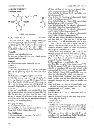 AMLODIPIN BESILAT
Amlodipini besilas
SO3H
và đồng phân đối quang
C20H25CIN2O5.C6H6O3S p.tl: 567,1
Amlodipin besilat là 3-ethyl 5-methyl (4iỉS)-2-[(2-
aminoethoxy)methyl]-4-(2-clorophenyl)-6-methyl-
1,4-dihydropyridin-3,5-dicarboxyIat benzensulphonat,
phải chứa từ 97,0 % đến 102,0 %
C20H25CIN2O5.C6H6O3S, tính theo chế phẩm khan.
Tính chất
Bột màu trắng hoặc gần như trắng.
Dễ tan trong methanol, hơi tan trong ethanol, khó tan
trong nước và 2-propanol.
Định tính
Có thể chọn một trong hai nhóm định tính sau:
Nhóm I: A.
N hóm II:B ,C .
A. Phổ hồng ngoại (Phụ lục 4.2) của chế phẩm phải
phù hợp với phổ hồng ngoại của amlodipin besilat
chuẩn.
Chuẩn bị mẫu đo bằng phương pháp tạo bột nhão.
B. Tiến hành phương pháp sắc ký ióp mỏng (Phụ lục
5.4)trong phép thử A cho tạp chất liên quan. Trên sắc
ký đồ dung dịch thử (2) phải cho vết chính tương ứng
về vị trí, kích thước và màu sắc với vết chính của
dung dịch đối chiếu (2) khi quan sát dưới đèn tử ngoại
Ở366 nm.
c. Hòa tan 5 mg chế phẩm trong vừa đủ 100 tnl dung
địch acid hydrocloric 0,1 N trong methanoỉ (TT). Phổ
hấp thụ ánh sáng của dung dịch thu được trong
khoảng từ 300 nm đến 400 nm (Phụ lục 4.1) có một
cực đại tại bước sóng 360 nm. Độ hấp thụ riêng tại
bước sóng cực đại từ 113 đến 121.
Góc quay cực riêng
Từ -0*10“đến +0,10° (Phụ lục 6.4).
Hòa tan 0,250 g chế phẩm trong methanol (TT) và pha
loãng thành 25,0 ml với cùng dung môi.
Tạp chất liên quan
A. PhưoTig pháp sắc ký lóp mỏng (Phụ lục 5.4).
Bản mỏng: Silica gel F2S4-
Hệ dung môi: Lớp trên của hỗn hợp acìd acetic băng -
nước - methyl isobutyl ceton (25 : 25 : 50).
Dung dịch thừ {]): Hòa tan 0,140 g chế phẩm trong
2,0 ml methanol (TT).
Dung dịch thử (2): Pha loãng 1,0 ml dung dịch thử (1)
thành 10,0 m bằng methanoỉ (TT).
Dung dịch đối chiếu (1): Hòa tan 70,0 mg amlodipin
besilat chuẩn trong 1,0 ml methanol (TT).
Dung dịch đối chiếu (2): Pha loãng 0,5 ml dung địch
đối chiếu (1) thành 5 ml bằng methanol (TT).
Dung dịch đối chiếu (3)-. Pha loãng 3,0 ml dung dịch
thử (2) thành 100,0 ml bằng methanol (TT).
Dung dịch đối chiếu (4) Pha loăng 1,0 mỉ dung dịch
thử (2) thành 100,0 ml Mng methanol (TT).
Cách tiến hành'. Chấm riêng biệt lên bản mỏng 10 |xl
mỗi dung dịch trên. Triển khai sắc ký đến khi dung
môi đi được 15 cm. sấy khô bản mỏng ở 80 °c trong
15 phút. Kiểm tra dưới đèn tử ngoại 254 nm và
366nm. Phép thử chỉ có giá trị khi frên sắc ký đồ của
dung dịch đối chiếu (1) phải cho hai vết nhỏ tách ra rõ
ràng có giá trị Rf khoảng 0,18 và 0,22.
Trên sắc ký đồ dung dịch thử (1), bất kỳ vết phụ nào
không được đậm màu hơn vết chính trên sắc ký đồ của
dung dịch đối chiếu (3) (0,3 %) và không quá hai vết
phụ có màu đậm hơn vết chính trên sắc ký đồ của
dung dịch đối chiểu (4) (0,1 %).
B. Phương pháp sắc ký lỏng (Phụ lục 5.3).
Pha động'. Hỗn hợp gồm 15 thể tích acetonitril (TT),
35 thể tích methanol (TT) và 50 thể tích dung dịch
chứa 7,0 ml triethylamin (TT) trong 1000 ml nước và đã
được chỉnh pH đến 3,0 ± 0,1 bằng acidphosphoric (TT).
Dung dịch thừ. Hòa tan 50,0 mg chế phẩm trong pha
động, pha loãng thành 50,0 ml với cùng dung môi.
Dung dịch đối chiếu: Pha loãng 3,0 ml dung dịch thử
thành 100,0 ml bằng pha động. Hút chính xác 5,0 ml
dung dịch thu được pha loãng thành 50,0 ml bằng pha
động.
Dung dịch phân giái Hòa tan 5 mg chế phẩm trong
5 ml dung dịch hydrogen peroxyd 100 tt (TT). Đun
nóng dung dịch ở 70 °c trong 45 phút.
Điều kiện sắc ký-.
Cột thép không gỉ (15 cm X 3,9 mm) được nhồi pha
tĩnh c (5 |Lun).
Detector quang phổ tử ngoại đặt ở bước sóng 237 nm.
Tốc độ dòng: 1,0 ml/min.
Thể tích tiêm: 10 )al.
Cách tiến hành:
Tiến hành sắc ký với dung dịch phân giải, dung dịch
đối chiếu và dung dịch thử với thời gian rửa giải của
dung dịch thử gấp ba lần thời gian lưu của amlodipin
besilat.
Thời gian lưu tương đối của tạp chất D so với
amlodipin (thời gian lưu khoảng 7 phút) bằng khoảng
0,5. Điều chỉnh pha động nếu cần thiết.
 
